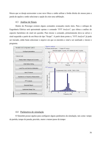 36
blocos que se deseja acrescentar a esse novo bloco e então utilizar o botão direito do mouse para a
janela de opções e então selecionar a opção de criar uma subfunção.
4.3 Análise de Sinais
Dentro do Powergui existem alguns comandos avançados muito úteis. Para o enfoque de
Engenharia Elétrica será apresentado apenas o comando "FFT Analysis", que efetua a análise do
espectro harmônico do sinal em questão. Para iniciar o comando, primeiramente deve-se salvar o
sinal requerido a partir de um bloco do tipo “Scope”. A partir deste ponto o, "FFT Analysis" já pode
ser iniciado, então basta selecionar o arquivo em que se encontra o sinal a ser analisado e iniciar o
programa.
4.4 Parâmetros de simulação
O Simulink possui opções para configurar alguns parâmetros da simulação, tais como: tempo
de partida, tempo de parada, precisão, maior e menor passo de tempo:
 