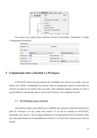 37
Para acessar essas opções basta selecionar na barra de ferramenta "Simulation" na opção
"Configurations Parameters":
5 Comunicação entre o Simulink e o Workspace
O MATLAB®
oferece diversas maneiras de se trabalhar com variáveis em estudo, o que em
muitas vezes facilita a manipulação das mesmas, tanto na programação quanto na observação das
variáveis de saída de um sistema. Para esta seção, serão analisadas algumas maneiras de como é
possível efetuar a comunicação entre as variáveis do Workspace com o ambiente Simulink.
5.1 Do Workspace para o Simulink
Uma maneira simples e bem indutiva de se trabalhar com variáveis no Simulink é declará-las a
partir do Workspace, ou seja, criada uma variável "x" na tela de comando do MATILAB®
,
permitindo assim inserir o valor de algum parâmetro em um determinado bloco do Simulink, desde
que esteja especificada uma correspondência da variável "x" no local onde se deseja inserir valor em
questão.
 