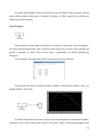 40
Este bloco pode trabalhar ainda com mais de um vetor de modulo. Sendo o primeiro vetor da
matiz referida sempre aferida para os instantes de tempo, as linhas seguintes são aferidas aos
módulos que serão assumidos.
From Workspace
Outra maneira de inserir dados no Simulink via Workspace é pelo bloco "From Workspace".
Este bloco funciona basicamente como o anterior, porem trata-se de um bloco mais avançado que
permite a aplicação de vários outros recursos para a manipulação de variável declarada no
Workspace.
Como exemplo, será criado uma matriz Vt para gerar um sinal no Simulink.
Note que para este bloco a posição do tempo e módulo é transposta em relação a matriz de
entrada do bloco "From File".
Este bloco conta ainda com diversos recursos, tais como interpolação e extrapolação de dados,
reproduzir a pois o ultimo valor emitido, manter o valor final, alterar o tempo de amostragem, entre
 