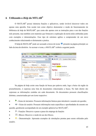 45
6 Utilizando o Help do MTLAB®
O MATLAB®
possui inúmeras funções e aplicativos, sendo inviável descrever todos em
apenas uma apostila. Esta sessão tem como objetivo demonstrar o modo de funcionamento da
biblioteca de help do MATLAB®
, que conta não apenas com as instruções para o uso das funções
nele presente, mas também com materiais que fornecem a explicação da teoria neles embutidas junto
com exemplos e demonstrações. Esse tipo de estrutura agiliza a compreensão de um novo
conhecimento relacionando-o diretamente a pratica.
O help do MATLAB®
pode ser acessado a traves do ícone presente na página principal, ao
lado da área do diretório. Ao acessar o ícone, o MATLAB®
exibirá a seguinte janela:
Na página de help existe uma função de busca por palavra onde, logo a baixo da região de
preenchimento, é expressa uma lista de documentos relacionados a busca. No lado direito são
expressas as informações contidas em cada documento. Os documentos possuem classificações
distintas, caracterizadas por um ícone respectivo:
 - Guias de iniciantes: Possuem informações básicas para introduzir o assunto em questão;
 - Guias do usuário: Possuem informações mais específicas e aprofundadas do assunto em
questão, geralmente acompanhado de um exemplo aplicável ao MATLAB®
;
 - Funções: Descreve o passo a passo do emprego de funções
 - Blocos: Descreve o modo de uso dos blocos;
 - Demonstração: Apresenta exemplos de simulações prontas para serem utilizadas pelo
usuário.
 