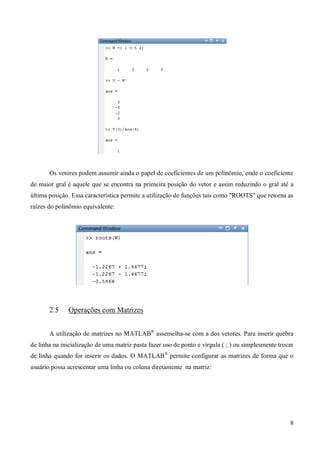 8
Os vetores podem assumir ainda o papel de coeficientes de um polinômio, onde o coeficiente
de maior gral é aquele que se encontra na primeira posição do vetor e assim reduzindo o gral até a
última posição. Essa característica permite a utilização de funções tais como "ROOTS" que retorna as
raízes do polinômio equivalente:
2.5 Operações com Matrizes
A utilização de matrizes no MATLAB®
assemelha-se com a dos vetores. Para inserir quebra
de linha na inicialização de uma matriz pasta fazer uso de ponto e virgula ( ; ) ou simplesmente trocar
de linha quando for inserir os dados. O MATLAB®
permite configurar as matrizes de forma que o
usuário possa acrescentar uma linha ou coluna diretamente na matriz:
 
