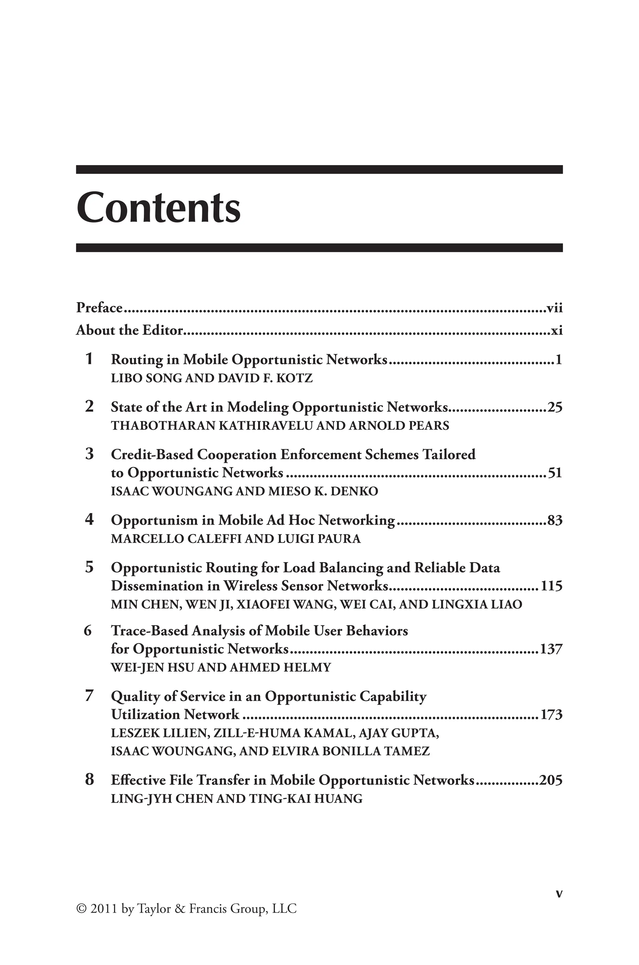 v
© 2011 by Taylor & Francis Group, LLC
Contents
Preface............................................................................................................vii
About the Editor.............................................................................................xi
1 Routing in Mobile Opportunistic Networks...........................................1
LIBO SONG AND DAVID F. KOTZ
2 State of the Art in Modeling Opportunistic Networks.........................25
THABOTHARAN KATHIRAVELU AND ARNOLD PEARS
3 Credit-Based Cooperation Enforcement Schemes Tailored
to Opportunistic Networks...................................................................51
ISAAC WOUNGANG AND MIESO K. DENKO
4 Opportunism in Mobile Ad Hoc Networking.......................................83
MARCELLO CALEFFI AND LUIGI PAURA
5 Opportunistic Routing for Load Balancing and Reliable Data
Dissemination in Wireless Sensor Networks.
......................................115
MIN CHEN, WEN JI, XIAOFEI WANG, WEI CAI, AND LINGXIA LIAO
6 Trace-Based Analysis of Mobile User Behaviors
for Opportunistic Networks................................................................137
WEI-JEN HSU AND AHMED HELMY
7 Quality of Service in an Opportunistic Capability
Utilization Network............................................................................173
LESZEK LILIEN, ZILL-E-HUMA KAMAL, AJAY GUPTA,
ISAAC WOUNGANG, AND ELVIRA BONILLA TAMEZ
8 Effective File Transfer in Mobile Opportunistic Networks.................205
LING-JYH CHEN AND TING-KAI HUANG
 