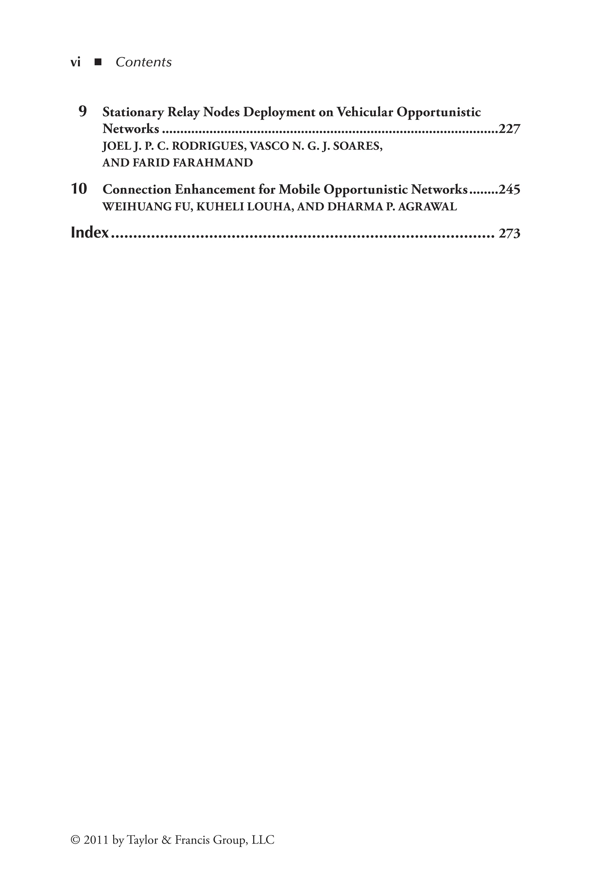 vi ◾ Contents
© 2011 by Taylor & Francis Group, LLC
9 Stationary Relay Nodes Deployment on Vehicular Opportunistic
Networks.............................................................................................227
JOEL J. P. C. RODRIGUES, VASCO N. G. J. SOARES,
AND FARID FARAHMAND
10 Connection Enhancement for Mobile Opportunistic Networks.........245
WEIHUANG FU, KUHELI LOUHA, AND DHARMA P. AGRAWAL
Index....................................................................................... 273
 