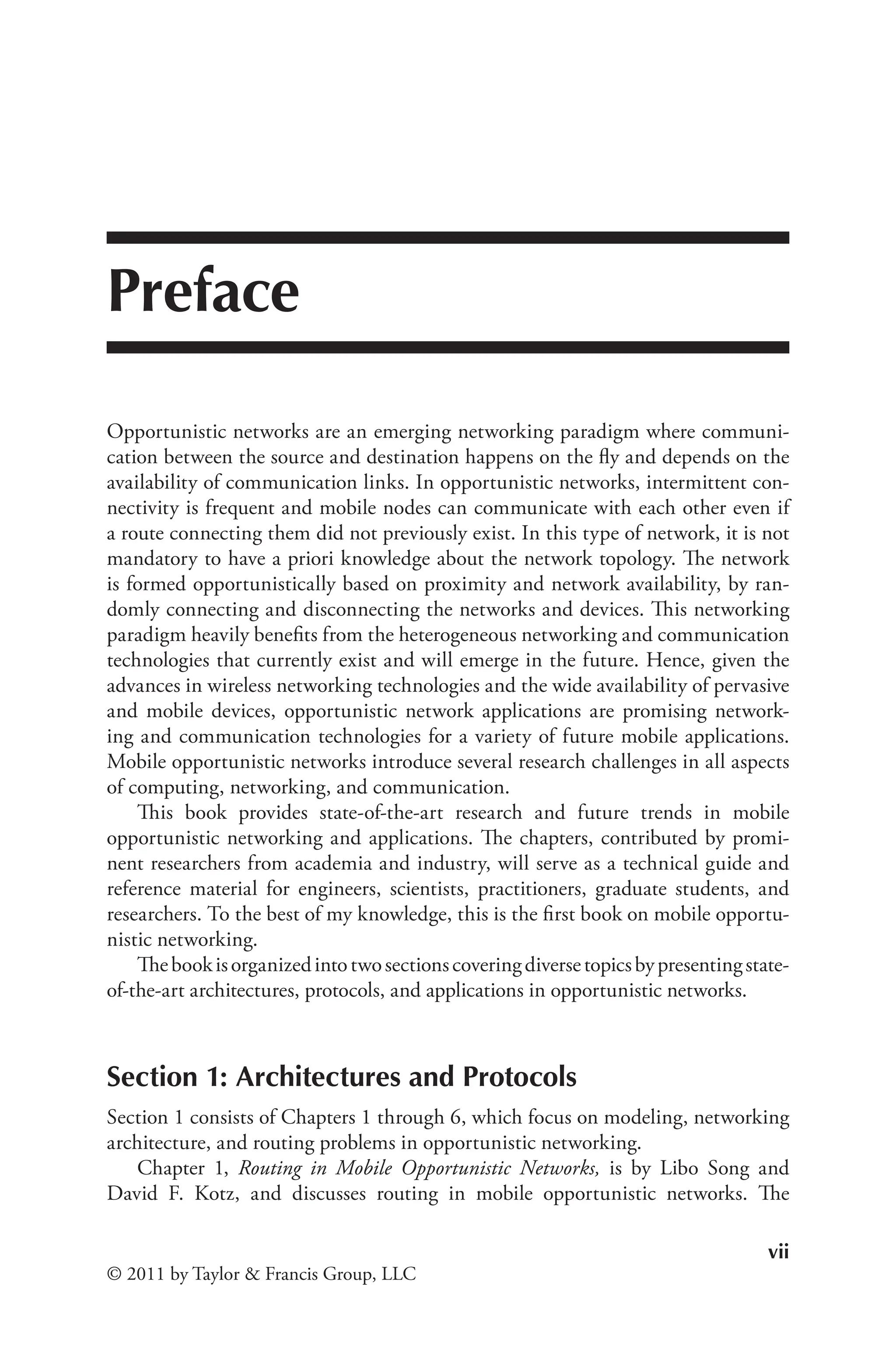 vii
© 2011 by Taylor & Francis Group, LLC
Preface
Opportunistic networks are an emerging networking paradigm where communi-
cation between the source and destination happens on the fly and depends on the
availability of communication links. In opportunistic networks, intermittent con-
nectivity is frequent and mobile nodes can communicate with each other even if
a route connecting them did not previously exist. In this type of network, it is not
mandatory to have a priori knowledge about the network topology. The network
is formed opportunistically based on proximity and network availability, by ran-
domly connecting and disconnecting the networks and devices. This networking
paradigm heavily benefits from the heterogeneous networking and communication
technologies that currently exist and will emerge in the future. Hence, given the
advances in wireless networking technologies and the wide availability of pervasive
and mobile devices, opportunistic network applications are promising network-
ing and communication technologies for a variety of future mobile applications.
Mobile opportunistic networks introduce several research challenges in all aspects
of computing, networking, and communication.
This book provides state-of-the-art research and future trends in mobile
opportunistic networking and applications. The chapters, contributed by promi-
nent researchers from academia and industry, will serve as a technical guide and
reference material for engineers, scientists, practitioners, graduate students, and
researchers. To the best of my knowledge, this is the first book on mobile opportu-
nistic networking.
Thebookisorganizedintotwosectionscoveringdiversetopicsbypresentingstate-
of-the-art architectures, protocols, and applications in opportunistic networks.
Section 1: Architectures and Protocols
Section 1 consists of Chapters 1 through 6, which focus on modeling, networking
architecture, and routing problems in opportunistic networking.
Chapter 1, Routing in Mobile Opportunistic Networks, is by Libo Song and
David F. Kotz, and discusses routing in mobile opportunistic networks. The
 