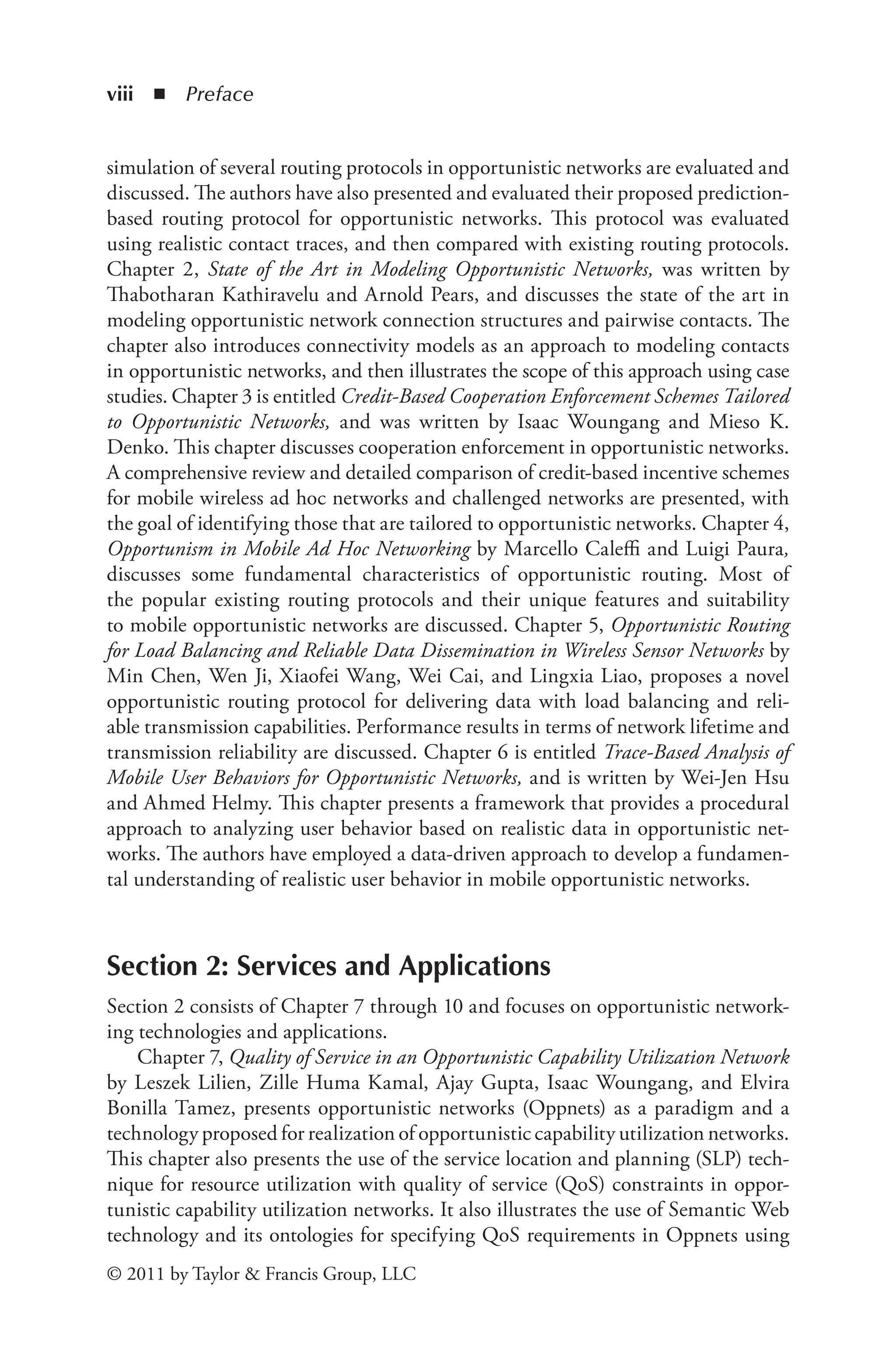 viii ◾ Preface
© 2011 by Taylor & Francis Group, LLC
simulation of several routing protocols in opportunistic networks are evaluated and
discussed. The authors have also presented and evaluated their proposed prediction-
based routing protocol for opportunistic networks. This protocol was evaluated
using realistic contact traces, and then compared with existing routing protocols.
Chapter 2, State of the Art in Modeling Opportunistic Networks, was written by
Thabotharan Kathiravelu and Arnold Pears, and discusses the state of the art in
modeling opportunistic network connection structures and pairwise contacts. The
chapter also introduces connectivity models as an approach to modeling contacts
in opportunistic networks, and then illustrates the scope of this approach using case
studies. Chapter 3 is entitled Credit-Based Cooperation Enforcement Schemes Tailored
to Opportunistic Networks, and was written by Isaac Woungang and Mieso K.
Denko. This chapter discusses cooperation enforcement in opportunistic networks.
A comprehensive review and detailed comparison of credit-based incentive schemes
for mobile wireless ad hoc networks and challenged networks are presented, with
the goal of identifying those that are tailored to opportunistic networks. Chapter 4,
Opportunism in Mobile Ad Hoc Networking by Marcello Caleffi and Luigi Paura,
discusses some fundamental characteristics of opportunistic routing. Most of
the popular existing routing protocols and their unique features and suitability
to mobile opportunistic networks are discussed. Chapter 5, Opportunistic Routing
for Load Balancing and Reliable Data Dissemination in Wireless Sensor Networks by
Min Chen, Wen Ji, Xiaofei Wang, Wei Cai, and Lingxia Liao, proposes a novel
opportunistic routing protocol for delivering data with load balancing and reli-
able transmission capabilities. Performance results in terms of network lifetime and
transmission reliability are discussed. Chapter 6 is entitled Trace-Based Analysis of
Mobile User Behaviors for Opportunistic Networks, and is written by Wei-Jen Hsu
and Ahmed Helmy. This chapter presents a framework that provides a procedural
approach to analyzing user behavior based on realistic data in opportunistic net-
works. The authors have employed a data-driven approach to develop a fundamen-
tal understanding of realistic user behavior in mobile opportunistic networks.
Section 2: Services and Applications
Section 2 consists of Chapter 7 through 10 and focuses on opportunistic network-
ing technologies and applications.
Chapter 7, Quality of Service in an Opportunistic Capability Utilization Network
by Leszek Lilien, Zille Huma Kamal, Ajay Gupta, Isaac Woungang, and Elvira
Bonilla Tamez, presents opportunistic networks (Oppnets) as a paradigm and a
technology proposed for realization of opportunistic capability utilization networks.
This chapter also presents the use of the service location and planning (SLP) tech-
nique for resource utilization with quality of service (QoS) constraints in oppor-
tunistic capability utilization networks. It also illustrates the use of Semantic Web
technology and its ontologies for specifying QoS requirements in Oppnets using
 
