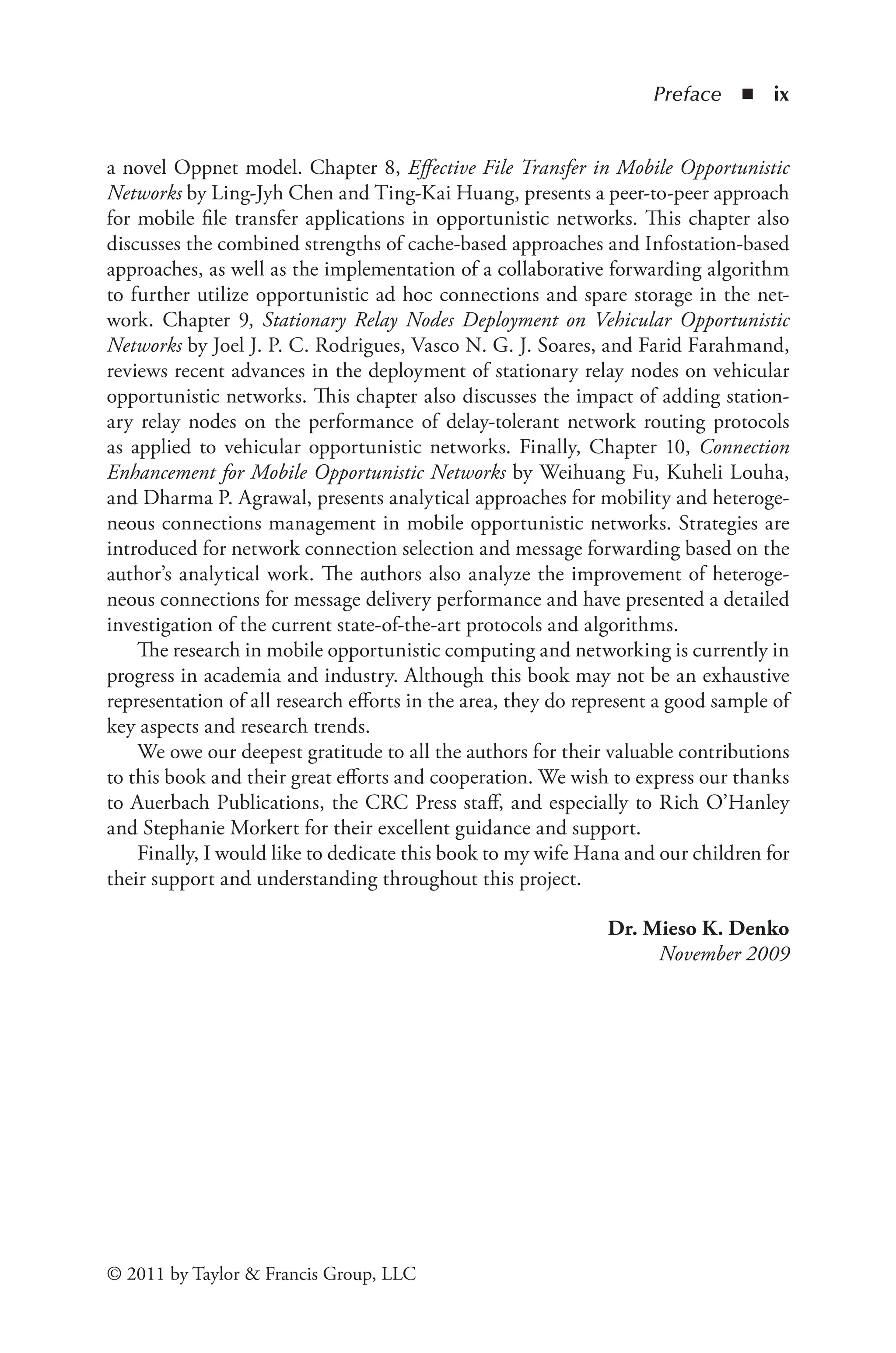 Preface ◾ ix
© 2011 by Taylor & Francis Group, LLC
a novel Oppnet model. Chapter 8, Effective File Transfer in Mobile Opportunistic
Networks by Ling-Jyh Chen and Ting-Kai Huang, presents a peer-to-peer approach
for mobile file transfer applications in opportunistic networks. This chapter also
discusses the combined strengths of cache-based approaches and Infostation-based
approaches, as well as the implementation of a collaborative forwarding algorithm
to further utilize opportunistic ad hoc connections and spare storage in the net-
work. Chapter 9, Stationary Relay Nodes Deployment on Vehicular Opportunistic
Networks by Joel J. P. C. Rodrigues, Vasco N. G. J. Soares, and Farid Farahmand,
reviews recent advances in the deployment of stationary relay nodes on vehicular
opportunistic networks. This chapter also discusses the impact of adding station-
ary relay nodes on the performance of delay-tolerant network routing protocols
as applied to vehicular opportunistic networks. Finally, Chapter 10, Connection
Enhancement for Mobile Opportunistic Networks by Weihuang Fu, Kuheli Louha,
and Dharma P. Agrawal, presents analytical approaches for mobility and heteroge-
neous connections management in mobile opportunistic networks. Strategies are
introduced for network connection selection and message forwarding based on the
author’s analytical work. The authors also analyze the improvement of heteroge-
neous connections for message delivery performance and have presented a detailed
investigation of the current state-of-the-art protocols and algorithms.
The research in mobile opportunistic computing and networking is currently in
progress in academia and industry. Although this book may not be an exhaustive
representation of all research efforts in the area, they do represent a good sample of
key aspects and research trends.
We owe our deepest gratitude to all the authors for their valuable contributions
to this book and their great efforts and cooperation. We wish to express our thanks
to Auerbach Publications, the CRC Press staff, and especially to Rich O’Hanley
and Stephanie Morkert for their excellent guidance and support.
Finally, I would like to dedicate this book to my wife Hana and our children for
their support and understanding throughout this project.
Dr. Mieso K. Denko
November 2009
 