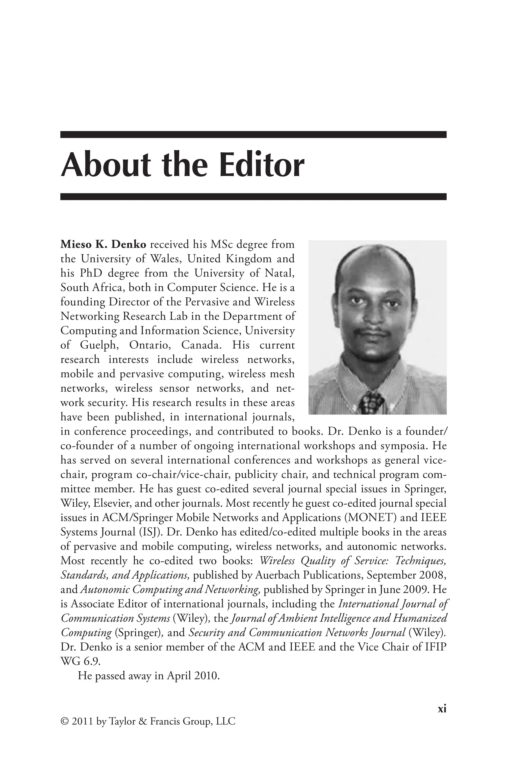 xi
© 2011 by Taylor & Francis Group, LLC
About the Editor
Mieso K. Denko received his MSc degree from
the University of Wales, United Kingdom and
his PhD degree from the University of Natal,
South Africa, both in Computer Science. He is a
founding Director of the Pervasive and Wireless
Networking Research Lab in the Department of
Computing and Information Science, University
of Guelph, Ontario, Canada. His current
research interests include wireless networks,
mobile and pervasive computing, wireless mesh
networks, wireless sensor networks, and net-
work security. His research results in these areas
have been published, in international journals,
in conference proceedings, and contributed to books. Dr. Denko is a founder/
co-founder of a number of ongoing international workshops and symposia. He
has served on several international conferences and workshops as general vice-
chair, program co-chair/vice-chair, publicity chair, and technical program com-
mittee member. He has guest co-edited several journal special issues in Springer,
Wiley, Elsevier, and other journals. Most recently he guest co-edited journal special
issues in ACM/Springer Mobile Networks and Applications (MONET) and IEEE
Systems Journal (ISJ). Dr. Denko has edited/co-edited multiple books in the areas
of pervasive and mobile computing, wireless networks, and autonomic networks.
Most recently he co-edited two books: Wireless Quality of Service: Techniques,
Standards, and Applications, published by Auerbach Publications, September 2008,
and Autonomic Computing and Networking, published by Springer in June 2009. He
is Associate Editor of international journals, including the International Journal of
Communication Systems (Wiley), the Journal of Ambient Intelligence and Humanized
Computing (Springer), and Security and Communication Networks Journal (Wiley).
Dr. Denko is a senior member of the ACM and IEEE and the Vice Chair of IFIP
WG 6.9.
He passed away in April 2010.
 
