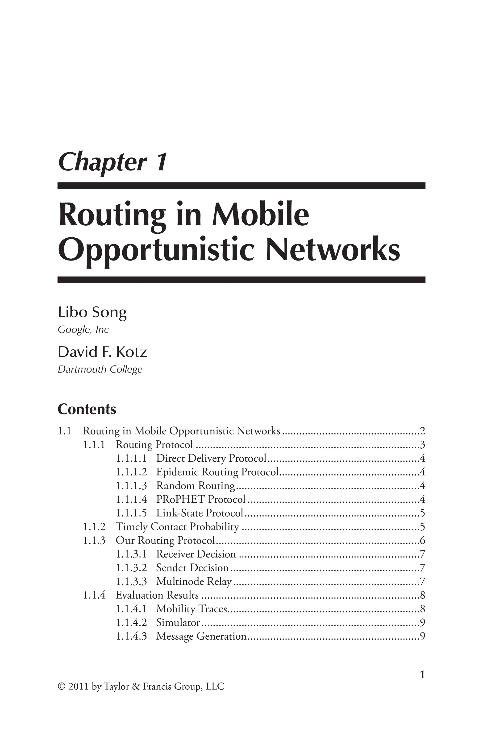 1
© 2011 by Taylor & Francis Group, LLC
Chapter 1
Routing in Mobile
Opportunistic Networks
Libo Song
Google, Inc
David F. Kotz
Dartmouth College
Contents
1.1 Routing in Mobile Opportunistic Networks.................................................2
1.1.1 Routing Protocol...............................................................................3
1.1.1.1 Direct Delivery Protocol......................................................4
1.1.1.2 Epidemic Routing Protocol.
.................................................4
1.1.1.3 Random Routing.................................................................4
1.1.1.4 PRoPHET Protocol.............................................................4
1.1.1.5 Link-State Protocol..............................................................5
1.1.2 Timely Contact Probability...............................................................5
1.1.3 Our Routing Protocol........................................................................6
1.1.3.1 Receiver Decision................................................................7
1.1.3.2 Sender Decision...................................................................7
1.1.3.3 Multinode Relay..................................................................7
1.1.4 Evaluation Results.............................................................................8
1.1.4.1 Mobility Traces.
...................................................................8
1.1.4.2 Simulator.............................................................................9
1.1.4.3 Message Generation.
............................................................9
 