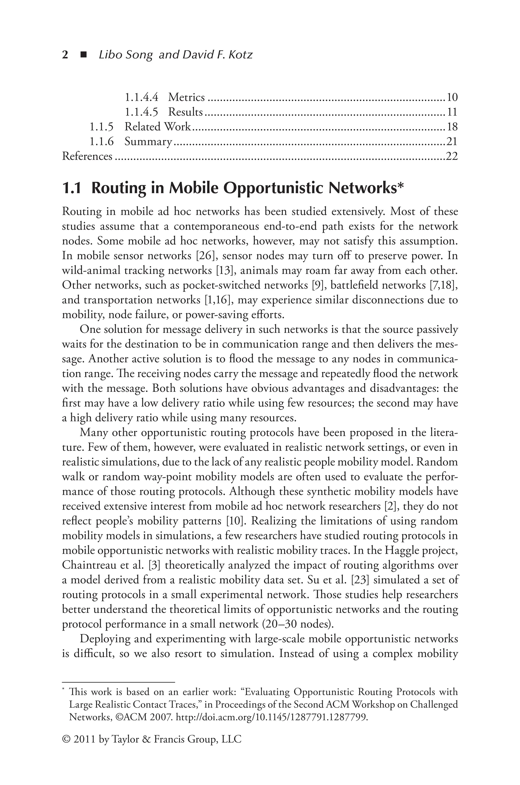 2 ◾ Libo Song and David F. Kotz
© 2011 by Taylor & Francis Group, LLC
1.1 Routing in Mobile Opportunistic Networks*
Routing in mobile ad hoc networks has been studied extensively. Most of these
studies assume that a contemporaneous end-to-end path exists for the network
nodes. Some mobile ad hoc networks, however, may not satisfy this assumption.
In mobile sensor networks [26], sensor nodes may turn off to preserve power. In
wild-animal tracking networks [13], animals may roam far away from each other.
Other networks, such as pocket-switched networks [9], battlefield networks [7,18],
and transportation networks [1,16], may experience similar disconnections due to
mobility, node failure, or power-saving efforts.
One solution for message delivery in such networks is that the source passively
waits for the destination to be in communication range and then delivers the mes-
sage. Another active solution is to flood the message to any nodes in communica-
tion range. The receiving nodes carry the message and repeatedly flood the network
with the message. Both solutions have obvious advantages and disadvantages: the
first may have a low delivery ratio while using few resources; the second may have
a high delivery ratio while using many resources.
Many other opportunistic routing protocols have been proposed in the litera-
ture. Few of them, however, were evaluated in realistic network settings, or even in
realistic simulations, due to the lack of any realistic people mobility model. Random
walk or random way-point mobility models are often used to evaluate the perfor-
mance of those routing protocols. Although these synthetic mobility models have
received extensive interest from mobile ad hoc network researchers [2], they do not
reflect people’s mobility patterns [10]. Realizing the limitations of using random
mobility models in simulations, a few researchers have studied routing protocols in
mobile opportunistic networks with realistic mobility traces. In the Haggle project,
Chaintreau et al. [3] theoretically analyzed the impact of routing algorithms over
a model derived from a realistic mobility data set. Su et al. [23] simulated a set of
routing protocols in a small experimental network. Those studies help researchers
better understand the theoretical limits of opportunistic networks and the routing
protocol performance in a small network (20–30 nodes).
Deploying and experimenting with large-scale mobile opportunistic networks
is difficult, so we also resort to simulation. Instead of using a complex mobility
* This work is based on an earlier work: “Evaluating Opportunistic Routing Protocols with
Large Realistic Contact Traces,” in Proceedings of the Second ACM Workshop on Challenged
Networks, ©ACM 2007. http://doi.acm.org/10.1145/1287791.1287799.
1.1.4.4 Metrics..............................................................................10
1.1.4.5 Results...............................................................................11
1.1.5 Related Work...................................................................................18
1.1.6 Summary.........................................................................................21
References............................................................................................................22
 