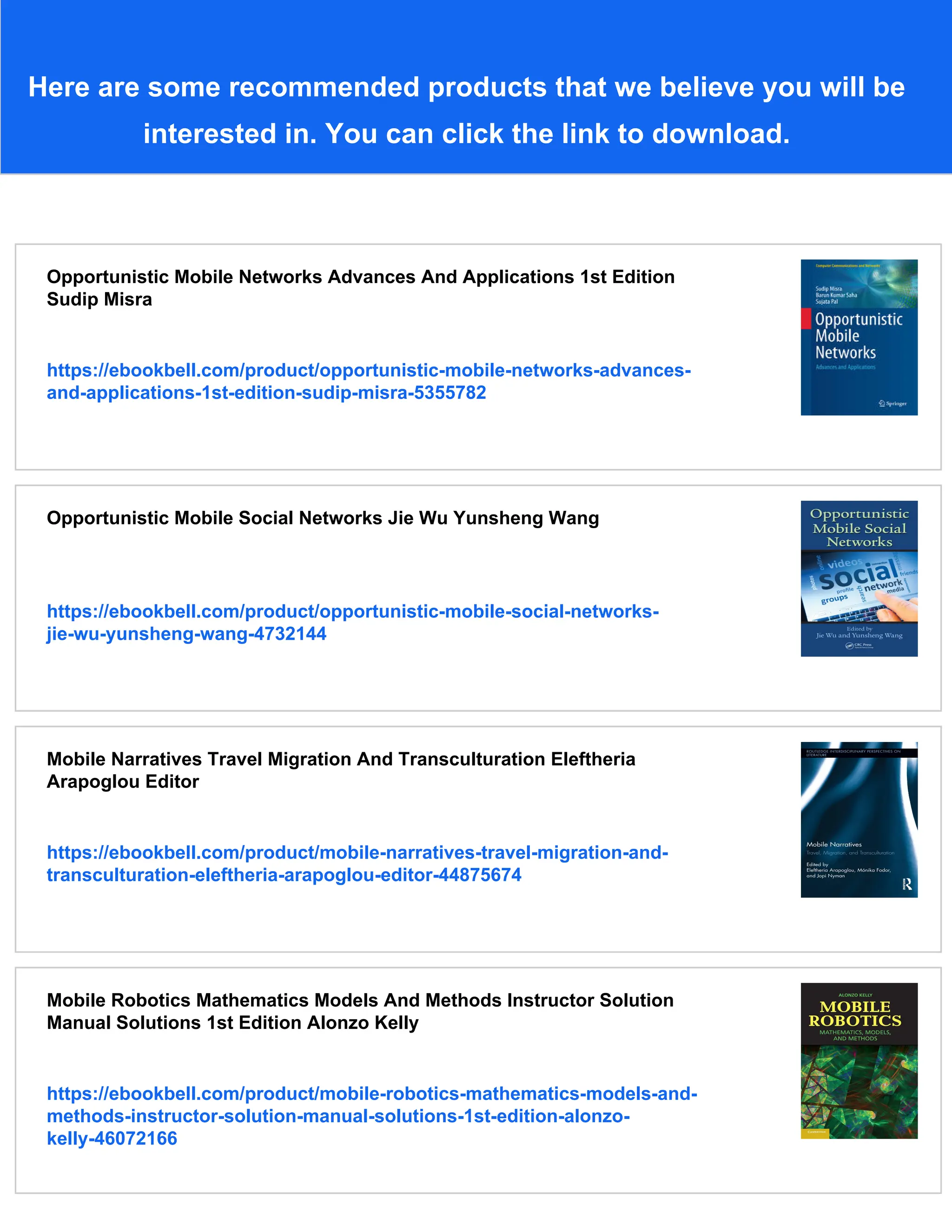 Here are some recommended products that we believe you will be
interested in. You can click the link to download.
Opportunistic Mobile Networks Advances And Applications 1st Edition
Sudip Misra
https://ebookbell.com/product/opportunistic-mobile-networks-advances-
and-applications-1st-edition-sudip-misra-5355782
Opportunistic Mobile Social Networks Jie Wu Yunsheng Wang
https://ebookbell.com/product/opportunistic-mobile-social-networks-
jie-wu-yunsheng-wang-4732144
Mobile Narratives Travel Migration And Transculturation Eleftheria
Arapoglou Editor
https://ebookbell.com/product/mobile-narratives-travel-migration-and-
transculturation-eleftheria-arapoglou-editor-44875674
Mobile Robotics Mathematics Models And Methods Instructor Solution
Manual Solutions 1st Edition Alonzo Kelly
https://ebookbell.com/product/mobile-robotics-mathematics-models-and-
methods-instructor-solution-manual-solutions-1st-edition-alonzo-
kelly-46072166
 