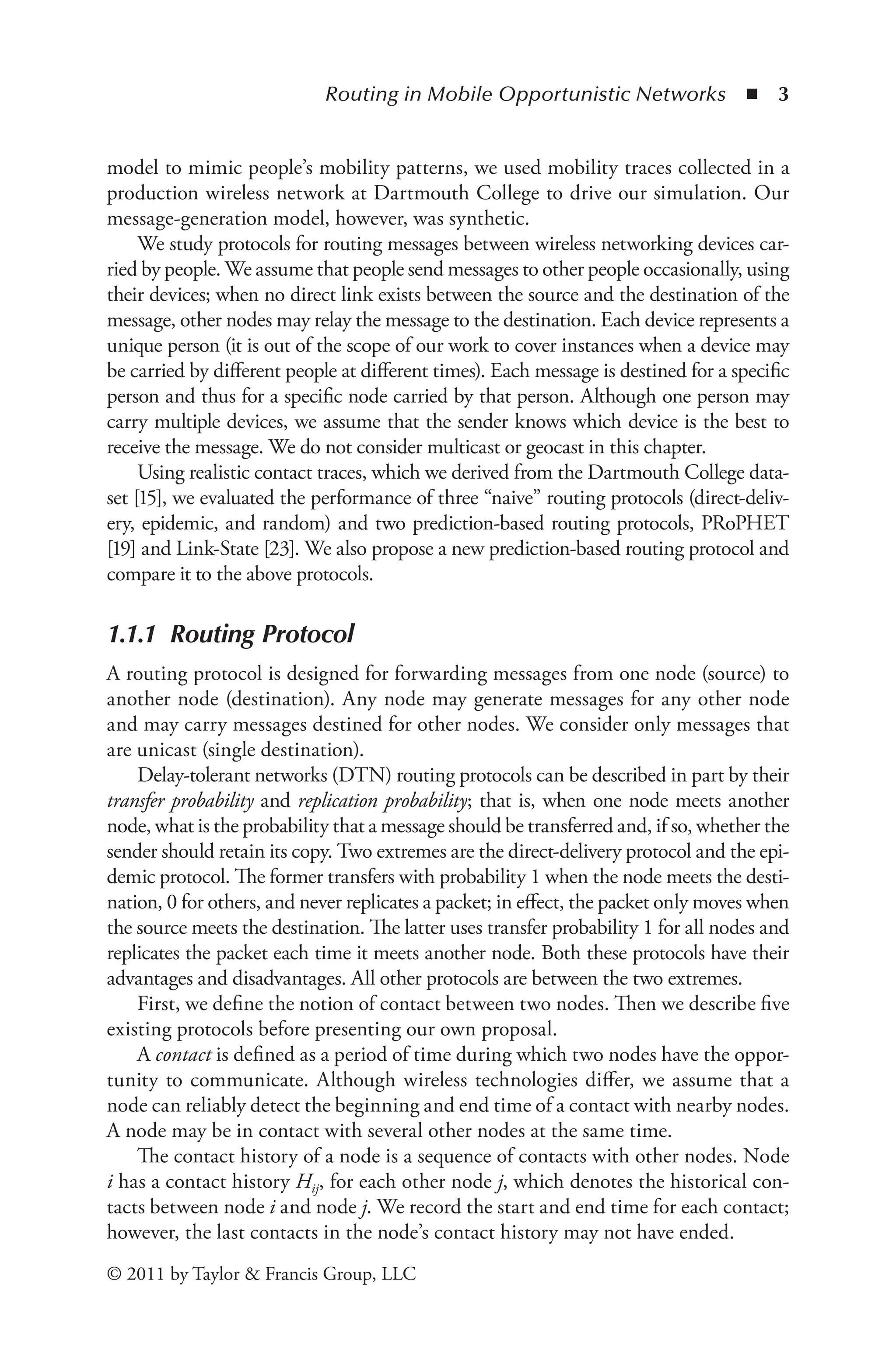 Routing in Mobile Opportunistic Networks ◾ 3
© 2011 by Taylor & Francis Group, LLC
model to mimic people’s mobility patterns, we used mobility traces collected in a
production wireless network at Dartmouth College to drive our simulation. Our
message-generation model, however, was synthetic.
We study protocols for routing messages between wireless networking devices car-
ried by people. We assume that people send messages to other people occasionally, using
their devices; when no direct link exists between the source and the destination of the
message, other nodes may relay the message to the destination. Each device represents a
unique person (it is out of the scope of our work to cover instances when a device may
be carried by different people at different times). Each message is destined for a specific
person and thus for a specific node carried by that person. Although one person may
carry multiple devices, we assume that the sender knows which device is the best to
receive the message. We do not consider multicast or geocast in this chapter.
Using realistic contact traces, which we derived from the Dartmouth College data-
set [15], we evaluated the performance of three “naive” routing protocols (direct-deliv-
ery, epidemic, and random) and two prediction-based routing protocols, PRoPHET
[19] and Link-State [23]. We also propose a new prediction-based routing protocol and
compare it to the above protocols.
1.1.1 Routing Protocol
A routing protocol is designed for forwarding messages from one node (source) to
another node (destination). Any node may generate messages for any other node
and may carry messages destined for other nodes. We consider only messages that
are unicast (single destination).
Delay-tolerant networks (DTN) routing protocols can be described in part by their
transfer probability and replication probability; that is, when one node meets another
node, what is the probability that a message should be transferred and, if so, whether the
sender should retain its copy. Two extremes are the direct-delivery protocol and the epi-
demic protocol. The former transfers with probability 1 when the node meets the desti-
nation, 0 for others, and never replicates a packet; in effect, the packet only moves when
the source meets the destination. The latter uses transfer probability 1 for all nodes and
replicates the packet each time it meets another node. Both these protocols have their
advantages and disadvantages. All other protocols are between the two extremes.
First, we define the notion of contact between two nodes. Then we describe five
existing protocols before presenting our own proposal.
A contact is defined as a period of time during which two nodes have the oppor-
tunity to communicate. Although wireless technologies differ, we assume that a
node can reliably detect the beginning and end time of a contact with nearby nodes.
A node may be in contact with several other nodes at the same time.
The contact history of a node is a sequence of contacts with other nodes. Node
i has a contact history Hij, for each other node j, which denotes the historical con-
tacts between node i and node j. We record the start and end time for each contact;
however, the last contacts in the node’s contact history may not have ended.
 