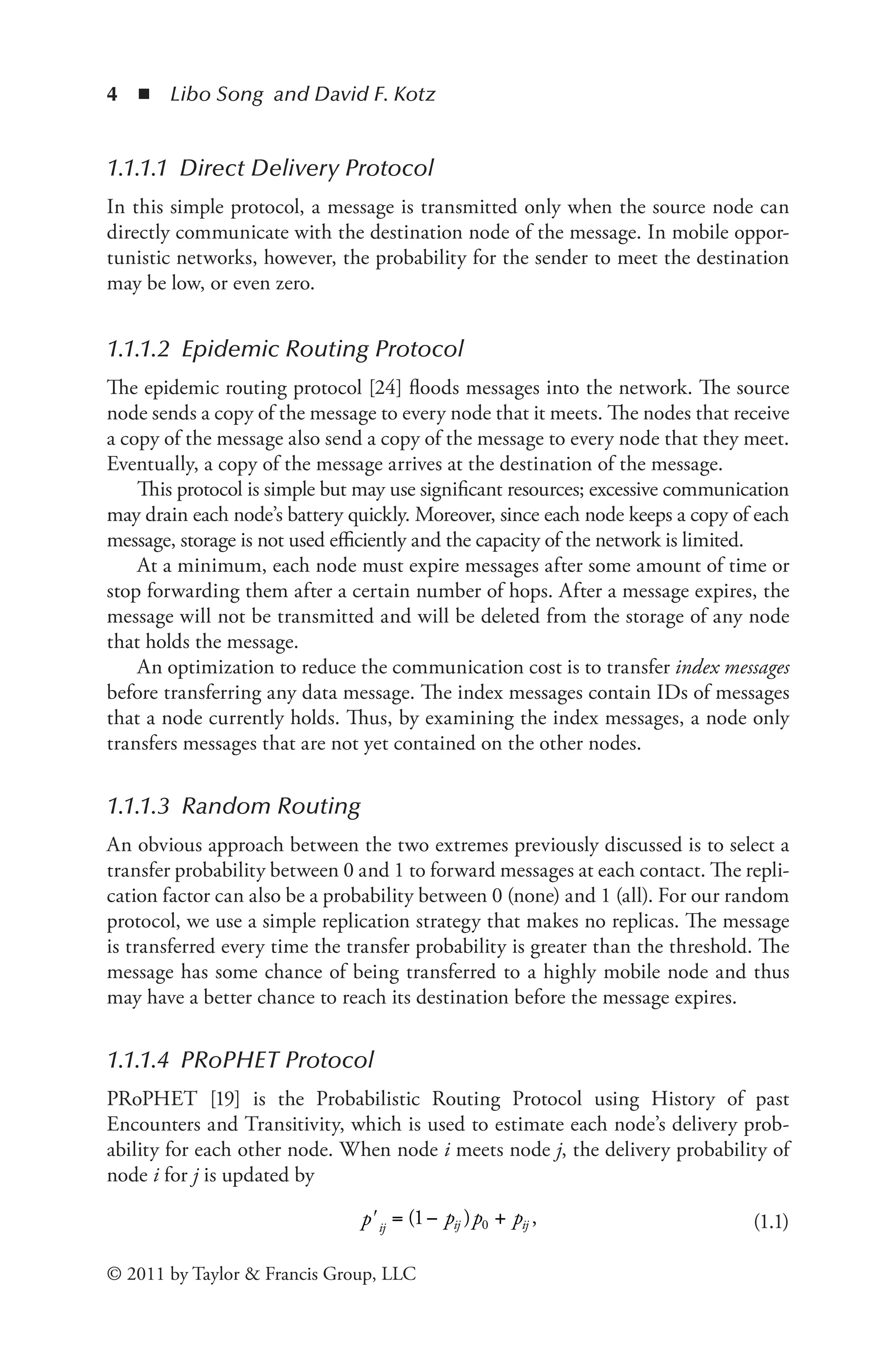 4 ◾ Libo Song and David F. Kotz
© 2011 by Taylor & Francis Group, LLC
1.1.1.1 Direct Delivery Protocol
In this simple protocol, a message is transmitted only when the source node can
directly communicate with the destination node of the message. In mobile oppor-
tunistic networks, however, the probability for the sender to meet the destination
may be low, or even zero.
1.1.1.2 Epidemic Routing Protocol
The epidemic routing protocol [24] floods messages into the network. The source
node sends a copy of the message to every node that it meets. The nodes that receive
a copy of the message also send a copy of the message to every node that they meet.
Eventually, a copy of the message arrives at the destination of the message.
This protocol is simple but may use significant resources; excessive communication
may drain each node’s battery quickly. Moreover, since each node keeps a copy of each
message, storage is not used efficiently and the capacity of the network is limited.
At a minimum, each node must expire messages after some amount of time or
stop forwarding them after a certain number of hops. After a message expires, the
message will not be transmitted and will be deleted from the storage of any node
that holds the message.
An optimization to reduce the communication cost is to transfer index messages
before transferring any data message. The index messages contain IDs of messages
that a node currently holds. Thus, by examining the index messages, a node only
transfers messages that are not yet contained on the other nodes.
1.1.1.3 Random Routing
An obvious approach between the two extremes previously discussed is to select a
transfer probability between 0 and 1 to forward messages at each contact. The repli-
cation factor can also be a probability between 0 (none) and 1 (all). For our random
protocol, we use a simple replication strategy that makes no replicas. The message
is transferred every time the transfer probability is greater than the threshold. The
message has some chance of being transferred to a highly mobile node and thus
may have a better chance to reach its destination before the message expires.
1.1.1.4 PRoPHET Protocol
PRoPHET [19] is the Probabilistic Routing Protocol using History of past
Encounters and Transitivity, which is used to estimate each node’s delivery prob-
ability for each other node. When node i meets node j, the delivery probability of
node i for j is updated by
ij ij ij
p p p p
ʹ = − +
( )
1 ,
0 (1.1)
 