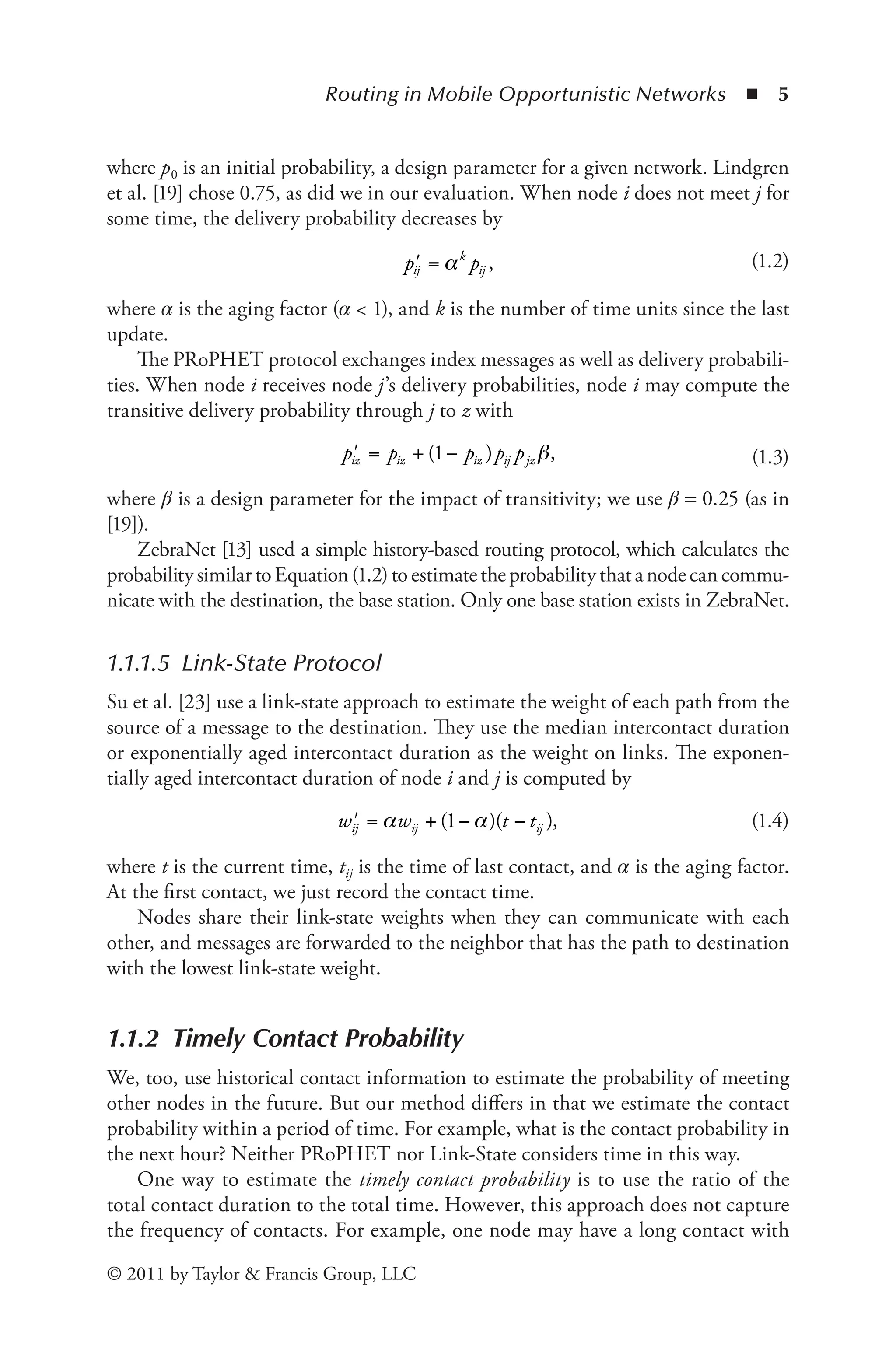 Routing in Mobile Opportunistic Networks ◾ 5
© 2011 by Taylor & Francis Group, LLC
where p0 is an initial probability, a design parameter for a given network. Lindgren
et al. [19] chose 0.75, as did we in our evaluation. When node i does not meet j for
some time, the delivery probability decreases by
ʹ =
p p
ij
k
ij
α , (1.2)
where α is the aging factor (α < 1), and k is the number of time units since the last
update.
The PRoPHET protocol exchanges index messages as well as delivery probabili-
ties. When node i receives node j’s delivery probabilities, node i may compute the
transitive delivery probability through j to z with
ʹ = + −
p p p p p
iz iz iz ij jz
( )
1 β, (1.3)
where β is a design parameter for the impact of transitivity; we use β = 0.25 (as in
[19]).
ZebraNet [13] used a simple history-based routing protocol, which calculates the
probabilitysimilartoEquation(1.2)toestimatetheprobabilitythatanodecancommu-
nicate with the destination, the base station. Only one base station exists in ZebraNet.
1.1.1.5 Link-State Protocol
Su et al. [23] use a link-state approach to estimate the weight of each path from the
source of a message to the destination. They use the median intercontact duration
or exponentially aged intercontact duration as the weight on links. The exponen-
tially aged intercontact duration of node i and j is computed by
ʹ = + − −
w w t t
ij ij ij
α α
( )( )
1 , (1.4)
where t is the current time, tij is the time of last contact, and α is the aging factor.
At the first contact, we just record the contact time.
Nodes share their link-state weights when they can communicate with each
other, and messages are forwarded to the neighbor that has the path to destination
with the lowest link-state weight.
1.1.2 Timely Contact Probability
We, too, use historical contact information to estimate the probability of meeting
other nodes in the future. But our method differs in that we estimate the contact
probability within a period of time. For example, what is the contact probability in
the next hour? Neither PRoPHET nor Link-State considers time in this way.
One way to estimate the timely contact probability is to use the ratio of the
total contact duration to the total time. However, this approach does not capture
the frequency of contacts. For example, one node may have a long contact with
 