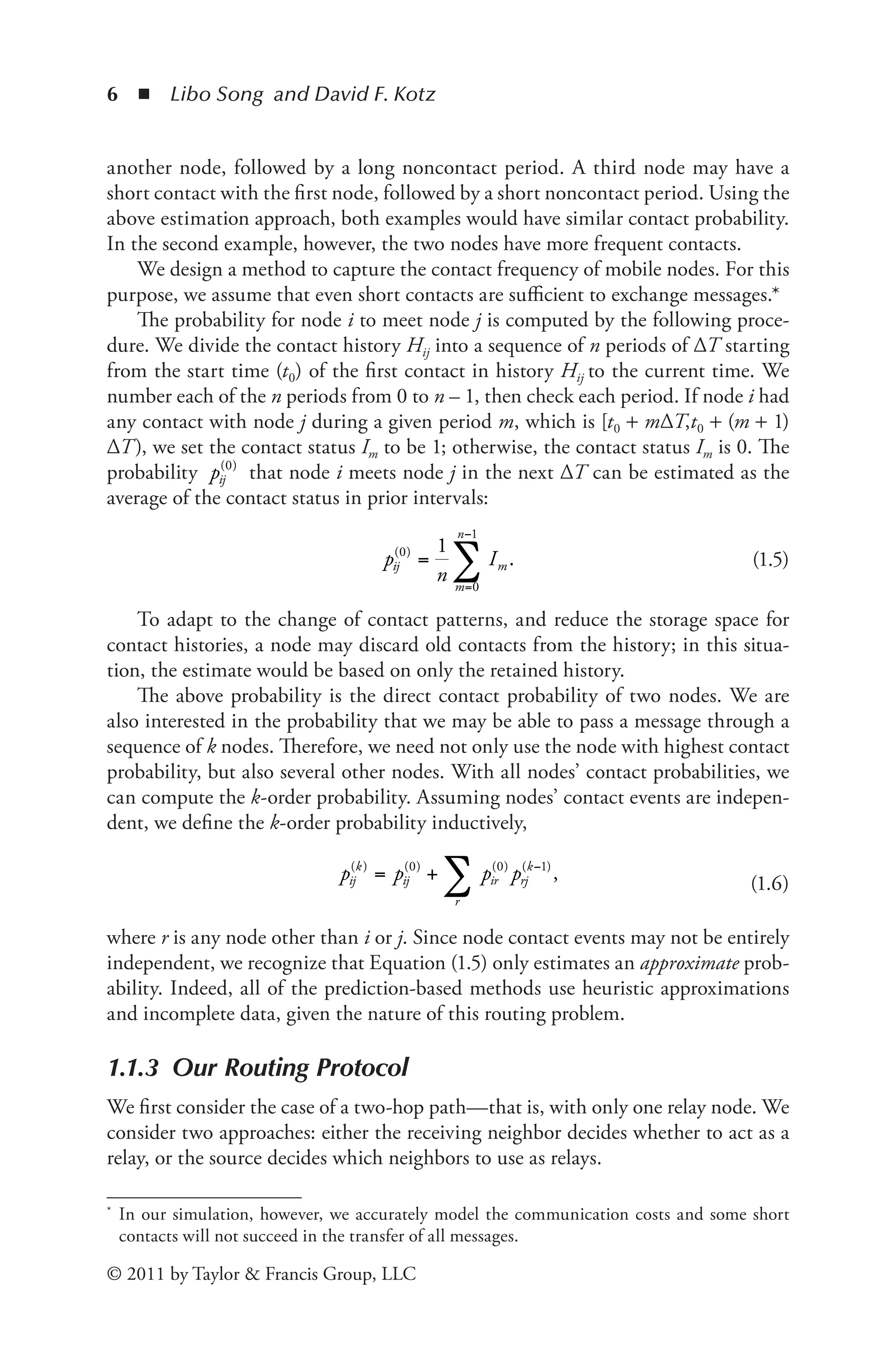 6 ◾ Libo Song and David F. Kotz
© 2011 by Taylor & Francis Group, LLC
another node, followed by a long noncontact period. A third node may have a
short contact with the first node, followed by a short noncontact period. Using the
above estimation approach, both examples would have similar contact probability.
In the second example, however, the two nodes have more frequent contacts.
We design a method to capture the contact frequency of mobile nodes. For this
purpose, we assume that even short contacts are sufficient to exchange messages.*
The probability for node i to meet node j is computed by the following proce-
dure. We divide the contact history Hij into a sequence of n periods of ΔT starting
from the start time (t0) of the first contact in history Hij to the current time. We
number each of the n periods from 0 to n – 1, then check each period. If node i had
any contact with node j during a given period m, which is [t0 + mΔT,t0 + (m + 1)
ΔT), we set the contact status Im to be 1; otherwise, the contact status Im is 0. The
probability pij
( )
0
that node i meets node j in the next ΔT can be estimated as the
average of the contact status in prior intervals:
p
n
I
ij
m
n
m
( )
0
0
1
1
= .
=
−
∑ (1.5)
To adapt to the change of contact patterns, and reduce the storage space for
contact histories, a node may discard old contacts from the history; in this situa-
tion, the estimate would be based on only the retained history.
The above probability is the direct contact probability of two nodes. We are
also interested in the probability that we may be able to pass a message through a
sequence of k nodes. Therefore, we need not only use the node with highest contact
probability, but also several other nodes. With all nodes’ contact probabilities, we
can compute the k-order probability. Assuming nodes’ contact events are indepen-
dent, we define the k-order probability inductively,
p p p p
ij
k
ij
r
ir rj
k
( ) ( ) ( ) ( )
= + ∑ −
0 0 1
, (1.6)
where r is any node other than i or j. Since node contact events may not be entirely
independent, we recognize that Equation (1.5) only estimates an approximate prob-
ability. Indeed, all of the prediction-based methods use heuristic approximations
and incomplete data, given the nature of this routing problem.
1.1.3 Our Routing Protocol
We first consider the case of a two-hop path—that is, with only one relay node. We
consider two approaches: either the receiving neighbor decides whether to act as a
relay, or the source decides which neighbors to use as relays.
* In our simulation, however, we accurately model the communication costs and some short
contacts will not succeed in the transfer of all messages.
 