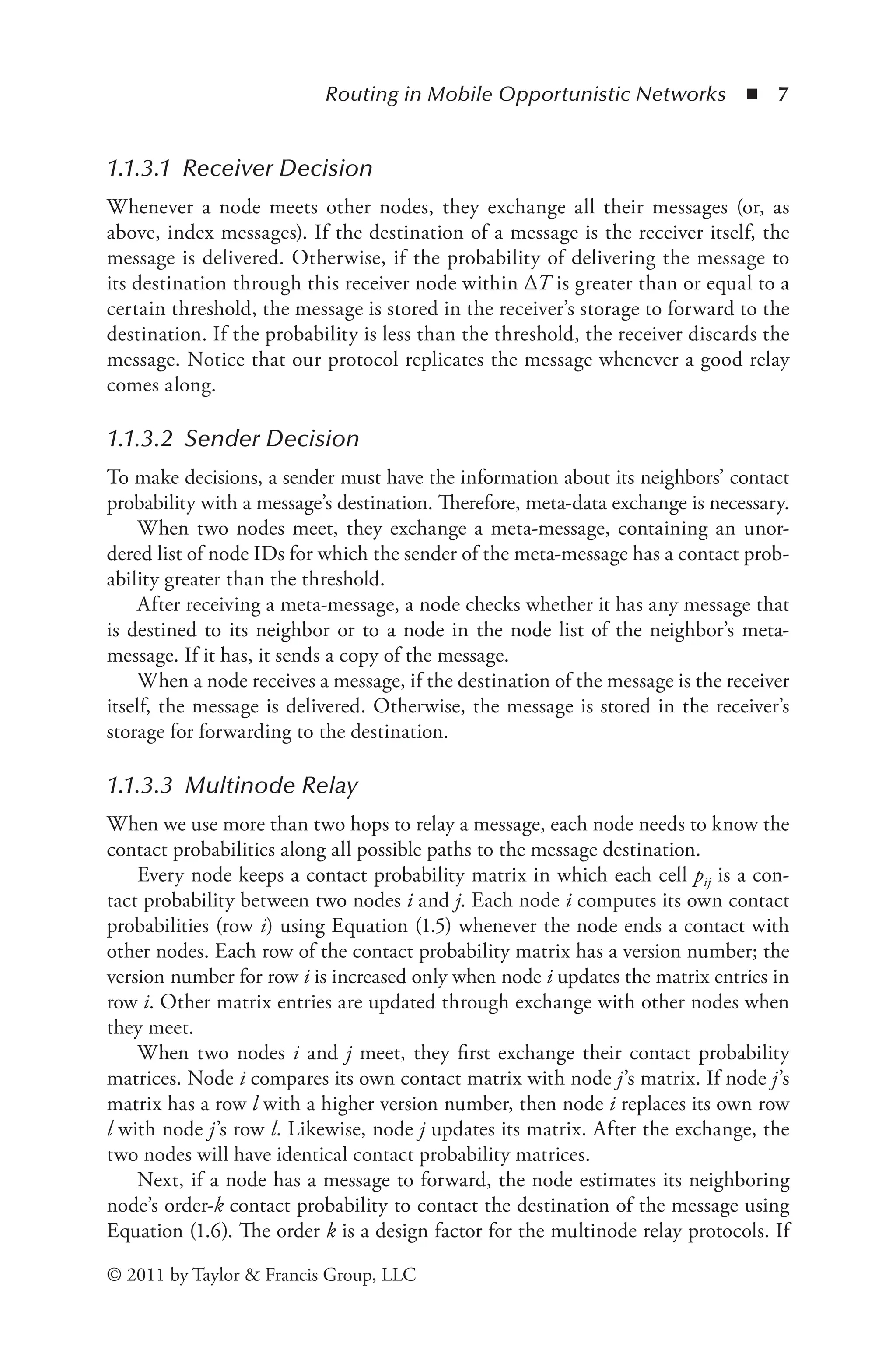 Routing in Mobile Opportunistic Networks ◾ 7
© 2011 by Taylor & Francis Group, LLC
1.1.3.1 Receiver Decision
Whenever a node meets other nodes, they exchange all their messages (or, as
above, index messages). If the destination of a message is the receiver itself, the
message is delivered. Otherwise, if the probability of delivering the message to
its destination through this receiver node within ΔT is greater than or equal to a
certain threshold, the message is stored in the receiver’s storage to forward to the
destination. If the probability is less than the threshold, the receiver discards the
message. Notice that our protocol replicates the message whenever a good relay
comes along.
1.1.3.2 Sender Decision
To make decisions, a sender must have the information about its neighbors’ contact
probability with a message’s destination. Therefore, meta-data exchange is necessary.
When two nodes meet, they exchange a meta-message, containing an unor-
dered list of node IDs for which the sender of the meta-message has a contact prob-
ability greater than the threshold.
After receiving a meta-message, a node checks whether it has any message that
is destined to its neighbor or to a node in the node list of the neighbor’s meta-
message. If it has, it sends a copy of the message.
When a node receives a message, if the destination of the message is the receiver
itself, the message is delivered. Otherwise, the message is stored in the receiver’s
storage for forwarding to the destination.
1.1.3.3 Multinode Relay
When we use more than two hops to relay a message, each node needs to know the
contact probabilities along all possible paths to the message destination.
Every node keeps a contact probability matrix in which each cell pij is a con-
tact probability between two nodes i and j. Each node i computes its own contact
probabilities (row i) using Equation (1.5) whenever the node ends a contact with
other nodes. Each row of the contact probability matrix has a version number; the
version number for row i is increased only when node i updates the matrix entries in
row i. Other matrix entries are updated through exchange with other nodes when
they meet.
When two nodes i and j meet, they first exchange their contact probability
matrices. Node i compares its own contact matrix with node j’s matrix. If node j’s
matrix has a row l with a higher version number, then node i replaces its own row
l with node j’s row l. Likewise, node j updates its matrix. After the exchange, the
two nodes will have identical contact probability matrices.
Next, if a node has a message to forward, the node estimates its neighboring
node’s order-k contact probability to contact the destination of the message using
Equation (1.6). The order k is a design factor for the multinode relay protocols. If
 