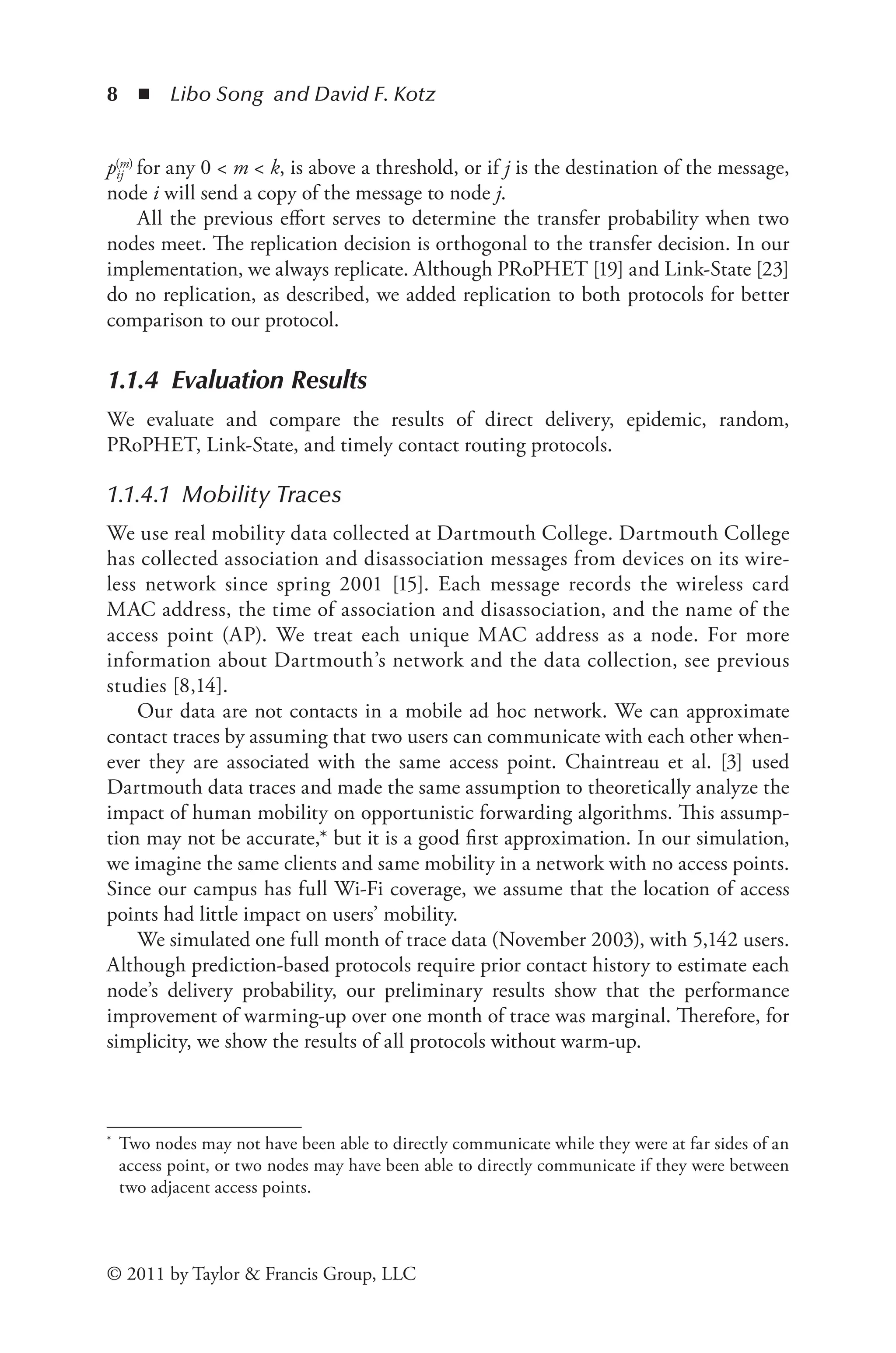 8 ◾ Libo Song and David F. Kotz
© 2011 by Taylor & Francis Group, LLC
pij
(m) for any 0 < m < k, is above a threshold, or if j is the destination of the message,
node i will send a copy of the message to node j.
All the previous effort serves to determine the transfer probability when two
nodes meet. The replication decision is orthogonal to the transfer decision. In our
implementation, we always replicate. Although PRoPHET [19] and Link-State [23]
do no replication, as described, we added replication to both protocols for better
comparison to our protocol.
1.1.4 Evaluation Results
We evaluate and compare the results of direct delivery, epidemic, random,
PRoPHET, Link-State, and timely contact routing protocols.
1.1.4.1 Mobility Traces
We use real mobility data collected at Dartmouth College. Dartmouth College
has collected association and disassociation messages from devices on its wire-
less network since spring 2001 [15]. Each message records the wireless card
MAC address, the time of association and disassociation, and the name of the
access point (AP). We treat each unique MAC address as a node. For more
information about Dartmouth’s network and the data collection, see previous
studies [8,14].
Our data are not contacts in a mobile ad hoc network. We can approximate
contact traces by assuming that two users can communicate with each other when-
ever they are associated with the same access point. Chaintreau et al. [3] used
Dartmouth data traces and made the same assumption to theoretically analyze the
impact of human mobility on opportunistic forwarding algorithms. This assump-
tion may not be accurate,* but it is a good first approximation. In our simulation,
we imagine the same clients and same mobility in a network with no access points.
Since our campus has full Wi-Fi coverage, we assume that the location of access
points had little impact on users’ mobility.
We simulated one full month of trace data (November 2003), with 5,142 users.
Although prediction-based protocols require prior contact history to estimate each
node’s delivery probability, our preliminary results show that the performance
improvement of warming-up over one month of trace was marginal. Therefore, for
simplicity, we show the results of all protocols without warm-up.
* Two nodes may not have been able to directly communicate while they were at far sides of an
access point, or two nodes may have been able to directly communicate if they were between
two adjacent access points.
 