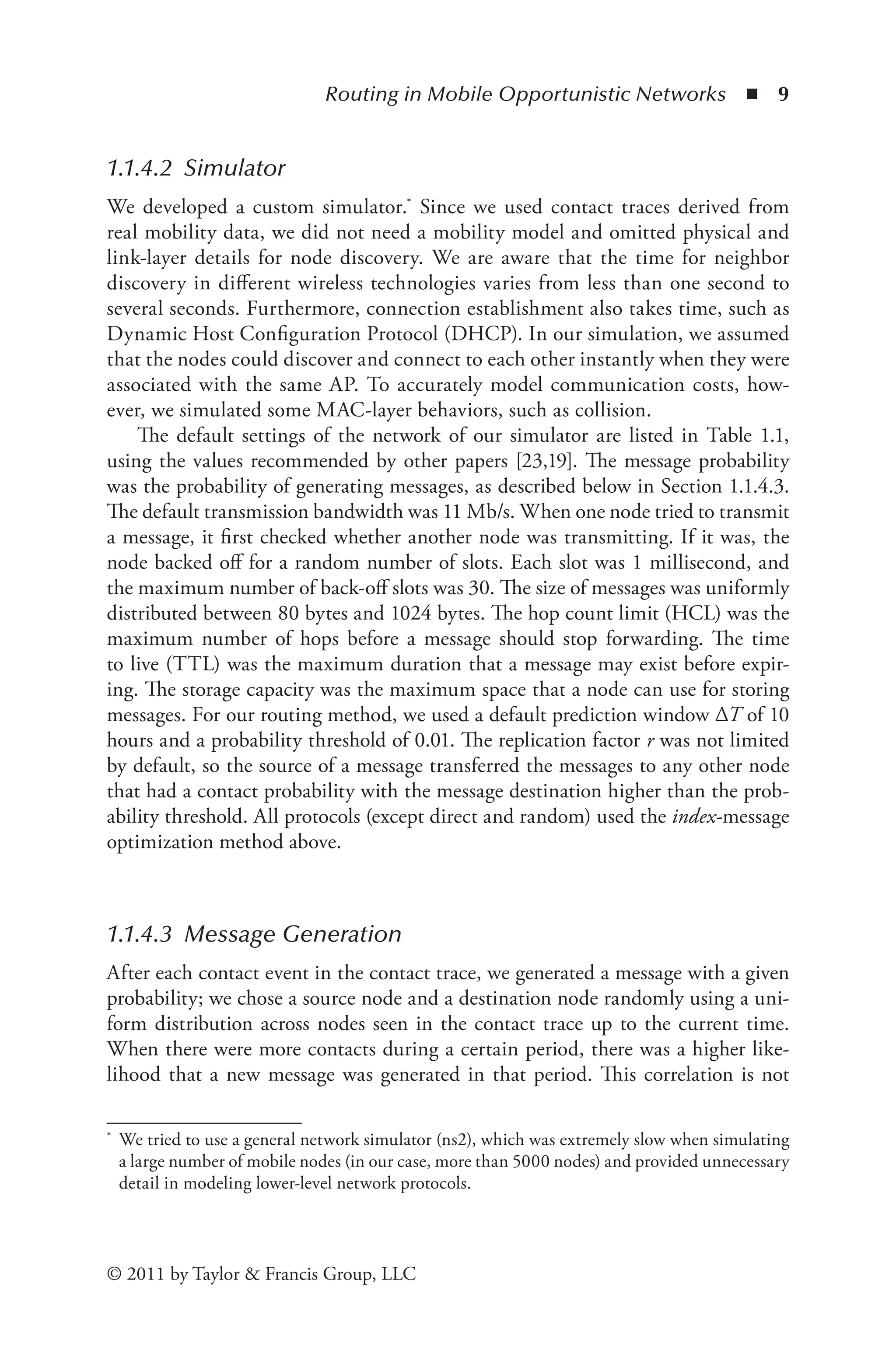 Routing in Mobile Opportunistic Networks ◾ 9
© 2011 by Taylor & Francis Group, LLC
1.1.4.2 Simulator
We developed a custom simulator.* Since we used contact traces derived from
real mobility data, we did not need a mobility model and omitted physical and
link-layer details for node discovery. We are aware that the time for neighbor
discovery in different wireless technologies varies from less than one second to
several seconds. Furthermore, connection establishment also takes time, such as
Dynamic Host Configuration Protocol (DHCP). In our simulation, we assumed
that the nodes could discover and connect to each other instantly when they were
associated with the same AP. To accurately model communication costs, how-
ever, we simulated some MAC-layer behaviors, such as collision.
The default settings of the network of our simulator are listed in Table 1.1,
using the values recommended by other papers [23,19]. The message probability
was the probability of generating messages, as described below in Section 1.1.4.3.
The default transmission bandwidth was 11 Mb/s. When one node tried to transmit
a message, it first checked whether another node was transmitting. If it was, the
node backed off for a random number of slots. Each slot was 1 millisecond, and
the maximum number of back-off slots was 30. The size of messages was uniformly
distributed between 80 bytes and 1024 bytes. The hop count limit (HCL) was the
maximum number of hops before a message should stop forwarding. The time
to live (TTL) was the maximum duration that a message may exist before expir-
ing. The storage capacity was the maximum space that a node can use for storing
messages. For our routing method, we used a default prediction window ΔT of 10
hours and a probability threshold of 0.01. The replication factor r was not limited
by default, so the source of a message transferred the messages to any other node
that had a contact probability with the message destination higher than the prob-
ability threshold. All protocols (except direct and random) used the index-message
optimization method above.
1.1.4.3 Message Generation
After each contact event in the contact trace, we generated a message with a given
probability; we chose a source node and a destination node randomly using a uni-
form distribution across nodes seen in the contact trace up to the current time.
When there were more contacts during a certain period, there was a higher like-
lihood that a new message was generated in that period. This correlation is not
* We tried to use a general network simulator (ns2), which was extremely slow when simulating
a large number of mobile nodes (in our case, more than 5000 nodes) and provided unnecessary
detail in modeling lower-level network protocols.
 