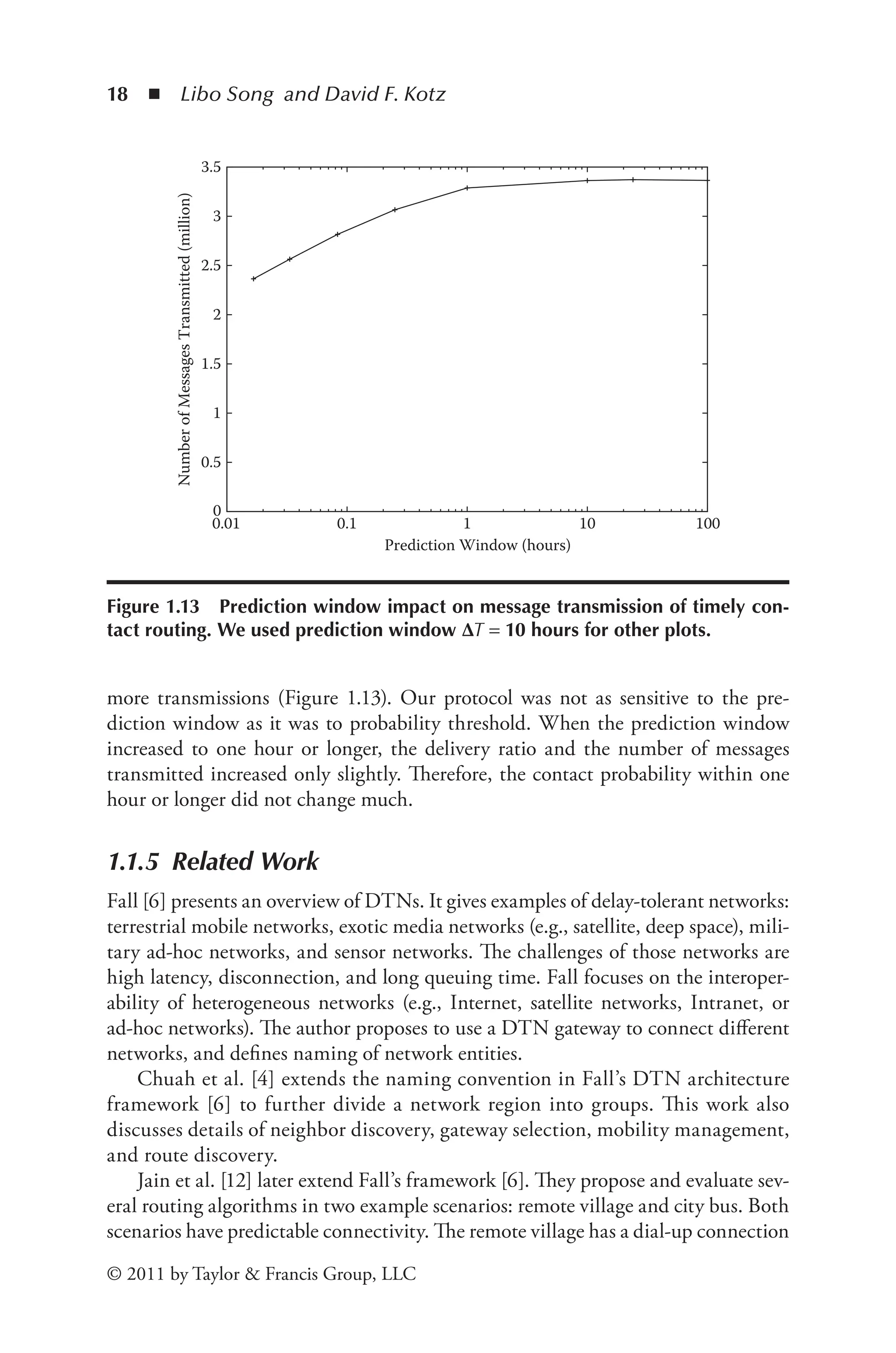 18 ◾ Libo Song and David F. Kotz
© 2011 by Taylor & Francis Group, LLC
more transmissions (Figure 1.13). Our protocol was not as sensitive to the pre-
diction window as it was to probability threshold. When the prediction window
increased to one hour or longer, the delivery ratio and the number of messages
transmitted increased only slightly. Therefore, the contact probability within one
hour or longer did not change much.
1.1.5 Related Work
Fall [6] presents an overview of DTNs. It gives examples of delay-tolerant networks:
terrestrial mobile networks, exotic media networks (e.g., satellite, deep space), mili-
tary ad-hoc networks, and sensor networks. The challenges of those networks are
high latency, disconnection, and long queuing time. Fall focuses on the interoper-
ability of heterogeneous networks (e.g., Internet, satellite networks, Intranet, or
ad-hoc networks). The author proposes to use a DTN gateway to connect different
networks, and defines naming of network entities.
Chuah et al. [4] extends the naming convention in Fall’s DTN architecture
framework [6] to further divide a network region into groups. This work also
discusses details of neighbor discovery, gateway selection, mobility management,
and route discovery.
Jain et al. [12] later extend Fall’s framework [6]. They propose and evaluate sev-
eral routing algorithms in two example scenarios: remote village and city bus. Both
scenarios have predictable connectivity. The remote village has a dial-up connection
0
0.5
1
1.5
2
2.5
3
3.5
0.01 0.1 1 10 100
Number
of
Messages
Transmitted
(million)
Prediction Window (hours)
Figure 1.13 Prediction window impact on message transmission of timely con-
tact routing. We used prediction window ΔT = 10 hours for other plots.
 