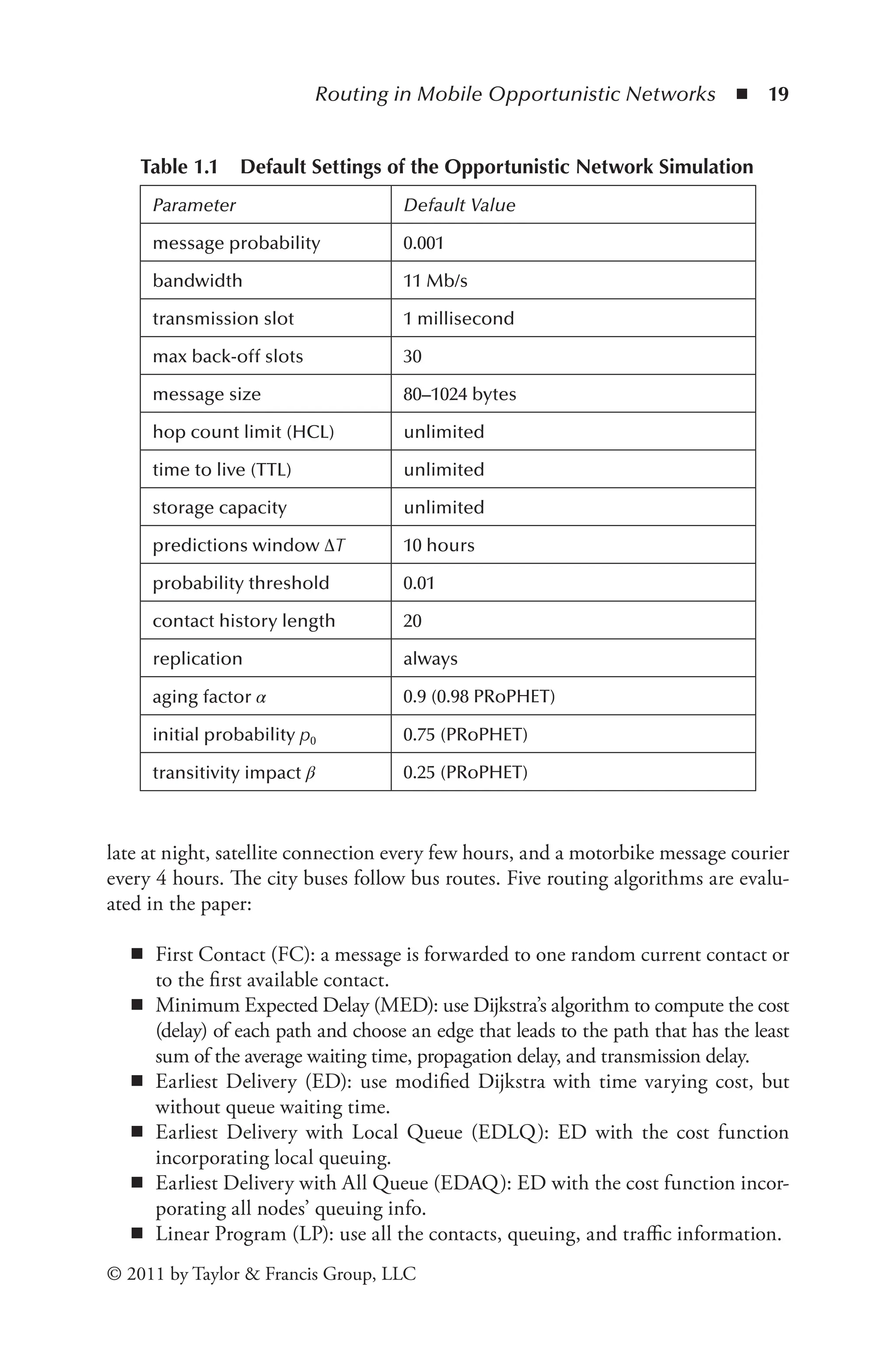 Routing in Mobile Opportunistic Networks ◾ 19
© 2011 by Taylor & Francis Group, LLC
late at night, satellite connection every few hours, and a motorbike message courier
every 4 hours. The city buses follow bus routes. Five routing algorithms are evalu-
ated in the paper:
◾
◾ First Contact (FC): a message is forwarded to one random current contact or
to the first available contact.
◾
◾ Minimum Expected Delay (MED): use Dijkstra’s algorithm to compute the cost
(delay) of each path and choose an edge that leads to the path that has the least
sum of the average waiting time, propagation delay, and transmission delay.
◾
◾ Earliest Delivery (ED): use modified Dijkstra with time varying cost, but
without queue waiting time.
◾
◾ Earliest Delivery with Local Queue (EDLQ): ED with the cost function
incorporating local queuing.
◾
◾ Earliest Delivery with All Queue (EDAQ): ED with the cost function incor-
porating all nodes’ queuing info.
◾
◾ Linear Program (LP): use all the contacts, queuing, and traffic information.
Table 1.1 Default Settings of the Opportunistic Network Simulation
Parameter Default Value
message probability 0.001
bandwidth 11 Mb/s
transmission slot 1 millisecond
max back-off slots 30
message size 80–1024 bytes
hop count limit (HCL) unlimited
time to live (TTL) unlimited
storage capacity unlimited
predictions window ΔT 10 hours
probability threshold 0.01
contact history length 20
replication always
aging factor α 0.9 (0.98 PRoPHET)
initial probability p0 0.75 (PRoPHET)
transitivity impact β 0.25 (PRoPHET)
 