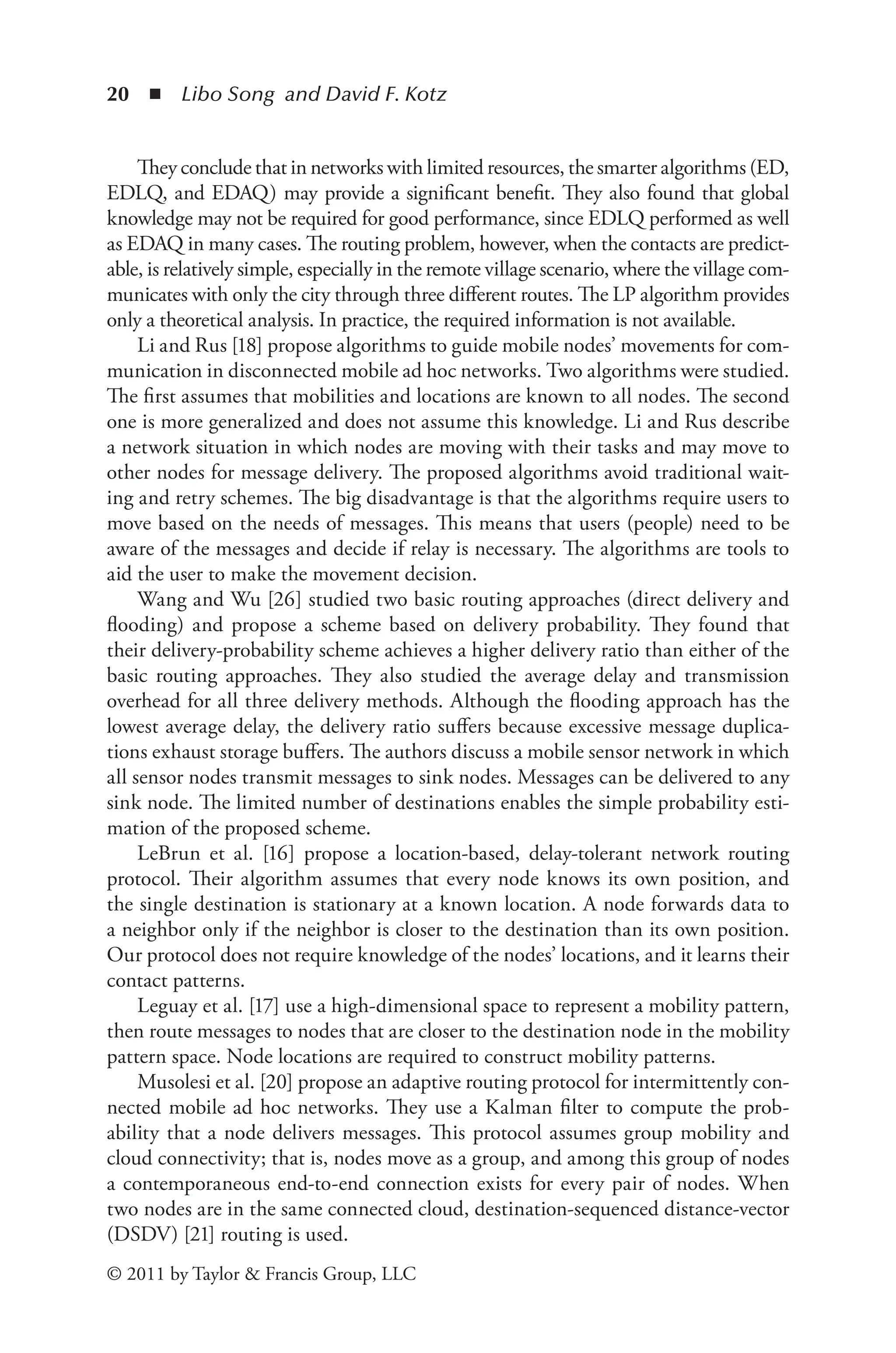 20 ◾ Libo Song and David F. Kotz
© 2011 by Taylor & Francis Group, LLC
They conclude that in networks with limited resources, the smarter algorithms (ED,
EDLQ, and EDAQ) may provide a significant benefit. They also found that global
knowledge may not be required for good performance, since EDLQ performed as well
as EDAQ in many cases. The routing problem, however, when the contacts are predict-
able, is relatively simple, especially in the remote village scenario, where the village com-
municates with only the city through three different routes. The LP algorithm provides
only a theoretical analysis. In practice, the required information is not available.
Li and Rus [18] propose algorithms to guide mobile nodes’ movements for com-
munication in disconnected mobile ad hoc networks. Two algorithms were studied.
The first assumes that mobilities and locations are known to all nodes. The second
one is more generalized and does not assume this knowledge. Li and Rus describe
a network situation in which nodes are moving with their tasks and may move to
other nodes for message delivery. The proposed algorithms avoid traditional wait-
ing and retry schemes. The big disadvantage is that the algorithms require users to
move based on the needs of messages. This means that users (people) need to be
aware of the messages and decide if relay is necessary. The algorithms are tools to
aid the user to make the movement decision.
Wang and Wu [26] studied two basic routing approaches (direct delivery and
flooding) and propose a scheme based on delivery probability. They found that
their delivery-probability scheme achieves a higher delivery ratio than either of the
basic routing approaches. They also studied the average delay and transmission
overhead for all three delivery methods. Although the flooding approach has the
lowest average delay, the delivery ratio suffers because excessive message duplica-
tions exhaust storage buffers. The authors discuss a mobile sensor network in which
all sensor nodes transmit messages to sink nodes. Messages can be delivered to any
sink node. The limited number of destinations enables the simple probability esti-
mation of the proposed scheme.
LeBrun et al. [16] propose a location-based, delay-tolerant network routing
protocol. Their algorithm assumes that every node knows its own position, and
the single destination is stationary at a known location. A node forwards data to
a neighbor only if the neighbor is closer to the destination than its own position.
Our protocol does not require knowledge of the nodes’ locations, and it learns their
contact patterns.
Leguay et al. [17] use a high-dimensional space to represent a mobility pattern,
then route messages to nodes that are closer to the destination node in the mobility
pattern space. Node locations are required to construct mobility patterns.
Musolesi et al. [20] propose an adaptive routing protocol for intermittently con-
nected mobile ad hoc networks. They use a Kalman filter to compute the prob-
ability that a node delivers messages. This protocol assumes group mobility and
cloud connectivity; that is, nodes move as a group, and among this group of nodes
a contemporaneous end-to-end connection exists for every pair of nodes. When
two nodes are in the same connected cloud, destination-sequenced distance-vector
(DSDV) [21] routing is used.
 