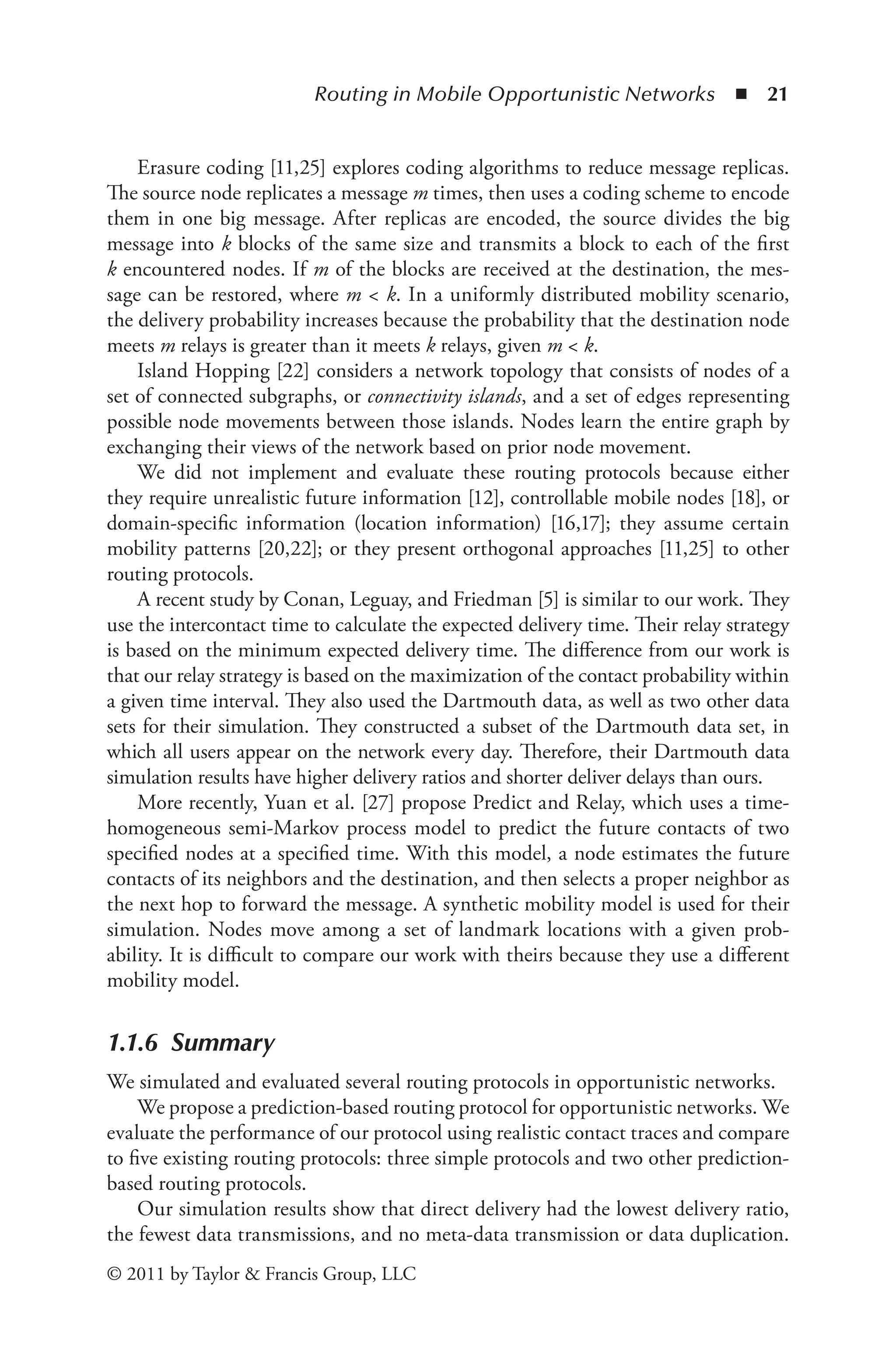 Routing in Mobile Opportunistic Networks ◾ 21
© 2011 by Taylor & Francis Group, LLC
Erasure coding [11,25] explores coding algorithms to reduce message replicas.
The source node replicates a message m times, then uses a coding scheme to encode
them in one big message. After replicas are encoded, the source divides the big
message into k blocks of the same size and transmits a block to each of the first
k encountered nodes. If m of the blocks are received at the destination, the mes-
sage can be restored, where m < k. In a uniformly distributed mobility scenario,
the delivery probability increases because the probability that the destination node
meets m relays is greater than it meets k relays, given m < k.
Island Hopping [22] considers a network topology that consists of nodes of a
set of connected subgraphs, or connectivity islands, and a set of edges representing
possible node movements between those islands. Nodes learn the entire graph by
exchanging their views of the network based on prior node movement.
We did not implement and evaluate these routing protocols because either
they require unrealistic future information [12], controllable mobile nodes [18], or
domain-specific information (location information) [16,17]; they assume certain
mobility patterns [20,22]; or they present orthogonal approaches [11,25] to other
routing protocols.
A recent study by Conan, Leguay, and Friedman [5] is similar to our work. They
use the intercontact time to calculate the expected delivery time. Their relay strategy
is based on the minimum expected delivery time. The difference from our work is
that our relay strategy is based on the maximization of the contact probability within
a given time interval. They also used the Dartmouth data, as well as two other data
sets for their simulation. They constructed a subset of the Dartmouth data set, in
which all users appear on the network every day. Therefore, their Dartmouth data
simulation results have higher delivery ratios and shorter deliver delays than ours.
More recently, Yuan et al. [27] propose Predict and Relay, which uses a time-
homogeneous semi-Markov process model to predict the future contacts of two
specified nodes at a specified time. With this model, a node estimates the future
contacts of its neighbors and the destination, and then selects a proper neighbor as
the next hop to forward the message. A synthetic mobility model is used for their
simulation. Nodes move among a set of landmark locations with a given prob-
ability. It is difficult to compare our work with theirs because they use a different
mobility model.
1.1.6 Summary
We simulated and evaluated several routing protocols in opportunistic networks.
We propose a prediction-based routing protocol for opportunistic networks. We
evaluate the performance of our protocol using realistic contact traces and compare
to five existing routing protocols: three simple protocols and two other prediction-
based routing protocols.
Our simulation results show that direct delivery had the lowest delivery ratio,
the fewest data transmissions, and no meta-data transmission or data duplication.
 