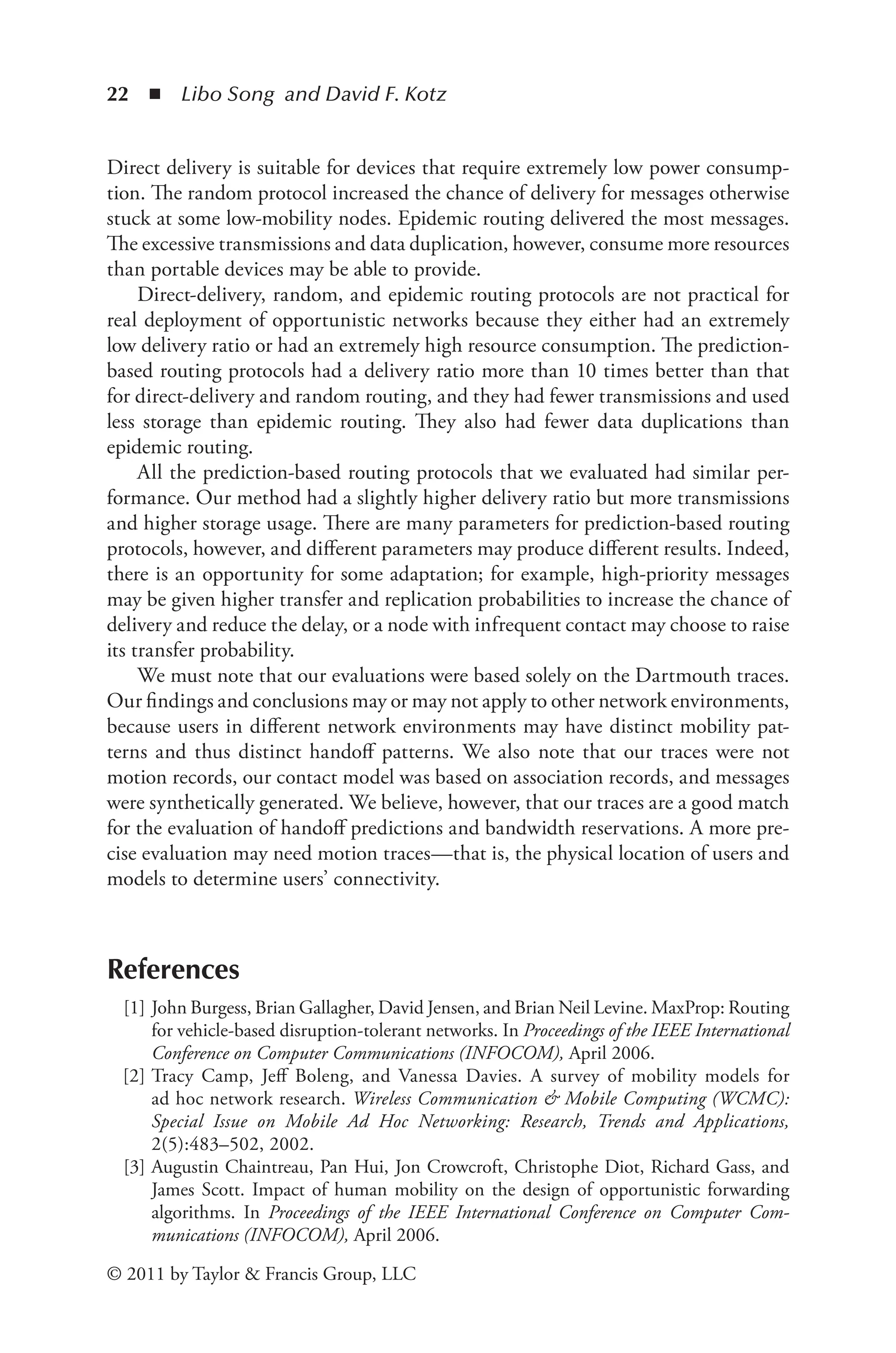 22 ◾ Libo Song and David F. Kotz
© 2011 by Taylor & Francis Group, LLC
Direct delivery is suitable for devices that require extremely low power consump-
tion. The random protocol increased the chance of delivery for messages otherwise
stuck at some low-mobility nodes. Epidemic routing delivered the most messages.
The excessive transmissions and data duplication, however, consume more resources
than portable devices may be able to provide.
Direct-delivery, random, and epidemic routing protocols are not practical for
real deployment of opportunistic networks because they either had an extremely
low delivery ratio or had an extremely high resource consumption. The prediction-
based routing protocols had a delivery ratio more than 10 times better than that
for direct-delivery and random routing, and they had fewer transmissions and used
less storage than epidemic routing. They also had fewer data duplications than
epidemic routing.
All the prediction-based routing protocols that we evaluated had similar per-
formance. Our method had a slightly higher delivery ratio but more transmissions
and higher storage usage. There are many parameters for prediction-based routing
protocols, however, and different parameters may produce different results. Indeed,
there is an opportunity for some adaptation; for example, high-priority messages
may be given higher transfer and replication probabilities to increase the chance of
delivery and reduce the delay, or a node with infrequent contact may choose to raise
its transfer probability.
We must note that our evaluations were based solely on the Dartmouth traces.
Our findings and conclusions may or may not apply to other network environments,
because users in different network environments may have distinct mobility pat-
terns and thus distinct handoff patterns. We also note that our traces were not
motion records, our contact model was based on association records, and messages
were synthetically generated. We believe, however, that our traces are a good match
for the evaluation of handoff predictions and bandwidth reservations. A more pre-
cise evaluation may need motion traces—that is, the physical location of users and
models to determine users’ connectivity.
References
[1] John Burgess, Brian Gallagher, David Jensen, and Brian Neil Levine. MaxProp: Routing
for vehicle-based disruption-tolerant networks. In Proceedings of the IEEE International
Conference on Computer Communications (INFOCOM), April 2006.
[2] Tracy Camp, Jeff Boleng, and Vanessa Davies. A survey of mobility models for
ad hoc network research. Wireless Communication & Mobile Computing (WCMC):
Special Issue on Mobile Ad Hoc Networking: Research, Trends and Applications,
2(5):483–502, 2002.
[3] Augustin Chaintreau, Pan Hui, Jon Crowcroft, Christophe Diot, Richard Gass, and
James Scott. Impact of human mobility on the design of opportunistic forwarding
algorithms. In Proceedings of the IEEE International Conference on Computer Com­
munications (INFOCOM), April 2006.
 