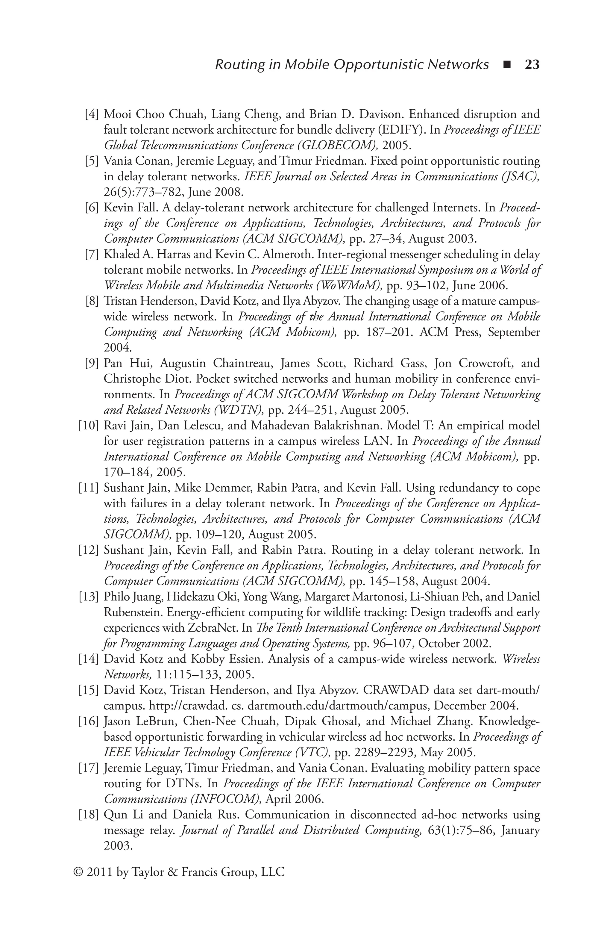 Routing in Mobile Opportunistic Networks ◾ 23
© 2011 by Taylor & Francis Group, LLC
[4] Mooi Choo Chuah, Liang Cheng, and Brian D. Davison. Enhanced disruption and
fault tolerant network architecture for bundle delivery (EDIFY). In Proceedings of IEEE
Global Telecommunications Conference (GLOBECOM), 2005.
[5] Vania Conan, Jeremie Leguay, and Timur Friedman. Fixed point opportunistic routing
in delay tolerant networks. IEEE Journal on Selected Areas in Communications (JSAC),
26(5):773–782, June 2008.
[6] Kevin Fall. A delay-tolerant network architecture for challenged Internets. In Proceed­
ings of the Conference on Applications, Technologies, Architectures, and Protocols for
Computer Communications (ACM SIGCOMM), pp. 27–34, August 2003.
[7] Khaled A. Harras and Kevin C. Almeroth. Inter-regional messenger scheduling in delay
tolerant mobile networks. In Proceedings of IEEE International Symposium on a World of
Wireless Mobile and Multimedia Networks (WoWMoM), pp. 93–102, June 2006.
[8] Tristan Henderson, David Kotz, and Ilya Abyzov. The changing usage of a mature campus-
wide wireless network. In Proceedings of the Annual International Conference on Mobile
Computing and Networking (ACM Mobicom), pp. 187–201. ACM Press, September
2004.
[9] Pan Hui, Augustin Chaintreau, James Scott, Richard Gass, Jon Crowcroft, and
Christophe Diot. Pocket switched networks and human mobility in conference envi­
ronments. In Proceedings of ACM SIGCOMM Workshop on Delay Tolerant Networking
and Related Networks (WDTN), pp. 244–251, August 2005.
[10] Ravi Jain, Dan Lelescu, and Mahadevan Balakrishnan. Model T: An empirical model
for user registration patterns in a campus wireless LAN. In Proceedings of the Annual
International Conference on Mobile Computing and Networking (ACM Mobicom), pp.
170–184, 2005.
[11] Sushant Jain, Mike Demmer, Rabin Patra, and Kevin Fall. Using redundancy to cope
with failures in a delay tolerant network. In Proceedings of the Conference on Applica­
tions, Technologies, Architectures, and Protocols for Computer Communications (ACM
SIGCOMM), pp. 109–120, August 2005.
[12] Sushant Jain, Kevin Fall, and Rabin Patra. Routing in a delay tolerant network. In
Pro­
ceedings of the Conference on Applications, Technologies, Architectures, and Protocols for
Computer Communications (ACM SIGCOMM), pp. 145–158, August 2004.
[13] Philo Juang, Hidekazu Oki, Yong Wang, Margaret Martonosi, Li-Shiuan Peh, and Daniel
Rubenstein. Energy-efficient computing for wildlife tracking: Design tradeoffs and early
experiences with ZebraNet. In TheTenth International Conference on Ar­
chitectural Support
for Programming Languages and Operating Systems, pp. 96–107, October 2002.
[14] David Kotz and Kobby Essien. Analysis of a campus-wide wireless network. Wireless
Networks, 11:115–133, 2005.
[15] David Kotz, Tristan Henderson, and Ilya Abyzov. CRAWDAD data set dart-mouth/
campus. http://crawdad. cs. dartmouth.edu/dartmouth/campus, December 2004.
[16] Jason LeBrun, Chen-Nee Chuah, Dipak Ghosal, and Michael Zhang. Knowledge-
based opportunistic forwarding in vehicular wireless ad hoc networks. In Proceedings of
IEEE Vehicular Technology Conference (VTC), pp. 2289–2293, May 2005.
[17] Jeremie Leguay, Timur Friedman, and Vania Conan. Evaluating mobility pattern space
routing for DTNs. In Proceedings of the IEEE International Conference on Computer
Communications (INFOCOM), April 2006.
[18] Qun Li and Daniela Rus. Communication in disconnected ad-hoc networks using
mes­
sage relay. Journal of Parallel and Distributed Computing, 63(1):75–86, January
2003.
 