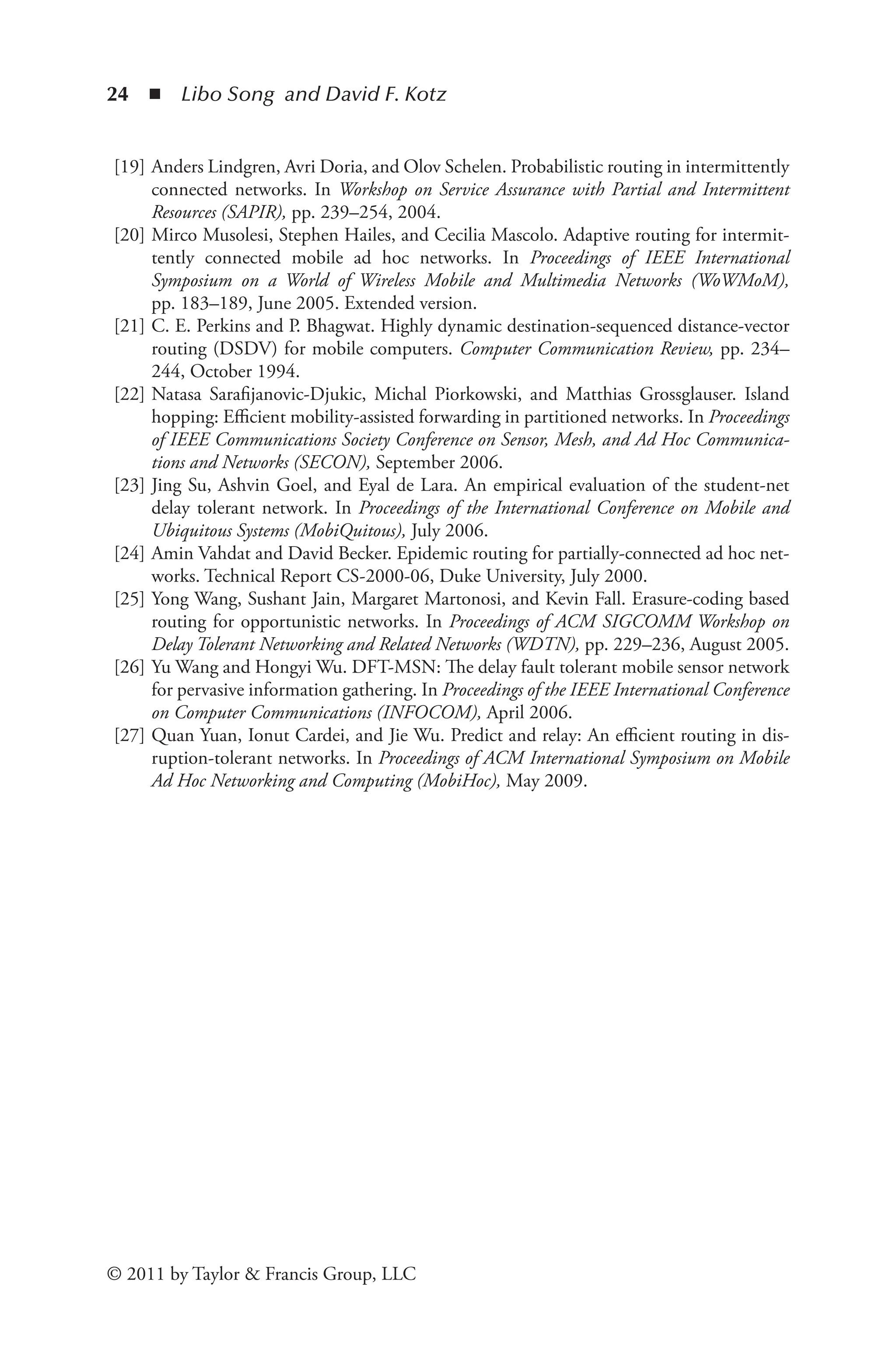 24 ◾ Libo Song and David F. Kotz
© 2011 by Taylor & Francis Group, LLC
[19] Anders Lindgren, Avri Doria, and Olov Schelen. Probabilistic routing in intermittently
connected networks. In Workshop on Service Assurance with Partial and Intermittent
Resources (SAPIR), pp. 239–254, 2004.
[20] Mirco Musolesi, Stephen Hailes, and Cecilia Mascolo. Adaptive routing for intermit­
tently connected mobile ad hoc networks. In Proceedings of IEEE International
Sym­
posium on a World of Wireless Mobile and Multimedia Networks (WoWMoM),
pp. 183–189, June 2005. Extended version.
[21] C. E. Perkins and P. Bhagwat. Highly dynamic destination-sequenced distance-vector
routing (DSDV) for mobile computers. Computer Communication Review, pp. 234–
244, October 1994.
[22] Natasa Sarafijanovic-Djukic, Michal Piorkowski, and Matthias Grossglauser. Island
hop­
ping: Efficient mobility-assisted forwarding in partitioned networks. In Proceedings
of IEEE Communications Society Conference on Sensor, Mesh, and Ad Hoc Communica­
tions and Networks (SECON), September 2006.
[23] Jing Su, Ashvin Goel, and Eyal de Lara. An empirical evaluation of the student-net
delay tolerant network. In Proceedings of the International Conference on Mobile and
Ubiquitous Systems (MobiQuitous), July 2006.
[24] Amin Vahdat and David Becker. Epidemic routing for partially-connected ad hoc net­
works. Technical Report CS-2000-06, Duke University, July 2000.
[25] Yong Wang, Sushant Jain, Margaret Martonosi, and Kevin Fall. Erasure-coding based
routing for opportunistic networks. In Proceedings of ACM SIGCOMM Workshop on
Delay Tolerant Networking and Related Networks (WDTN), pp. 229–236, August 2005.
[26] Yu Wang and Hongyi Wu. DFT-MSN: The delay fault tolerant mobile sensor network
for pervasive information gathering. In Proceedings of the IEEE International Conference
on Computer Communications (INFOCOM), April 2006.
[27] Quan Yuan, Ionut Cardei, and Jie Wu. Predict and relay: An efficient routing in dis-
ruption-tolerant networks. In Proceedings of ACM International Symposium on Mo­
bile
Ad Hoc Networking and Computing (MobiHoc), May 2009.
 