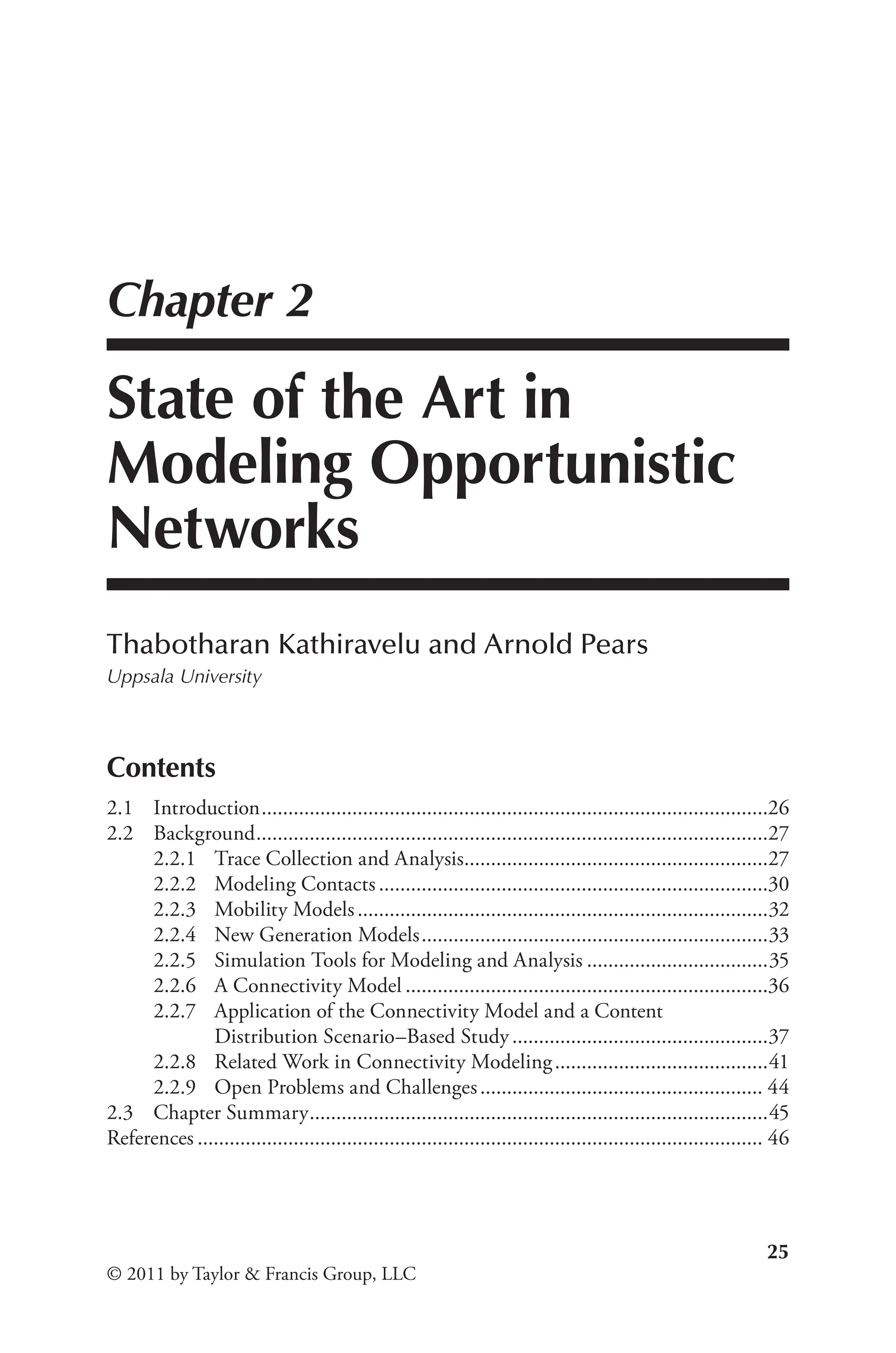 25
© 2011 by Taylor & Francis Group, LLC
Chapter 2
State of the Art in
Modeling Opportunistic
Networks
Thabotharan Kathiravelu and Arnold Pears
Uppsala University
Contents
2.1 Introduction................................................................................................26
2.2 Background.
................................................................................................27
2.2.1 Trace Collection and Analysis.
.........................................................27
2.2.2 Modeling Contacts..........................................................................30
2.2.3 Mobility Models..............................................................................32
2.2.4 New Generation Models..................................................................33
2.2.5 Simulation Tools for Modeling and Analysis...................................35
2.2.6 A Connectivity Model.....................................................................36
2.2.7 Application of the Connectivity Model and a Content
Distribution Scenario–Based Study.................................................37
2.2.8 Related Work in Connectivity Modeling.........................................41
2.2.9 Open Problems and Challenges...................................................... 44
2.3 Chapter Summary.
......................................................................................45
References........................................................................................................... 46
 