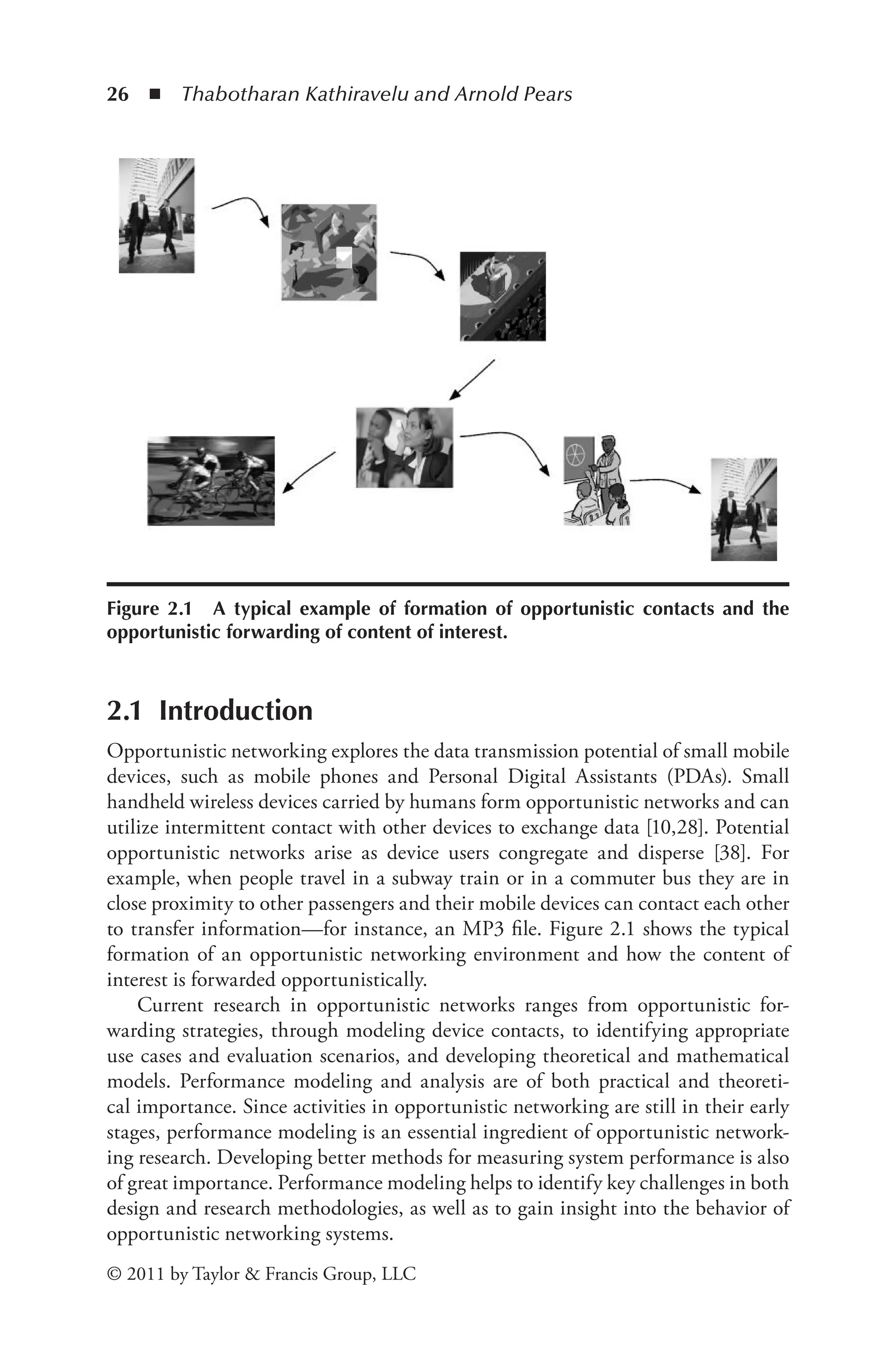 26 ◾ ﻿
Thabotharan Kathiravelu and Arnold Pears
© 2011 by Taylor & Francis Group, LLC
2.1 Introduction
Opportunistic networking explores the data transmission potential of small mobile
devices, such as mobile phones and Personal Digital Assistants (PDAs). Small
handheld wireless devices carried by humans form opportunistic networks and can
utilize intermittent contact with other devices to exchange data [10,28]. Potential
opportunistic networks arise as device users congregate and disperse [38]. For
example, when people travel in a subway train or in a commuter bus they are in
close proximity to other passengers and their mobile devices can contact each other
to transfer information­
—for instance, an MP3 file. Figure 2.1 shows the typical
formation of an opportunistic networking environment and how the content of
interest is forwarded opportunistically.
Current research in opportunistic networks ranges from opportunistic for-
warding strategies, through modeling device contacts, to identifying appropriate
use cases and evaluation scenarios, and developing theoretical and mathematical
models. Performance modeling and analysis are of both practical and theoreti-
cal importance. Since activities in opportunistic networking are still in their early
stages, performance modeling is an essential ingredient of opportunistic network-
ing research. Developing better methods for measuring system performance is also
of great importance. Performance modeling helps to identify key challenges in both
design and research methodologies, as well as to gain insight into the behavior of
opportunistic networking systems.
Figure 2.1 A typical example of formation of opportunistic contacts and the
opportunistic forwarding of content of interest.
 