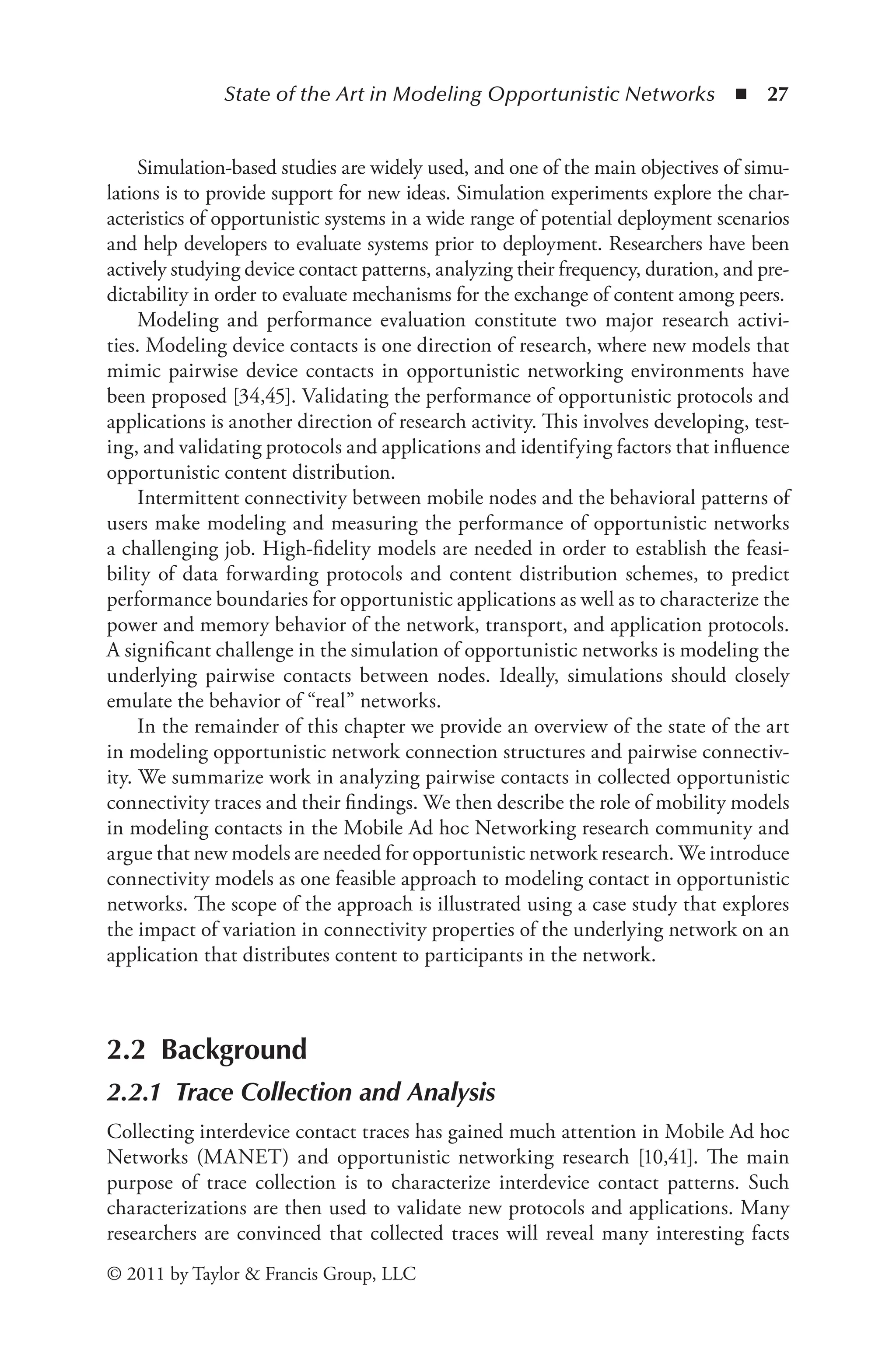 State of the Art in Modeling Opportunistic Networks ◾ 27
© 2011 by Taylor & Francis Group, LLC
Simulation-based studies are widely used, and one of the main objectives of simu-
lations is to provide support for new ideas. Simulation experiments explore the char-
acteristics of opportunistic systems in a wide range of potential deployment scenarios
and help developers to evaluate systems prior to deployment. Researchers have been
actively studying device contact patterns, analyzing their frequency, duration, and pre-
dictability in order to evaluate mechanisms for the exchange of content among peers.
Modeling and performance evaluation constitute two major research activi-
ties. Modeling device contacts is one direction of research, where new models that
mimic pairwise device contacts in opportunistic networking environments have
been proposed [34,45]. Validating the performance of opportunistic protocols and
applications is another direction of research activity. This involves developing, test-
ing, and validating protocols and applications and identifying factors that influence
opportunistic content distribution.
Intermittent connectivity between mobile nodes and the behavioral patterns of
users make modeling and measuring the performance of opportunistic networks
a challenging job. High-fidelity models are needed in order to establish the feasi-
bility of data forwarding protocols and content distribution schemes, to predict
performance boundaries for opportunistic applications as well as to characterize the
power and memory behavior of the network, transport, and application protocols.
A significant challenge in the simulation of opportunistic networks is modeling the
underlying pairwise contacts between nodes. Ideally, simulations should closely
emulate the behavior of “real” networks.
In the remainder of this chapter we provide an overview of the state of the art
in modeling opportunistic network connection structures and pairwise connectiv-
ity. We summarize work in analyzing pairwise contacts in collected opportunistic
connectivity traces and their findings. We then describe the role of mobility models
in modeling contacts in the Mobile Ad hoc Networking research community and
argue that new models are needed for opportunistic network research. We introduce
connectivity models as one feasible approach to modeling contact in opportunistic
networks. The scope of the approach is illustrated using a case study that explores
the impact of variation in connectivity properties of the underlying network on an
application that distributes content to participants in the network.
2.2 Background
2.2.1 Trace Collection and Analysis
Collecting interdevice contact traces has gained much attention in Mobile Ad hoc
Networks (MANET) and opportunistic networking research [10,41]. The main
purpose of trace collection is to characterize interdevice contact patterns. Such
characterizations are then used to validate new protocols and applications. Many
researchers are convinced that collected traces will reveal many interesting facts
 