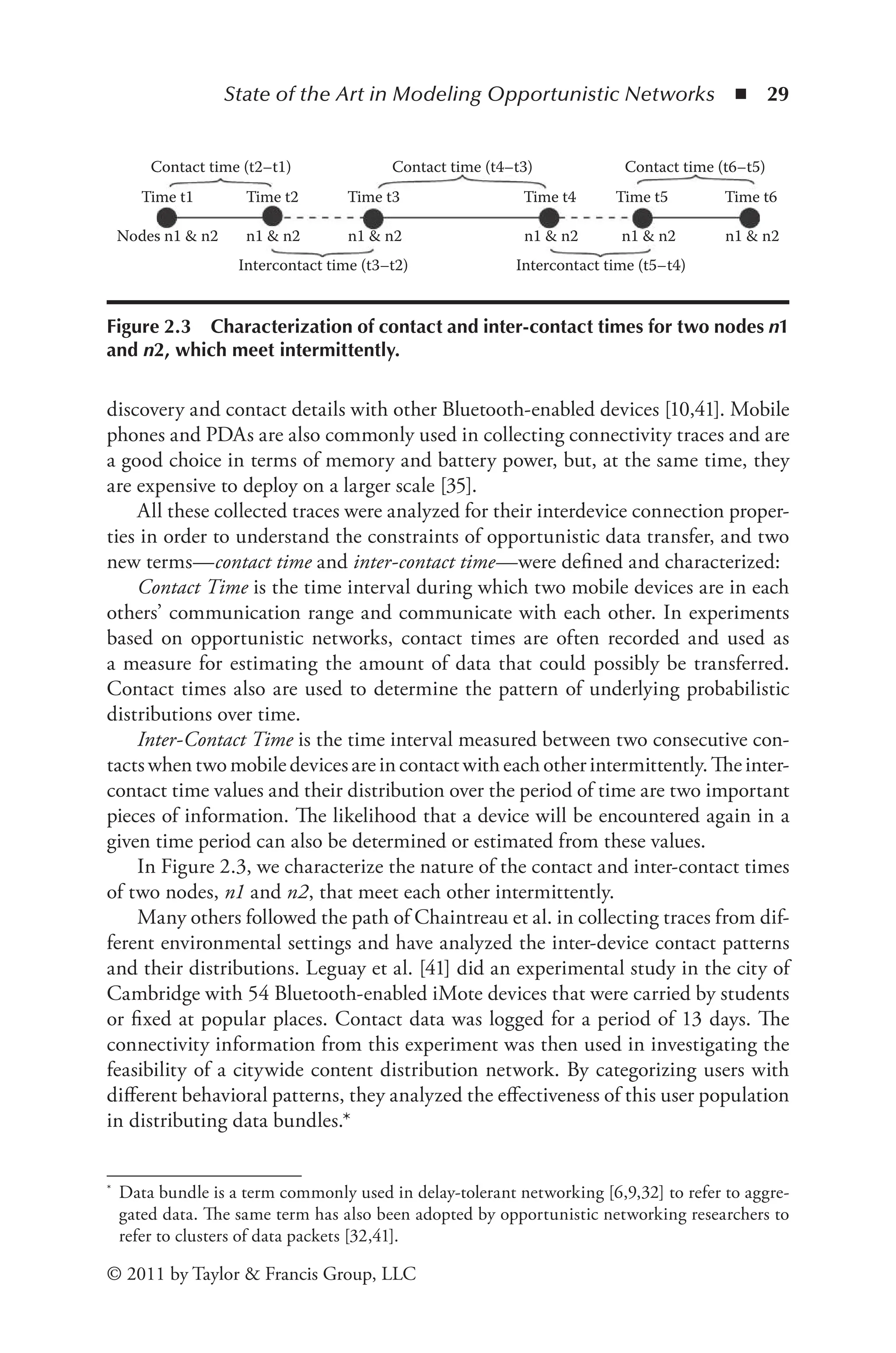 State of the Art in Modeling Opportunistic Networks ◾ 29
© 2011 by Taylor & Francis Group, LLC
discovery and contact details with other Bluetooth-enabled devices [10,41]. Mobile
phones and PDAs are also commonly used in collecting connectivity traces and are
a good choice in terms of memory and battery power, but, at the same time, they
are expensive to deploy on a larger scale [35].
All these collected traces were analyzed for their interdevice connection proper-
ties in order to understand the constraints of opportunistic data transfer, and two
new terms—contact time and inter-contact time—were defined and characterized:
Contact Time is the time interval during which two mobile devices are in each
others’ communication range and communicate with each other. In experiments
based on opportunistic networks, contact times are often recorded and used as
a measure for estimating the amount of data that could possibly be transferred.
Contact times also are used to determine the pattern of underlying probabilistic
distributions over time.
Inter-Contact Time is the time interval measured between two consecutive con-
tactswhentwomobiledevicesareincontactwitheachotherintermittently.Theinter-
contact time values and their distribution over the period of time are two important
pieces of information. The likelihood that a device will be encountered again in a
given time period can also be determined or estimated from these values.
In Figure 2.3, we characterize the nature of the contact and inter-contact times
of two nodes, n1 and n2, that meet each other intermittently.
Many others followed the path of Chaintreau et al. in collecting traces from dif-
ferent environmental settings and have analyzed the inter-device contact patterns
and their distributions. Leguay et al. [41] did an experimental study in the city of
Cambridge with 54 Bluetooth-enabled iMote devices that were carried by students
or fixed at popular places. Contact data was logged for a period of 13 days. The
connectivity information from this experiment was then used in investigating the
feasibility of a citywide content distribution network. By categorizing users with
different behavioral patterns, they analyzed the effectiveness of this user population
in distributing data bundles.*
* Data bundle is a term commonly used in delay-tolerant networking [6,9,32] to refer to aggre-
gated data. The same term has also been adopted by opportunistic networking researchers to
refer to clusters of data packets [32,41].
Contact time (t2–t1) Contact time (t4–t3) Contact time (t6–t5)
Time t2
Time t1
Nodes n1 & n2 n1 & n2
Intercontact time (t3–t2) Intercontact time (t5–t4)
n1 & n2 n1 & n2 n1 & n2 n1 & n2
Time t4
Time t3 Time t6
Time t5
Figure 2.3 Characterization of contact and inter-contact times for two nodes n1
and n2, which meet intermittently.
 