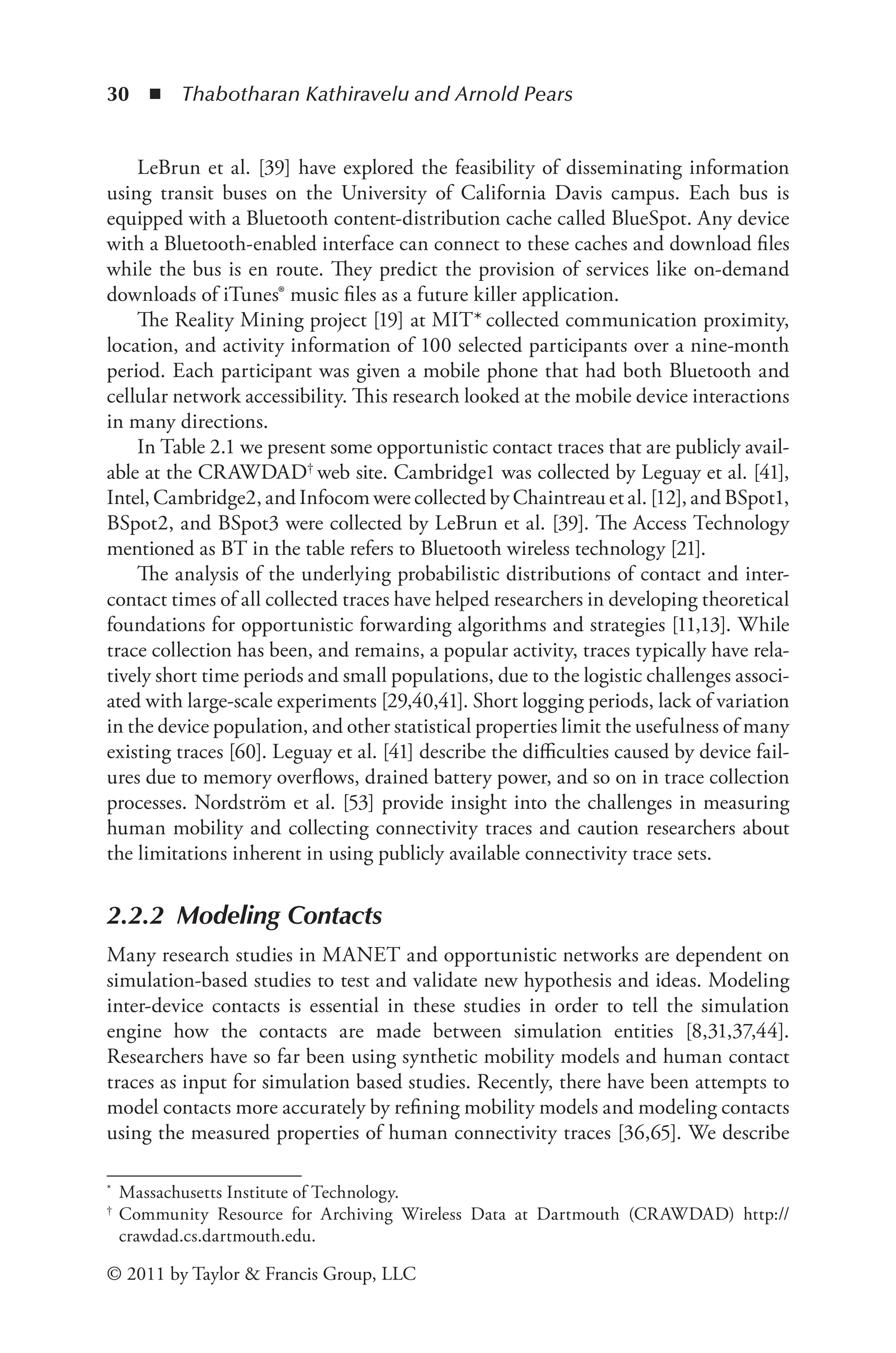 30 ◾ ﻿
Thabotharan Kathiravelu and Arnold Pears
© 2011 by Taylor & Francis Group, LLC
LeBrun et al. [39] have explored the feasibility of disseminating information
using transit buses on the University of California Davis campus. Each bus is
equipped with a Bluetooth content-distribution cache called BlueSpot. Any device
with a Bluetooth-enabled interface can connect to these caches and download files
while the bus is en route. They predict the provision of services like on-demand
downloads of iTunes® music files as a future killer application.
The Reality Mining project [19] at MIT* collected communication proximity,
location, and activity information of 100 selected participants over a nine-month
period. Each participant was given a mobile phone that had both Bluetooth and
cellular network accessibility. This research looked at the mobile device interactions
in many directions.
In Table 2.1 we present some opportunistic contact traces that are publicly avail-
able at the CRAWDAD† web site. Cambridge1 was collected by Leguay et al. [41],
Intel, Cambridge2, and Infocom were collected by Chaintreau et al. [12], and BSpot1,
BSpot2, and BSpot3 were collected by LeBrun et al. [39]. The Access Technology
mentioned as BT in the table refers to Bluetooth wireless technology [21].
The analysis of the underlying probabilistic distributions of contact and inter-
contact times of all collected traces have helped researchers in developing theoretical
foundations for opportunistic forwarding algorithms and strategies [11,13]. While
trace collection has been, and remains, a popular activity, traces typically have rela-
tively short time periods and small populations, due to the logistic challenges associ-
ated with large-scale experiments [29,40,41]. Short logging periods, lack of variation
in the device population, and other statistical properties limit the usefulness of many
existing traces [60]. Leguay et al. [41] describe the difficulties caused by device fail-
ures due to memory overflows, drained battery power, and so on in trace collection
processes. Nordström et al. [53] provide insight into the challenges in measuring
human mobility and collecting connectivity traces and caution researchers about
the limitations inherent in using publicly available connectivity trace sets.
2.2.2 Modeling Contacts
Many research studies in MANET and opportunistic networks are dependent on
simulation-based studies to test and validate new hypothesis and ideas. Modeling
inter-device contacts is essential in these studies in order to tell the simulation
engine how the contacts are made between simulation entities [8,31,37,44].
Researchers have so far been using synthetic mobility models and human contact
traces as input for simulation based studies. Recently, there have been attempts to
model contacts more accurately by refining mobility models and modeling contacts
using the measured properties of human connectivity traces [36,65]. We describe
* Massachusetts Institute of Technology.
† Community Resource for Archiving Wireless Data at Dartmouth (CRAWDAD) http://
crawdad.cs.dartmouth.edu.
 