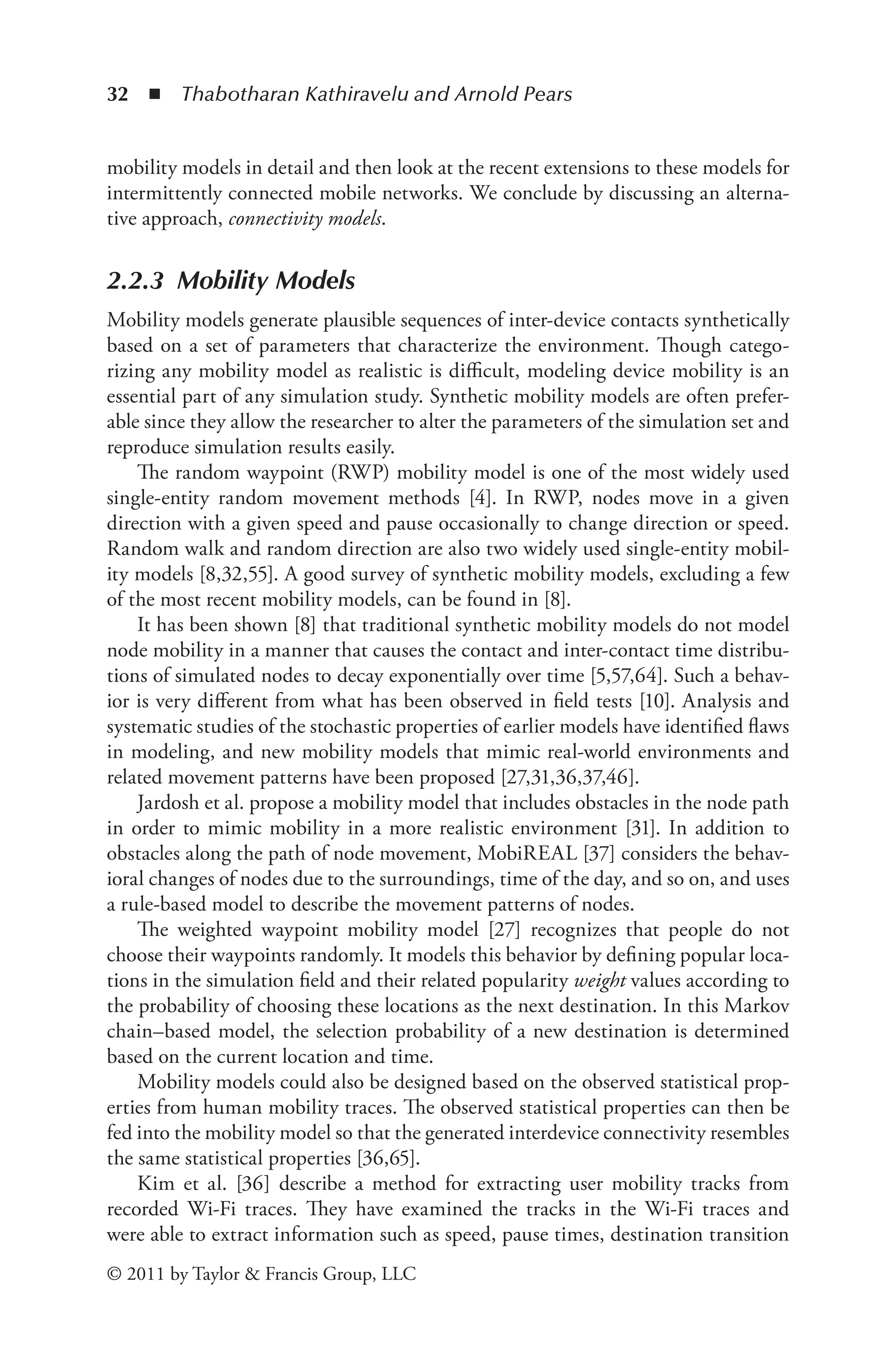 32 ◾ ﻿
Thabotharan Kathiravelu and Arnold Pears
© 2011 by Taylor & Francis Group, LLC
mobility models in detail and then look at the recent extensions to these models for
intermittently connected mobile networks. We conclude by discussing an alterna-
tive approach, connectivity models.
2.2.3 Mobility Models
Mobility models generate plausible sequences of inter-device contacts synthetically
based on a set of parameters that characterize the environment. Though catego-
rizing any mobility model as realistic is difficult, modeling device mobility is an
essential part of any simulation study. Synthetic mobility models are often prefer-
able since they allow the researcher to alter the parameters of the simulation set and
reproduce simulation results easily.
The random waypoint (RWP) mobility model is one of the most widely used
single-entity random movement methods [4]. In RWP, nodes move in a given
direction with a given speed and pause occasionally to change direction or speed.
Random walk and random direction are also two widely used single-entity mobil-
ity models [8,32,55]. A good survey of synthetic mobility models, excluding a few
of the most recent mobility models, can be found in [8].
It has been shown [8] that traditional synthetic mobility models do not model
node mobility in a manner that causes the contact and inter-contact time distribu-
tions of simulated nodes to decay exponentially over time [5,57,64]. Such a behav-
ior is very different from what has been observed in field tests [10]. Analysis and
systematic studies of the stochastic properties of earlier models have identified flaws
in modeling, and new mobility models that mimic real-world environments and
related movement patterns have been proposed [27,31,36,37,46].
Jardosh et al. propose a mobility model that includes obstacles in the node path
in order to mimic mobility in a more realistic environment [31]. In addition to
obstacles along the path of node movement, MobiREAL [37] considers the behav-
ioral changes of nodes due to the surroundings, time of the day, and so on, and uses
a rule-based model to describe the movement patterns of nodes.
The weighted waypoint mobility model [27] recognizes that people do not
choose their waypoints randomly. It models this behavior by defining popular loca-
tions in the simulation field and their related popularity weight values according to
the probability of choosing these locations as the next destination. In this Markov
chain–based model, the selection probability of a new destination is determined
based on the current location and time.
Mobility models could also be designed based on the observed statistical prop-
erties from human mobility traces. The observed statistical properties can then be
fed into the mobility model so that the generated interdevice connectivity resembles
the same statistical properties [36,65].
Kim et al. [36] describe a method for extracting user mobility tracks from
recorded Wi-Fi traces. They have examined the tracks in the Wi-Fi traces and
were able to extract information such as speed, pause times, destination transition
 