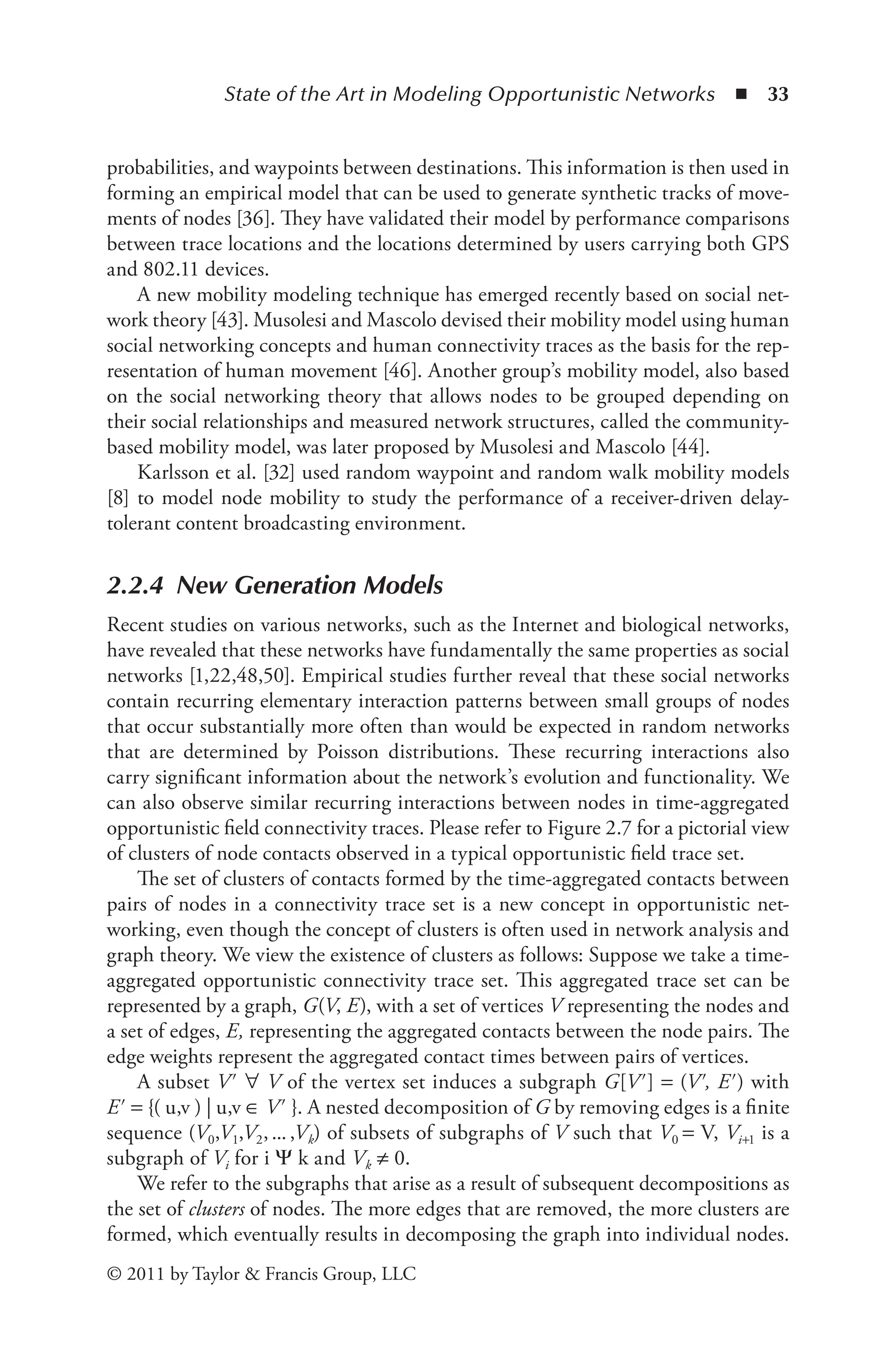 State of the Art in Modeling Opportunistic Networks ◾ 33
© 2011 by Taylor & Francis Group, LLC
probabilities, and waypoints between destinations. This information is then used in
forming an empirical model that can be used to generate synthetic tracks of move-
ments of nodes [36]. They have validated their model by performance comparisons
between trace locations and the locations determined by users carrying both GPS
and 802.11 devices.
A new mobility modeling technique has emerged recently based on social net-
work theory [43]. Musolesi and Mascolo devised their mobility model using human
social networking concepts and human connectivity traces as the basis for the rep-
resentation of human movement [46]. Another group’s mobility model, also based
on the social networking theory that allows nodes to be grouped depending on
their social relationships and measured network structures, called the community-
based mobility model, was later proposed by Musolesi and Mascolo [44].
Karlsson et al. [32] used random waypoint and random walk mobility models
[8] to model node mobility to study the performance of a receiver-driven delay-
tolerant content broadcasting environment.
2.2.4 New Generation Models
Recent studies on various networks, such as the Internet and biological networks,
have revealed that these networks have fundamentally the same properties as social
networks [1,22,48,50]. Empirical studies further reveal that these social networks
contain recurring elementary interaction patterns between small groups of nodes
that occur substantially more often than would be expected in random networks
that are determined by Poisson distributions. These recurring interactions also
carry significant information about the network’s evolution and functionality. We
can also observe similar recurring interactions between nodes in time-aggregated
opportunistic field connectivity traces. Please refer to Figure 2.7 for a pictorial view
of clusters of node contacts observed in a typical opportunistic field trace set.
The set of clusters of contacts formed by the time-aggregated contacts between
pairs of nodes in a connectivity trace set is a new concept in opportunistic net-
working, even though the concept of clusters is often used in network analysis and
graph theory. We view the existence of clusters as follows: Suppose we take a time-
aggregated opportunistic connectivity trace set. This aggregated trace set can be
represented by a graph, G(V, E), with a set of vertices V representing the nodes and
a set of edges, E, representing the aggregated contacts between the node pairs. The
edge weights represent the aggregated contact times between pairs of vertices.
A subset V′ ∀ V of the vertex set induces a subgraph G[V′] = (V′, E′) with
E′ = {( u,v ) | u,v ∈ V′ }. A nested decomposition of G by removing edges is a finite
sequence (V0,V1,V2,...,Vk) of subsets of subgraphs of V such that V0 = V, Vi+1 is a
subgraph of Vi for i Ψ k and Vk ≠ 0.
We refer to the subgraphs that arise as a result of subsequent decompositions as
the set of clusters of nodes. The more edges that are removed, the more clusters are
formed, which eventually results in decomposing the graph into individual nodes.
 