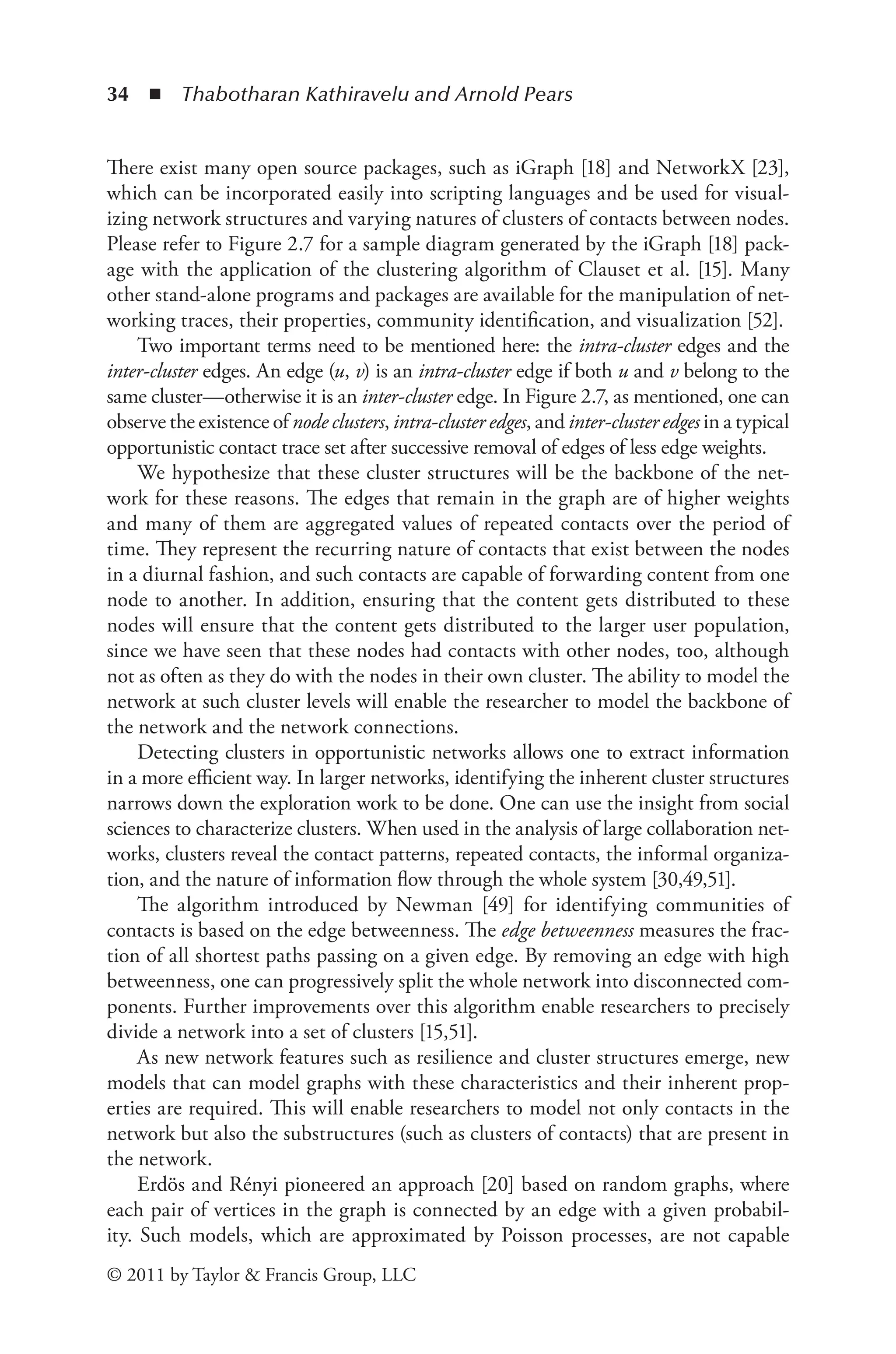 34 ◾ ﻿
Thabotharan Kathiravelu and Arnold Pears
© 2011 by Taylor & Francis Group, LLC
There exist many open source packages, such as iGraph [18] and NetworkX [23],
which can be incorporated easily into scripting languages and be used for visual-
izing network structures and varying natures of clusters of contacts between nodes.
Please refer to Figure 2.7 for a sample diagram generated by the iGraph [18] pack-
age with the application of the clustering algorithm of Clauset et al. [15]. Many
other stand-alone programs and packages are available for the manipulation of net-
working traces, their properties, community identification, and visualization [52].
Two important terms need to be mentioned here: the intra-cluster edges and the
inter-cluster edges. An edge (u, v) is an intra-cluster edge if both u and v belong to the
same cluster—otherwise it is an inter-cluster edge. In Figure 2.7, as mentioned, one can
observe the existence of node clusters, intra-cluster edges, and inter-cluster edges in a typical
opportunistic contact trace set after successive removal of edges of less edge weights.
We hypothesize that these cluster structures will be the backbone of the net-
work for these reasons. The edges that remain in the graph are of higher weights
and many of them are aggregated values of repeated contacts over the period of
time. They represent the recurring nature of contacts that exist between the nodes
in a diurnal fashion, and such contacts are capable of forwarding content from one
node to another. In addition, ensuring that the content gets distributed to these
nodes will ensure that the content gets distributed to the larger user population,
since we have seen that these nodes had contacts with other nodes, too, although
not as often as they do with the nodes in their own cluster. The ability to model the
network at such cluster levels will enable the researcher to model the backbone of
the network and the network connections.
Detecting clusters in opportunistic networks allows one to extract information
in a more efficient way. In larger networks, identifying the inherent cluster structures
narrows down the exploration work to be done. One can use the insight from social
sciences to characterize clusters. When used in the analysis of large collaboration net-
works, clusters reveal the contact patterns, repeated contacts, the informal organiza-
tion, and the nature of information flow through the whole system [30,49,51].
The algorithm introduced by Newman [49] for identifying communities of
contacts is based on the edge betweenness. The edge betweenness measures the frac-
tion of all shortest paths passing on a given edge. By removing an edge with high
betweenness, one can progressively split the whole network into disconnected com-
ponents. Further improvements over this algorithm enable researchers to precisely
divide a network into a set of clusters [15,51].
As new network features such as resilience and cluster structures emerge, new
models that can model graphs with these characteristics and their inherent prop-
erties are required. This will enable researchers to model not only contacts in the
network but also the substructures (such as clusters of contacts) that are present in
the network.
Erdös and Rényi pioneered an approach [20] based on random graphs, where
each pair of vertices in the graph is connected by an edge with a given probabil-
ity. Such models, which are approximated by Poisson processes, are not capable
 