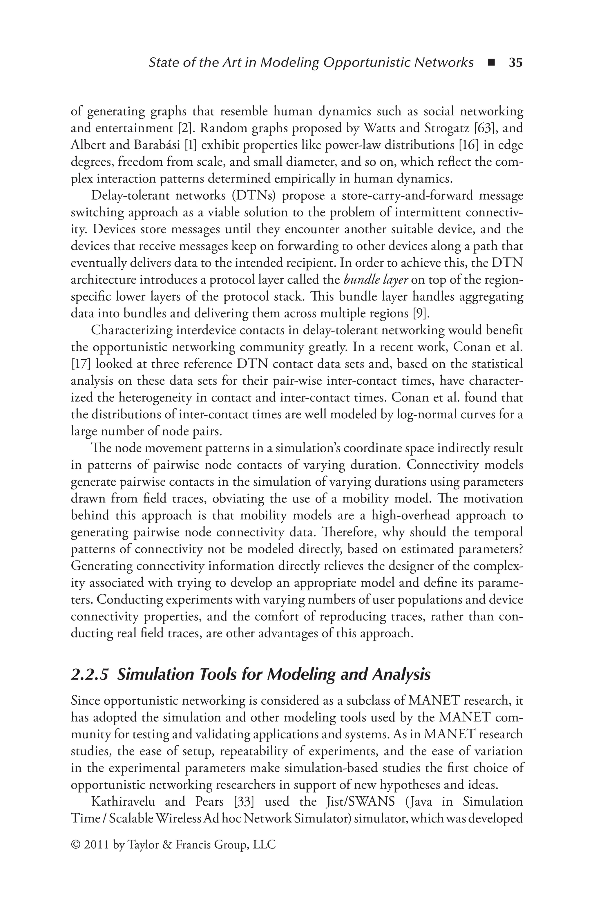 State of the Art in Modeling Opportunistic Networks ◾ 35
© 2011 by Taylor & Francis Group, LLC
of generating graphs that resemble human dynamics such as social networking
and entertainment [2]. Random graphs proposed by Watts and Strogatz [63], and
Albert and Barabási [1] exhibit properties like power-law distributions [16] in edge
degrees, freedom from scale, and small diameter, and so on, which reflect the com-
plex interaction patterns determined empirically in human dynamics.
Delay-tolerant networks (DTNs) propose a store-carry-and-forward message
switching approach as a viable solution to the problem of intermittent connectiv-
ity. Devices store messages until they encounter another suitable device, and the
devices that receive messages keep on forwarding to other devices along a path that
eventually delivers data to the intended recipient. In order to achieve this, the DTN
architecture introduces a protocol layer called the bundle layer on top of the region-
specific lower layers of the protocol stack. This bundle layer handles aggregating
data into bundles and delivering them across multiple regions [9].
Characterizing interdevice contacts in delay-tolerant networking would benefit
the opportunistic networking community greatly. In a recent work, Conan et al.
[17] looked at three reference DTN contact data sets and, based on the statistical
analysis on these data sets for their pair-wise inter-contact times, have character-
ized the heterogeneity in contact and inter-contact times. Conan et al. found that
the distributions of inter-contact times are well modeled by log-normal curves for a
large number of node pairs.
The node movement patterns in a simulation’s coordinate space indirectly result
in patterns of pairwise node contacts of varying duration. Connectivity models
generate pairwise contacts in the simulation of varying durations using parameters
drawn from field traces, obviating the use of a mobility model. The motivation
behind this approach is that mobility models are a high-overhead approach to
generating pairwise node connectivity data. Therefore, why should the temporal
patterns of connectivity not be modeled directly, based on estimated parameters?
Generating connectivity information directly relieves the designer of the complex-
ity associated with trying to develop an appropriate model and define its parame-
ters. Conducting experiments with varying numbers of user populations and device
connectivity properties, and the comfort of reproducing traces, rather than con-
ducting real field traces, are other advantages of this approach.
2.2.5 Simulation Tools for Modeling and Analysis
Since opportunistic networking is considered as a subclass of MANET research, it
has adopted the simulation and other modeling tools used by the MANET com-
munity for testing and validating applications and systems. As in MANET research
studies, the ease of setup, repeatability of experiments, and the ease of variation
in the experimental parameters make simulation-based studies the first choice of
opportunistic networking researchers in support of new hypotheses and ideas.
Kathiravelu and Pears [33] used the Jist/SWANS (Java in Simulation
Time/ScalableWirelessAdhocNetworkSimulator)simulator,whichwasdeveloped
 