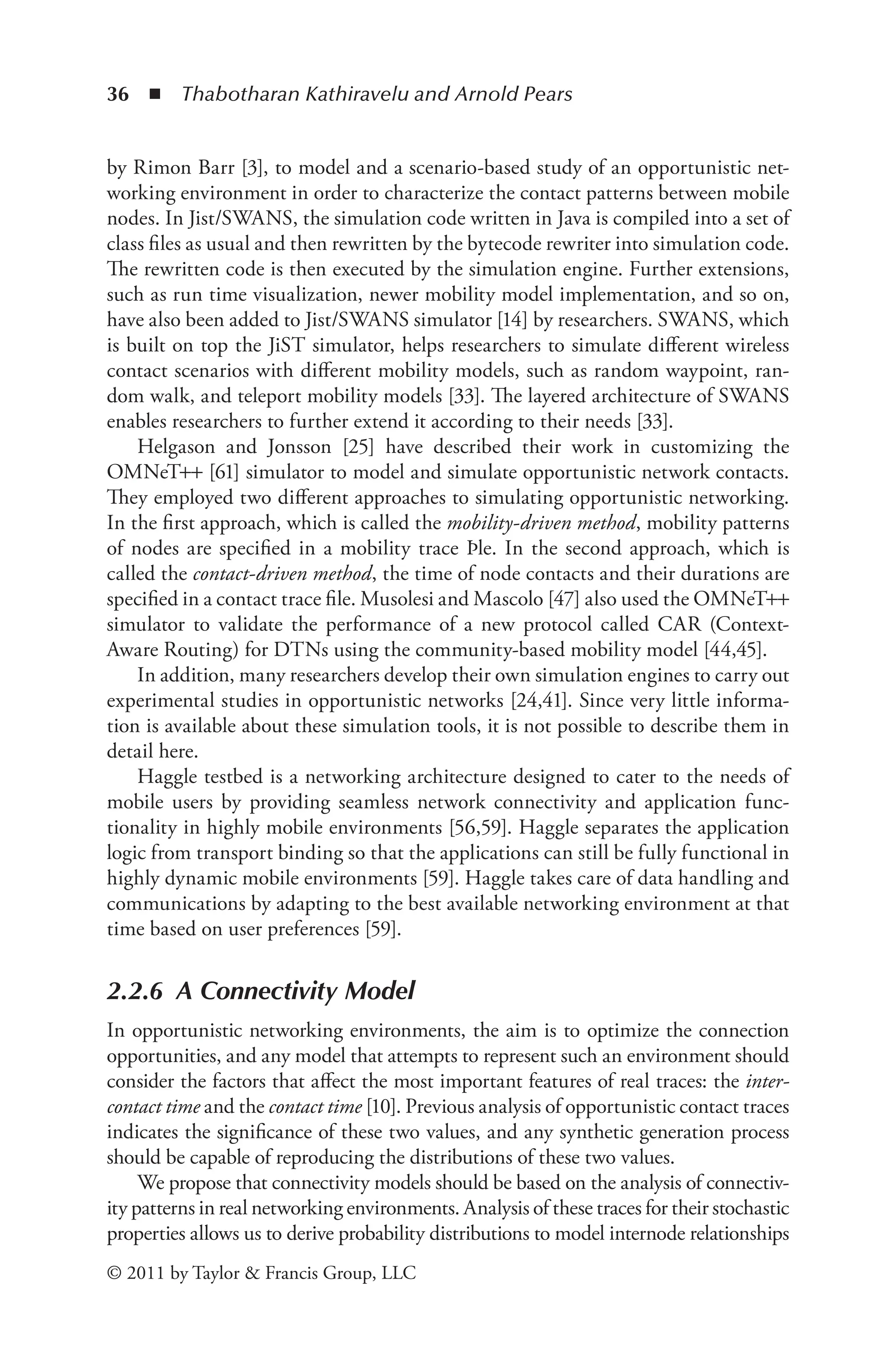 36 ◾ ﻿
Thabotharan Kathiravelu and Arnold Pears
© 2011 by Taylor & Francis Group, LLC
by Rimon Barr [3], to model and a scenario-based study of an opportunistic net-
working environment in order to characterize the contact patterns between mobile
nodes. In Jist/SWANS, the simulation code written in Java is compiled into a set of
class files as usual and then rewritten by the bytecode rewriter into simulation code.
The rewritten code is then executed by the simulation engine. Further extensions,
such as run time visualization, newer mobility model implementation, and so on,
have also been added to Jist/SWANS simulator [14] by researchers. SWANS, which
is built on top the JiST simulator, helps researchers to simulate different wireless
contact scenarios with different mobility models, such as random waypoint, ran-
dom walk, and teleport mobility models [33]. The layered architecture of SWANS
enables researchers to further extend it according to their needs [33].
Helgason and Jonsson [25] have described their work in customizing the
OMNeT++ [61] simulator to model and simulate opportunistic network contacts.
They employed two different approaches to simulating opportunistic networking.
In the first approach, which is called the mobility-driven method, mobility patterns
of nodes are specified in a mobility trace Þle. In the second approach, which is
called the contact-driven method, the time of node contacts and their durations are
specified in a contact trace file. Musolesi and Mascolo [47] also used the OMNeT++
simulator to validate the performance of a new protocol called CAR (Context-
Aware Routing) for DTNs using the community-based mobility model [44,45].
In addition, many researchers develop their own simulation engines to carry out
experimental studies in opportunistic networks [24,41]. Since very little informa-
tion is available about these simulation tools, it is not possible to describe them in
detail here.
Haggle testbed is a networking architecture designed to cater to the needs of
mobile users by providing seamless network connectivity and application func-
tionality in highly mobile environments [56,59]. Haggle separates the application
logic from transport binding so that the applications can still be fully functional in
highly dynamic mobile environments [59]. Haggle takes care of data handling and
communications by adapting to the best available networking environment at that
time based on user preferences [59].
2.2.6 A Connectivity Model
In opportunistic networking environments, the aim is to optimize the connection
opportunities, and any model that attempts to represent such an environment should
consider the factors that affect the most important features of real traces: the inter-
contact time and the contact time [10]. Previous analysis of opportunistic contact traces
indicates the significance of these two values, and any synthetic generation process
should be capable of reproducing the distributions of these two values.
We propose that connectivity models should be based on the analysis of connectiv-
ity patterns in real networking environments. Analysis of these traces for their stochastic
properties allows us to derive probability distributions to model internode relationships
 