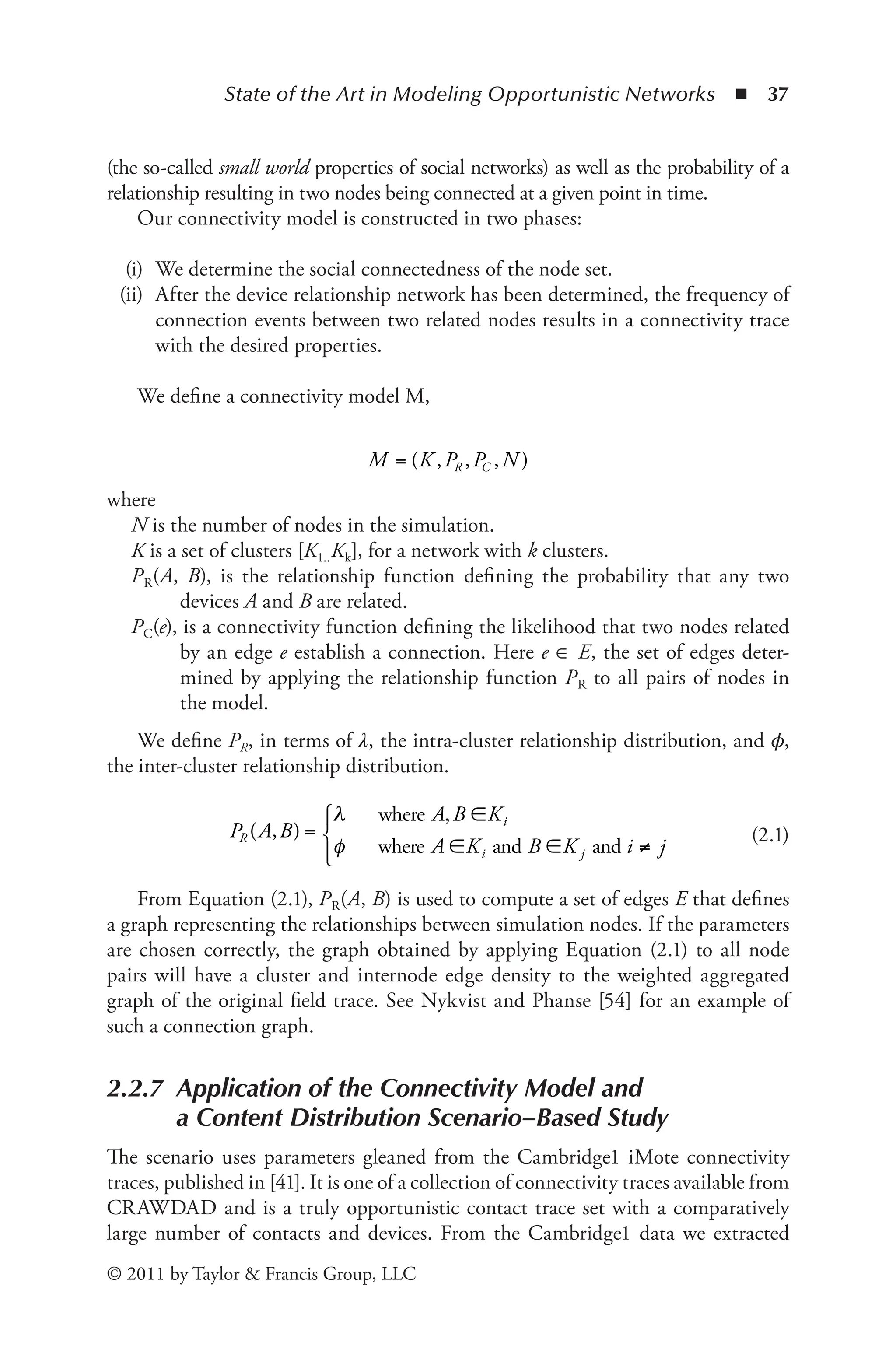 State of the Art in Modeling Opportunistic Networks ◾ 37
© 2011 by Taylor & Francis Group, LLC
(the so-called small world properties of social networks) as well as the probability of a
relationship resulting in two nodes being connected at a given point in time.
Our connectivity model is constructed in two phases:
(i) We determine the social connectedness of the node set.
(ii) After the device relationship network has been determined, the frequency of
connection events between two related nodes results in a connectivity trace
with the desired properties.
We define a connectivity model M,
M K P P N
R C
= ( )
, , ,
where
N is the number of nodes in the simulation.
K is a set of clusters [K1..Kk], for a network with k clusters.
PR(A, B), is the relationship function defining the probability that any two
devices A and B are related.
PC(e), is a connectivity function defining the likelihood that two nodes related
by an edge e establish a connection. Here e ∈ E, the set of edges deter-
mined by applying the relationship function PR to all pairs of nodes in
the model.
We define PR, in terms of λ, the intra-cluster relationship distribution, and 𝜙,
the inter-cluster relationship distribution.
P
K
K K
R
i
i j
( )
A B
A B
A B
, =
, ∈
∈ ∈ ≠
λ
φ
where
where and and i j
⎧
⎧
⎨
⎪
⎩
⎪
(2.1)
From Equation (2.1), PR(A, B) is used to compute a set of edges E that defines
a graph representing the relationships between simulation nodes. If the parameters
are chosen correctly, the graph obtained by applying Equation (2.1) to all node
pairs will have a cluster and internode edge density to the weighted aggregated
graph of the original field trace. See Nykvist and Phanse [54] for an example of
such a connection graph.
2.2.7 
Application of the Connectivity Model and
a Content Distribution Scenario–Based Study
The scenario uses parameters gleaned from the Cambridge1 iMote connectivity
traces, published in [41]. It is one of a collection of connectivity traces available from
CRAWDAD and is a truly opportunistic contact trace set with a comparatively
large number of contacts and devices. From the Cambridge1 data we extracted
 