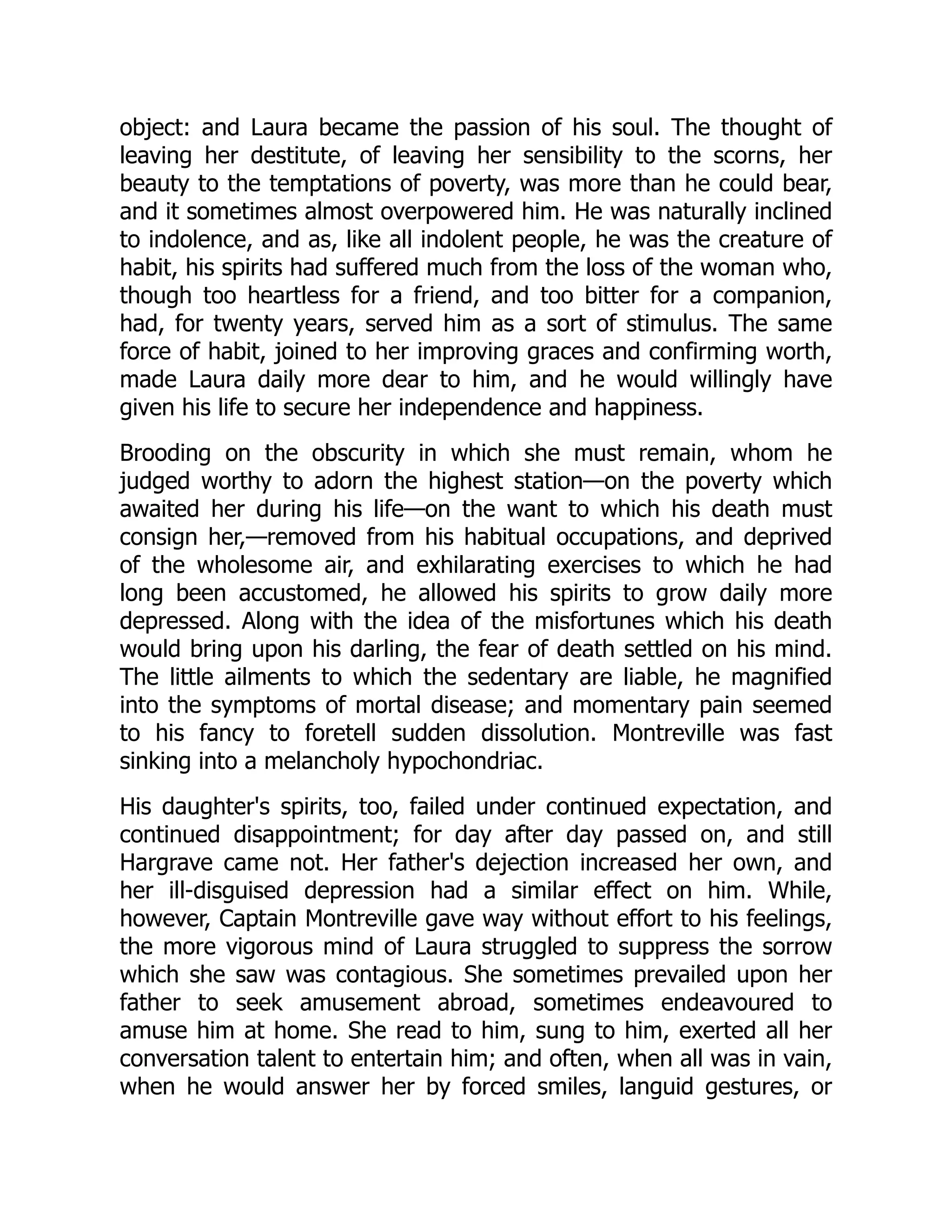 object: and Laura became the passion of his soul. The thought of
leaving her destitute, of leaving her sensibility to the scorns, her
beauty to the temptations of poverty, was more than he could bear,
and it sometimes almost overpowered him. He was naturally inclined
to indolence, and as, like all indolent people, he was the creature of
habit, his spirits had suffered much from the loss of the woman who,
though too heartless for a friend, and too bitter for a companion,
had, for twenty years, served him as a sort of stimulus. The same
force of habit, joined to her improving graces and confirming worth,
made Laura daily more dear to him, and he would willingly have
given his life to secure her independence and happiness.
Brooding on the obscurity in which she must remain, whom he
judged worthy to adorn the highest station—on the poverty which
awaited her during his life—on the want to which his death must
consign her,—removed from his habitual occupations, and deprived
of the wholesome air, and exhilarating exercises to which he had
long been accustomed, he allowed his spirits to grow daily more
depressed. Along with the idea of the misfortunes which his death
would bring upon his darling, the fear of death settled on his mind.
The little ailments to which the sedentary are liable, he magnified
into the symptoms of mortal disease; and momentary pain seemed
to his fancy to foretell sudden dissolution. Montreville was fast
sinking into a melancholy hypochondriac.
His daughter's spirits, too, failed under continued expectation, and
continued disappointment; for day after day passed on, and still
Hargrave came not. Her father's dejection increased her own, and
her ill-disguised depression had a similar effect on him. While,
however, Captain Montreville gave way without effort to his feelings,
the more vigorous mind of Laura struggled to suppress the sorrow
which she saw was contagious. She sometimes prevailed upon her
father to seek amusement abroad, sometimes endeavoured to
amuse him at home. She read to him, sung to him, exerted all her
conversation talent to entertain him; and often, when all was in vain,
when he would answer her by forced smiles, languid gestures, or
 