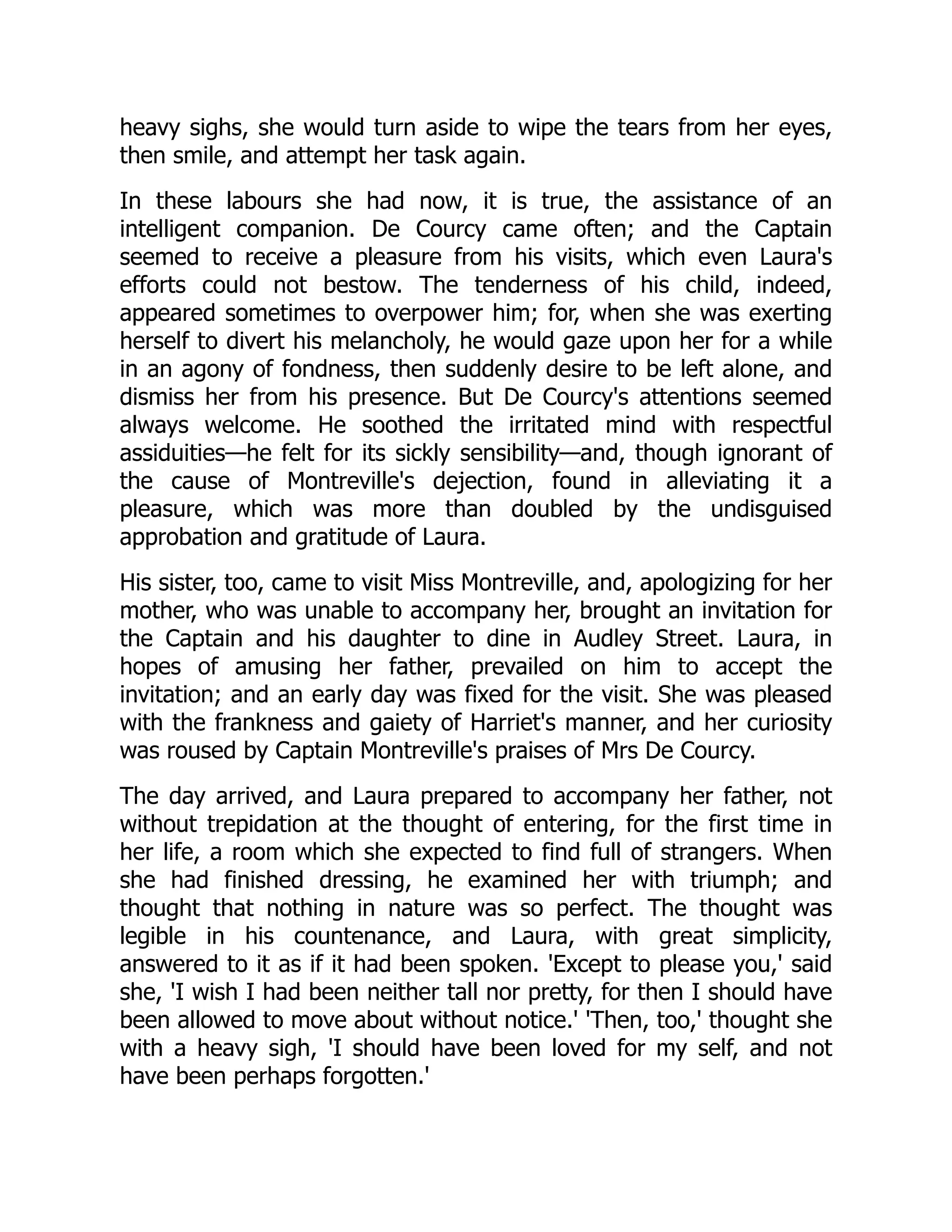 heavy sighs, she would turn aside to wipe the tears from her eyes,
then smile, and attempt her task again.
In these labours she had now, it is true, the assistance of an
intelligent companion. De Courcy came often; and the Captain
seemed to receive a pleasure from his visits, which even Laura's
efforts could not bestow. The tenderness of his child, indeed,
appeared sometimes to overpower him; for, when she was exerting
herself to divert his melancholy, he would gaze upon her for a while
in an agony of fondness, then suddenly desire to be left alone, and
dismiss her from his presence. But De Courcy's attentions seemed
always welcome. He soothed the irritated mind with respectful
assiduities—he felt for its sickly sensibility—and, though ignorant of
the cause of Montreville's dejection, found in alleviating it a
pleasure, which was more than doubled by the undisguised
approbation and gratitude of Laura.
His sister, too, came to visit Miss Montreville, and, apologizing for her
mother, who was unable to accompany her, brought an invitation for
the Captain and his daughter to dine in Audley Street. Laura, in
hopes of amusing her father, prevailed on him to accept the
invitation; and an early day was fixed for the visit. She was pleased
with the frankness and gaiety of Harriet's manner, and her curiosity
was roused by Captain Montreville's praises of Mrs De Courcy.
The day arrived, and Laura prepared to accompany her father, not
without trepidation at the thought of entering, for the first time in
her life, a room which she expected to find full of strangers. When
she had finished dressing, he examined her with triumph; and
thought that nothing in nature was so perfect. The thought was
legible in his countenance, and Laura, with great simplicity,
answered to it as if it had been spoken. 'Except to please you,' said
she, 'I wish I had been neither tall nor pretty, for then I should have
been allowed to move about without notice.' 'Then, too,' thought she
with a heavy sigh, 'I should have been loved for my self, and not
have been perhaps forgotten.'
 
