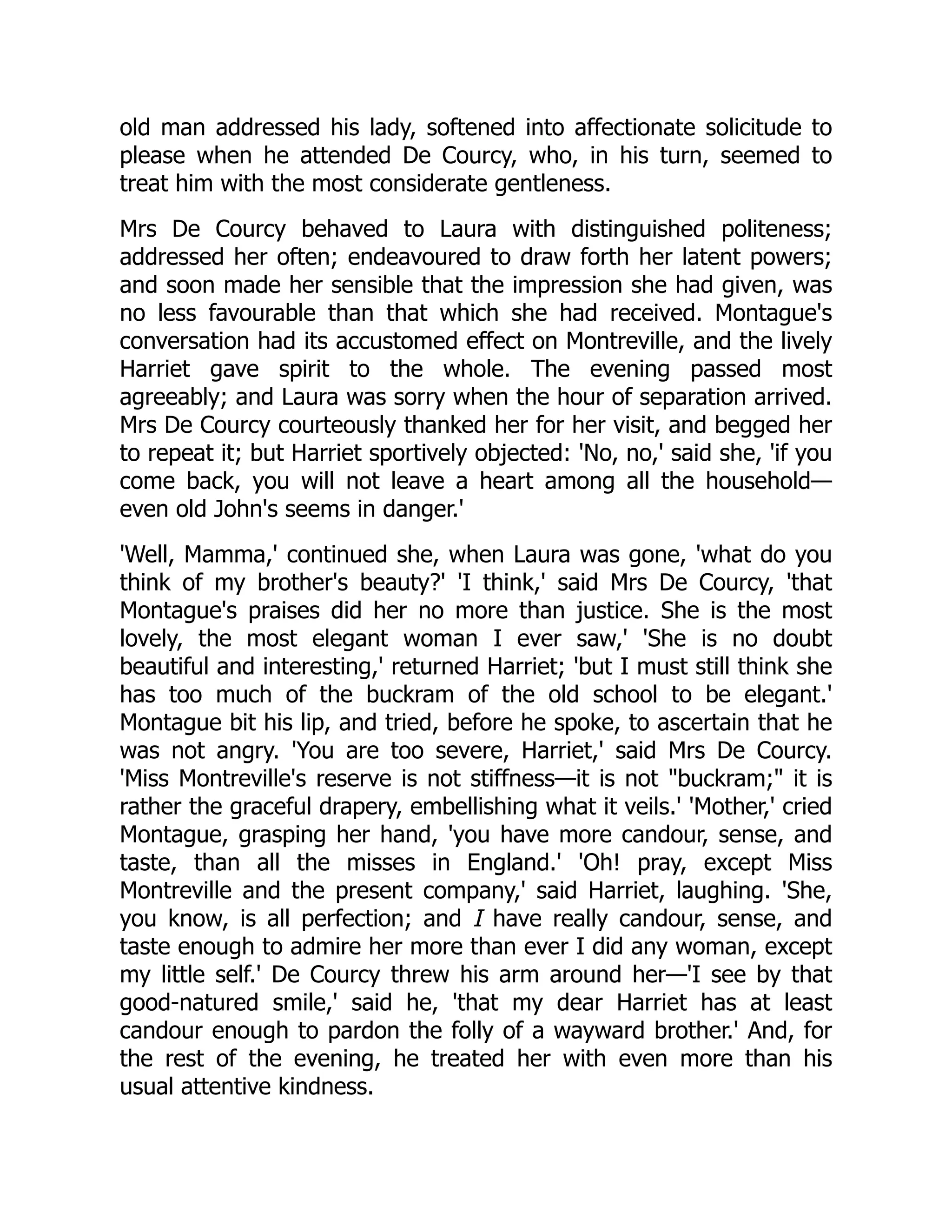 old man addressed his lady, softened into affectionate solicitude to
please when he attended De Courcy, who, in his turn, seemed to
treat him with the most considerate gentleness.
Mrs De Courcy behaved to Laura with distinguished politeness;
addressed her often; endeavoured to draw forth her latent powers;
and soon made her sensible that the impression she had given, was
no less favourable than that which she had received. Montague's
conversation had its accustomed effect on Montreville, and the lively
Harriet gave spirit to the whole. The evening passed most
agreeably; and Laura was sorry when the hour of separation arrived.
Mrs De Courcy courteously thanked her for her visit, and begged her
to repeat it; but Harriet sportively objected: 'No, no,' said she, 'if you
come back, you will not leave a heart among all the household—
even old John's seems in danger.'
'Well, Mamma,' continued she, when Laura was gone, 'what do you
think of my brother's beauty?' 'I think,' said Mrs De Courcy, 'that
Montague's praises did her no more than justice. She is the most
lovely, the most elegant woman I ever saw,' 'She is no doubt
beautiful and interesting,' returned Harriet; 'but I must still think she
has too much of the buckram of the old school to be elegant.'
Montague bit his lip, and tried, before he spoke, to ascertain that he
was not angry. 'You are too severe, Harriet,' said Mrs De Courcy.
'Miss Montreville's reserve is not stiffness—it is not buckram; it is
rather the graceful drapery, embellishing what it veils.' 'Mother,' cried
Montague, grasping her hand, 'you have more candour, sense, and
taste, than all the misses in England.' 'Oh! pray, except Miss
Montreville and the present company,' said Harriet, laughing. 'She,
you know, is all perfection; and I have really candour, sense, and
taste enough to admire her more than ever I did any woman, except
my little self.' De Courcy threw his arm around her—'I see by that
good-natured smile,' said he, 'that my dear Harriet has at least
candour enough to pardon the folly of a wayward brother.' And, for
the rest of the evening, he treated her with even more than his
usual attentive kindness.
 