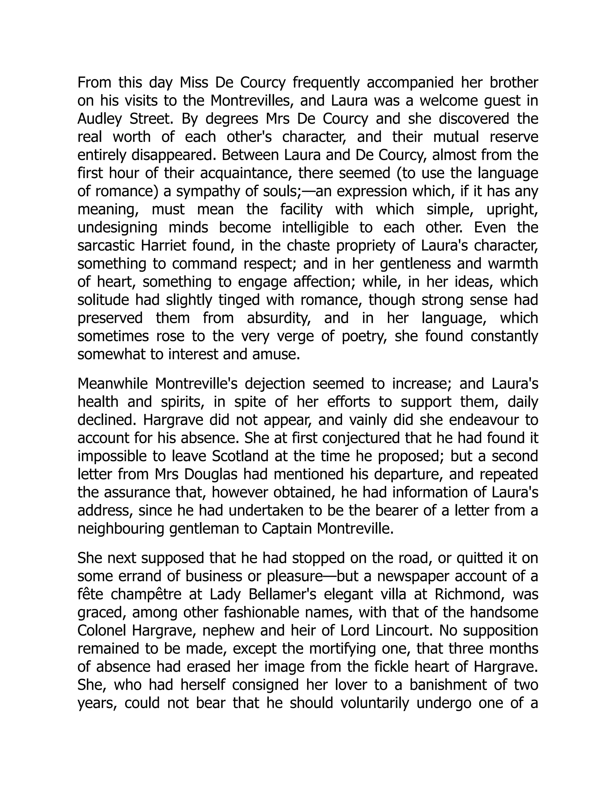 From this day Miss De Courcy frequently accompanied her brother
on his visits to the Montrevilles, and Laura was a welcome guest in
Audley Street. By degrees Mrs De Courcy and she discovered the
real worth of each other's character, and their mutual reserve
entirely disappeared. Between Laura and De Courcy, almost from the
first hour of their acquaintance, there seemed (to use the language
of romance) a sympathy of souls;—an expression which, if it has any
meaning, must mean the facility with which simple, upright,
undesigning minds become intelligible to each other. Even the
sarcastic Harriet found, in the chaste propriety of Laura's character,
something to command respect; and in her gentleness and warmth
of heart, something to engage affection; while, in her ideas, which
solitude had slightly tinged with romance, though strong sense had
preserved them from absurdity, and in her language, which
sometimes rose to the very verge of poetry, she found constantly
somewhat to interest and amuse.
Meanwhile Montreville's dejection seemed to increase; and Laura's
health and spirits, in spite of her efforts to support them, daily
declined. Hargrave did not appear, and vainly did she endeavour to
account for his absence. She at first conjectured that he had found it
impossible to leave Scotland at the time he proposed; but a second
letter from Mrs Douglas had mentioned his departure, and repeated
the assurance that, however obtained, he had information of Laura's
address, since he had undertaken to be the bearer of a letter from a
neighbouring gentleman to Captain Montreville.
She next supposed that he had stopped on the road, or quitted it on
some errand of business or pleasure—but a newspaper account of a
fête champêtre at Lady Bellamer's elegant villa at Richmond, was
graced, among other fashionable names, with that of the handsome
Colonel Hargrave, nephew and heir of Lord Lincourt. No supposition
remained to be made, except the mortifying one, that three months
of absence had erased her image from the fickle heart of Hargrave.
She, who had herself consigned her lover to a banishment of two
years, could not bear that he should voluntarily undergo one of a
 