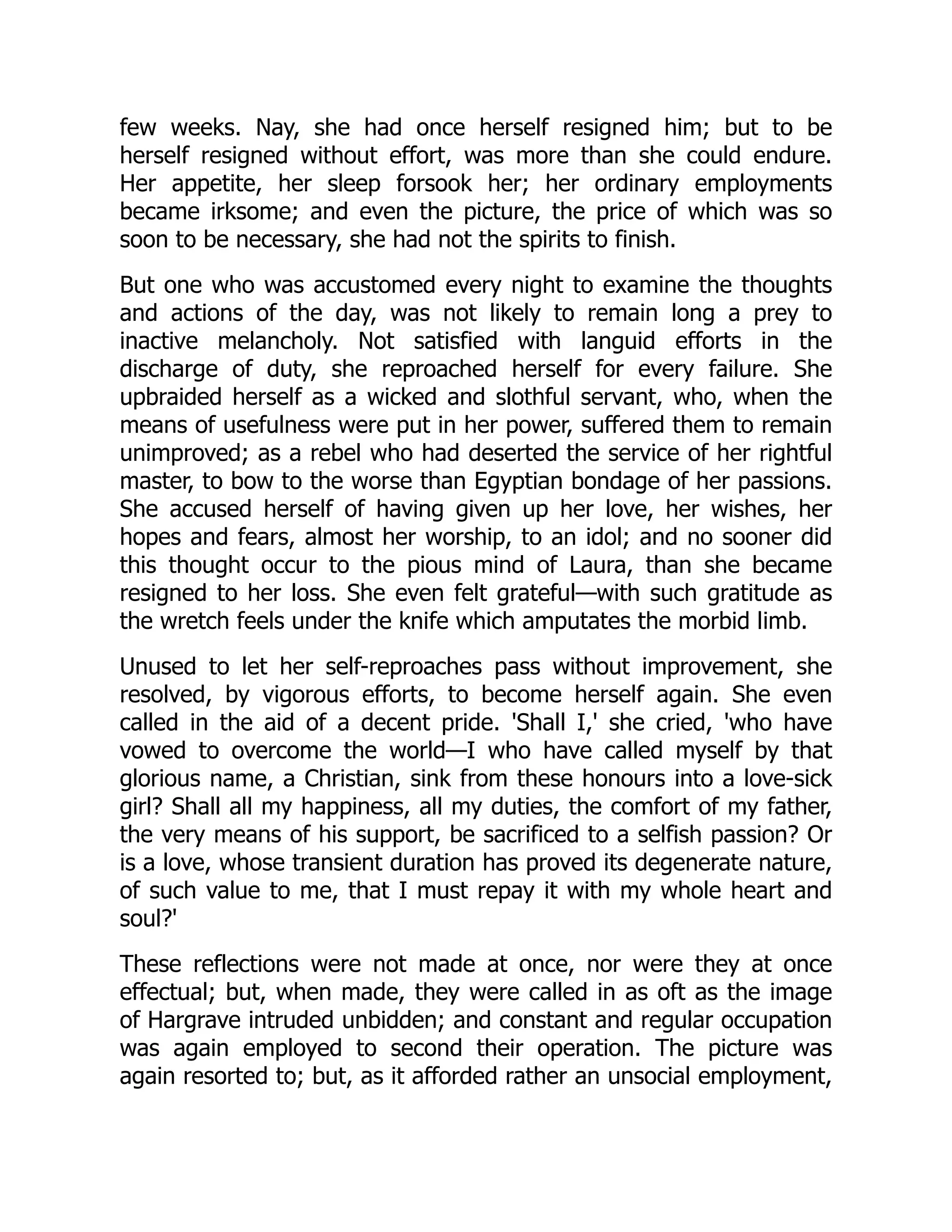 few weeks. Nay, she had once herself resigned him; but to be
herself resigned without effort, was more than she could endure.
Her appetite, her sleep forsook her; her ordinary employments
became irksome; and even the picture, the price of which was so
soon to be necessary, she had not the spirits to finish.
But one who was accustomed every night to examine the thoughts
and actions of the day, was not likely to remain long a prey to
inactive melancholy. Not satisfied with languid efforts in the
discharge of duty, she reproached herself for every failure. She
upbraided herself as a wicked and slothful servant, who, when the
means of usefulness were put in her power, suffered them to remain
unimproved; as a rebel who had deserted the service of her rightful
master, to bow to the worse than Egyptian bondage of her passions.
She accused herself of having given up her love, her wishes, her
hopes and fears, almost her worship, to an idol; and no sooner did
this thought occur to the pious mind of Laura, than she became
resigned to her loss. She even felt grateful—with such gratitude as
the wretch feels under the knife which amputates the morbid limb.
Unused to let her self-reproaches pass without improvement, she
resolved, by vigorous efforts, to become herself again. She even
called in the aid of a decent pride. 'Shall I,' she cried, 'who have
vowed to overcome the world—I who have called myself by that
glorious name, a Christian, sink from these honours into a love-sick
girl? Shall all my happiness, all my duties, the comfort of my father,
the very means of his support, be sacrificed to a selfish passion? Or
is a love, whose transient duration has proved its degenerate nature,
of such value to me, that I must repay it with my whole heart and
soul?'
These reflections were not made at once, nor were they at once
effectual; but, when made, they were called in as oft as the image
of Hargrave intruded unbidden; and constant and regular occupation
was again employed to second their operation. The picture was
again resorted to; but, as it afforded rather an unsocial employment,
 