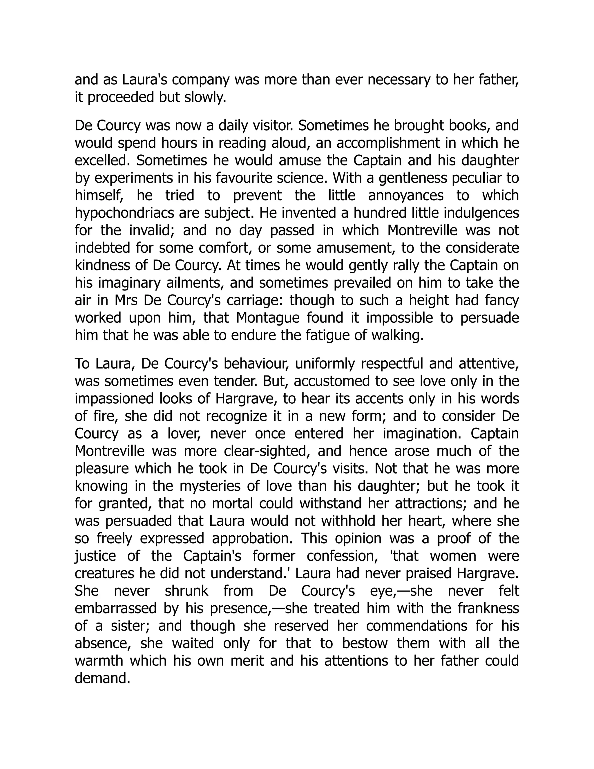 and as Laura's company was more than ever necessary to her father,
it proceeded but slowly.
De Courcy was now a daily visitor. Sometimes he brought books, and
would spend hours in reading aloud, an accomplishment in which he
excelled. Sometimes he would amuse the Captain and his daughter
by experiments in his favourite science. With a gentleness peculiar to
himself, he tried to prevent the little annoyances to which
hypochondriacs are subject. He invented a hundred little indulgences
for the invalid; and no day passed in which Montreville was not
indebted for some comfort, or some amusement, to the considerate
kindness of De Courcy. At times he would gently rally the Captain on
his imaginary ailments, and sometimes prevailed on him to take the
air in Mrs De Courcy's carriage: though to such a height had fancy
worked upon him, that Montague found it impossible to persuade
him that he was able to endure the fatigue of walking.
To Laura, De Courcy's behaviour, uniformly respectful and attentive,
was sometimes even tender. But, accustomed to see love only in the
impassioned looks of Hargrave, to hear its accents only in his words
of fire, she did not recognize it in a new form; and to consider De
Courcy as a lover, never once entered her imagination. Captain
Montreville was more clear-sighted, and hence arose much of the
pleasure which he took in De Courcy's visits. Not that he was more
knowing in the mysteries of love than his daughter; but he took it
for granted, that no mortal could withstand her attractions; and he
was persuaded that Laura would not withhold her heart, where she
so freely expressed approbation. This opinion was a proof of the
justice of the Captain's former confession, 'that women were
creatures he did not understand.' Laura had never praised Hargrave.
She never shrunk from De Courcy's eye,—she never felt
embarrassed by his presence,—she treated him with the frankness
of a sister; and though she reserved her commendations for his
absence, she waited only for that to bestow them with all the
warmth which his own merit and his attentions to her father could
demand.
 