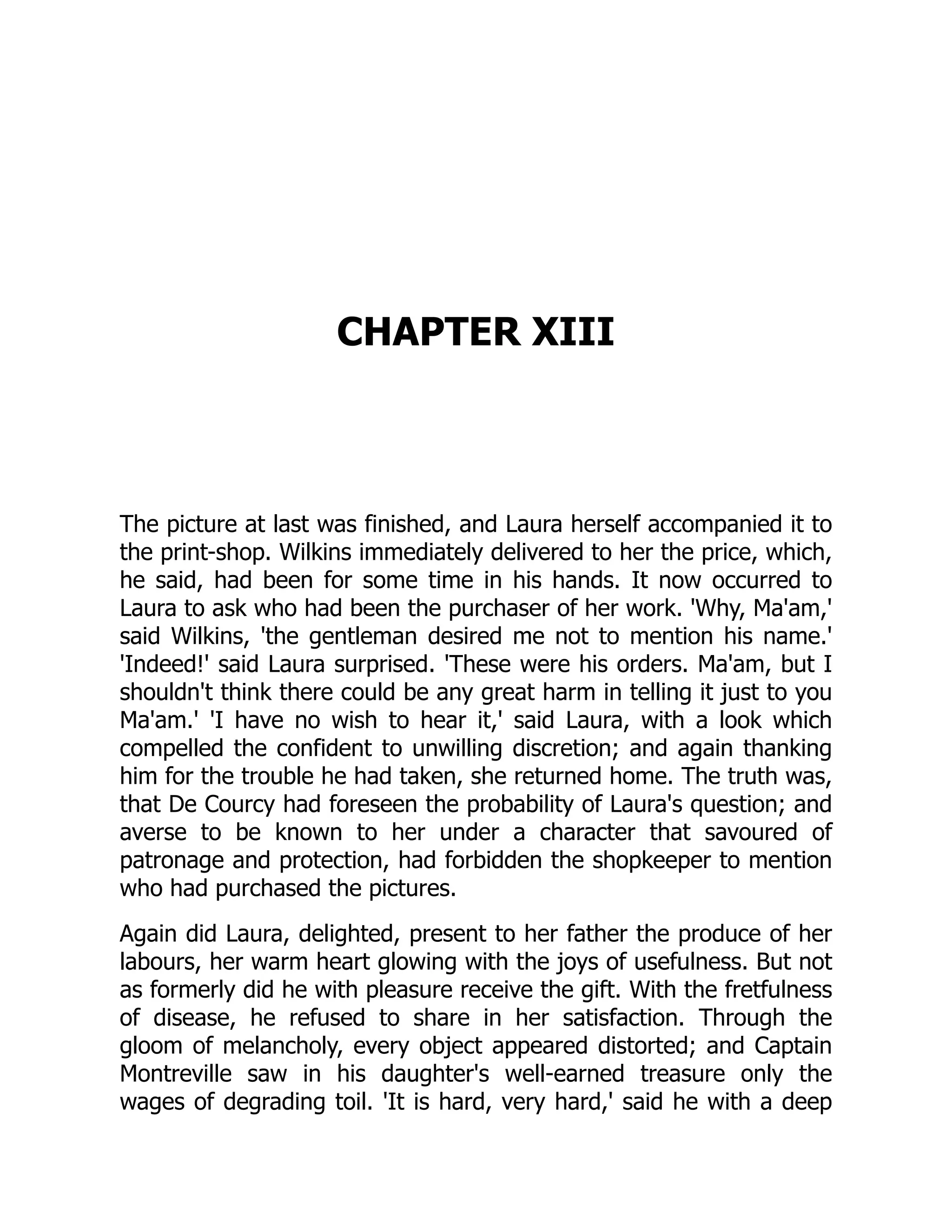 CHAPTER XIII
The picture at last was finished, and Laura herself accompanied it to
the print-shop. Wilkins immediately delivered to her the price, which,
he said, had been for some time in his hands. It now occurred to
Laura to ask who had been the purchaser of her work. 'Why, Ma'am,'
said Wilkins, 'the gentleman desired me not to mention his name.'
'Indeed!' said Laura surprised. 'These were his orders. Ma'am, but I
shouldn't think there could be any great harm in telling it just to you
Ma'am.' 'I have no wish to hear it,' said Laura, with a look which
compelled the confident to unwilling discretion; and again thanking
him for the trouble he had taken, she returned home. The truth was,
that De Courcy had foreseen the probability of Laura's question; and
averse to be known to her under a character that savoured of
patronage and protection, had forbidden the shopkeeper to mention
who had purchased the pictures.
Again did Laura, delighted, present to her father the produce of her
labours, her warm heart glowing with the joys of usefulness. But not
as formerly did he with pleasure receive the gift. With the fretfulness
of disease, he refused to share in her satisfaction. Through the
gloom of melancholy, every object appeared distorted; and Captain
Montreville saw in his daughter's well-earned treasure only the
wages of degrading toil. 'It is hard, very hard,' said he with a deep
 
