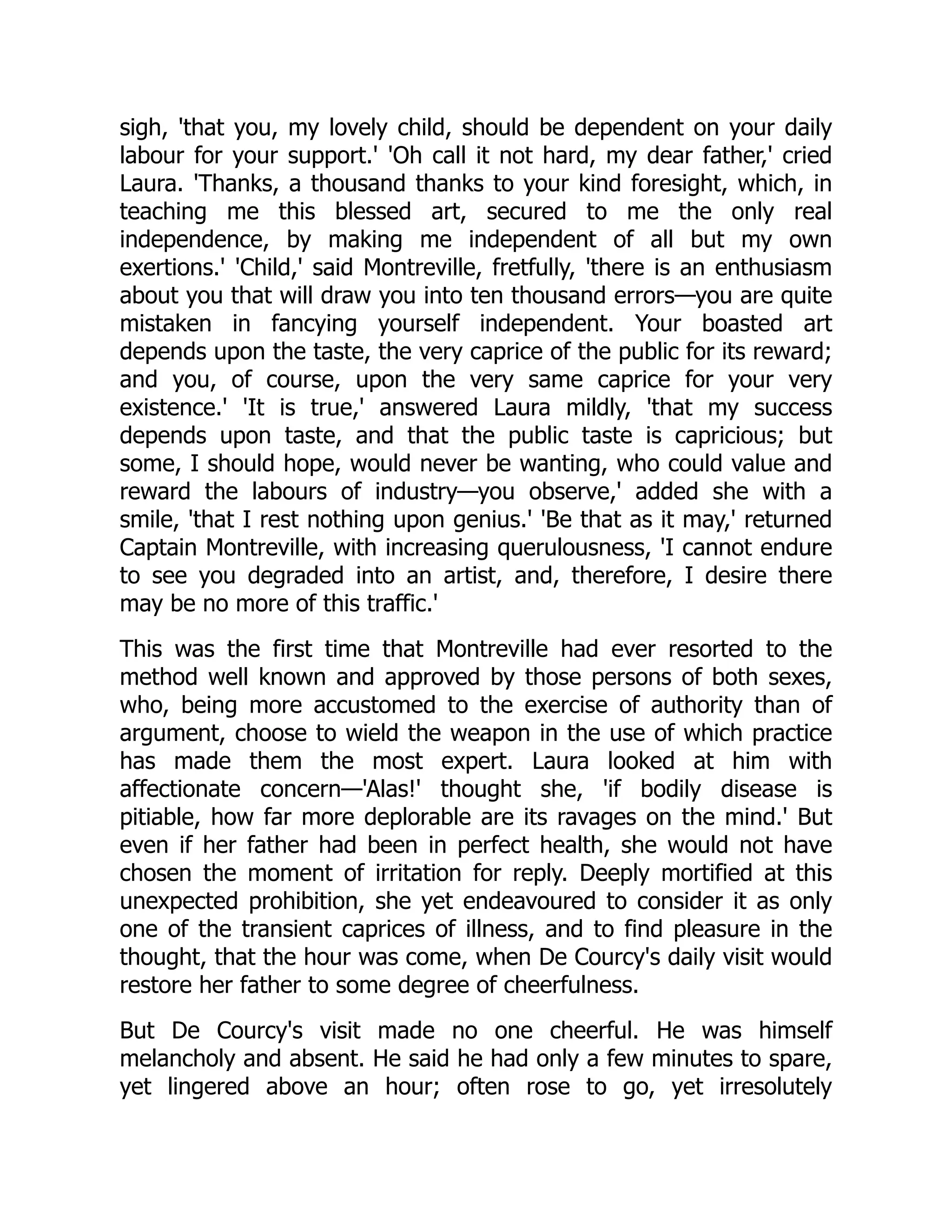 sigh, 'that you, my lovely child, should be dependent on your daily
labour for your support.' 'Oh call it not hard, my dear father,' cried
Laura. 'Thanks, a thousand thanks to your kind foresight, which, in
teaching me this blessed art, secured to me the only real
independence, by making me independent of all but my own
exertions.' 'Child,' said Montreville, fretfully, 'there is an enthusiasm
about you that will draw you into ten thousand errors—you are quite
mistaken in fancying yourself independent. Your boasted art
depends upon the taste, the very caprice of the public for its reward;
and you, of course, upon the very same caprice for your very
existence.' 'It is true,' answered Laura mildly, 'that my success
depends upon taste, and that the public taste is capricious; but
some, I should hope, would never be wanting, who could value and
reward the labours of industry—you observe,' added she with a
smile, 'that I rest nothing upon genius.' 'Be that as it may,' returned
Captain Montreville, with increasing querulousness, 'I cannot endure
to see you degraded into an artist, and, therefore, I desire there
may be no more of this traffic.'
This was the first time that Montreville had ever resorted to the
method well known and approved by those persons of both sexes,
who, being more accustomed to the exercise of authority than of
argument, choose to wield the weapon in the use of which practice
has made them the most expert. Laura looked at him with
affectionate concern—'Alas!' thought she, 'if bodily disease is
pitiable, how far more deplorable are its ravages on the mind.' But
even if her father had been in perfect health, she would not have
chosen the moment of irritation for reply. Deeply mortified at this
unexpected prohibition, she yet endeavoured to consider it as only
one of the transient caprices of illness, and to find pleasure in the
thought, that the hour was come, when De Courcy's daily visit would
restore her father to some degree of cheerfulness.
But De Courcy's visit made no one cheerful. He was himself
melancholy and absent. He said he had only a few minutes to spare,
yet lingered above an hour; often rose to go, yet irresolutely
 