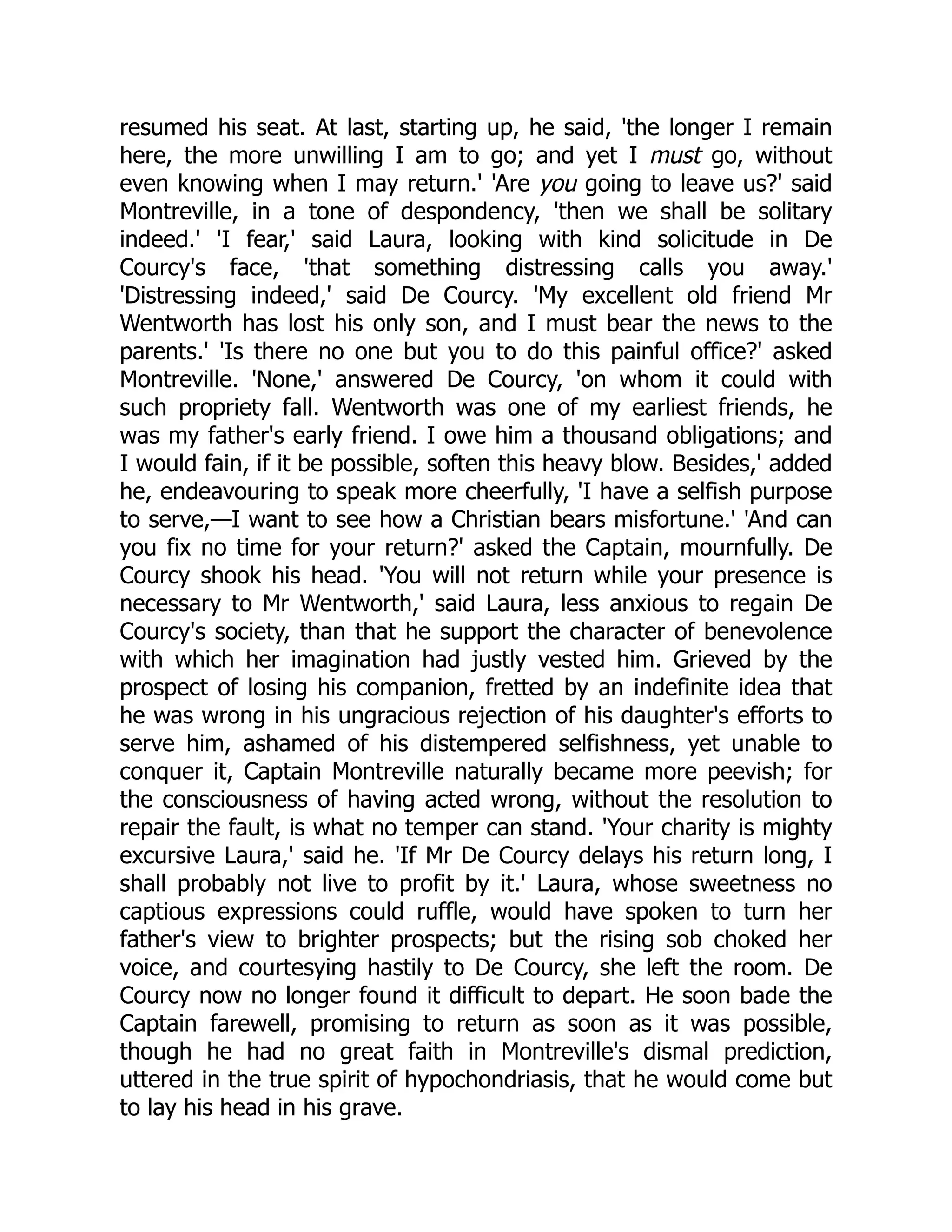 resumed his seat. At last, starting up, he said, 'the longer I remain
here, the more unwilling I am to go; and yet I must go, without
even knowing when I may return.' 'Are you going to leave us?' said
Montreville, in a tone of despondency, 'then we shall be solitary
indeed.' 'I fear,' said Laura, looking with kind solicitude in De
Courcy's face, 'that something distressing calls you away.'
'Distressing indeed,' said De Courcy. 'My excellent old friend Mr
Wentworth has lost his only son, and I must bear the news to the
parents.' 'Is there no one but you to do this painful office?' asked
Montreville. 'None,' answered De Courcy, 'on whom it could with
such propriety fall. Wentworth was one of my earliest friends, he
was my father's early friend. I owe him a thousand obligations; and
I would fain, if it be possible, soften this heavy blow. Besides,' added
he, endeavouring to speak more cheerfully, 'I have a selfish purpose
to serve,—I want to see how a Christian bears misfortune.' 'And can
you fix no time for your return?' asked the Captain, mournfully. De
Courcy shook his head. 'You will not return while your presence is
necessary to Mr Wentworth,' said Laura, less anxious to regain De
Courcy's society, than that he support the character of benevolence
with which her imagination had justly vested him. Grieved by the
prospect of losing his companion, fretted by an indefinite idea that
he was wrong in his ungracious rejection of his daughter's efforts to
serve him, ashamed of his distempered selfishness, yet unable to
conquer it, Captain Montreville naturally became more peevish; for
the consciousness of having acted wrong, without the resolution to
repair the fault, is what no temper can stand. 'Your charity is mighty
excursive Laura,' said he. 'If Mr De Courcy delays his return long, I
shall probably not live to profit by it.' Laura, whose sweetness no
captious expressions could ruffle, would have spoken to turn her
father's view to brighter prospects; but the rising sob choked her
voice, and courtesying hastily to De Courcy, she left the room. De
Courcy now no longer found it difficult to depart. He soon bade the
Captain farewell, promising to return as soon as it was possible,
though he had no great faith in Montreville's dismal prediction,
uttered in the true spirit of hypochondriasis, that he would come but
to lay his head in his grave.
 