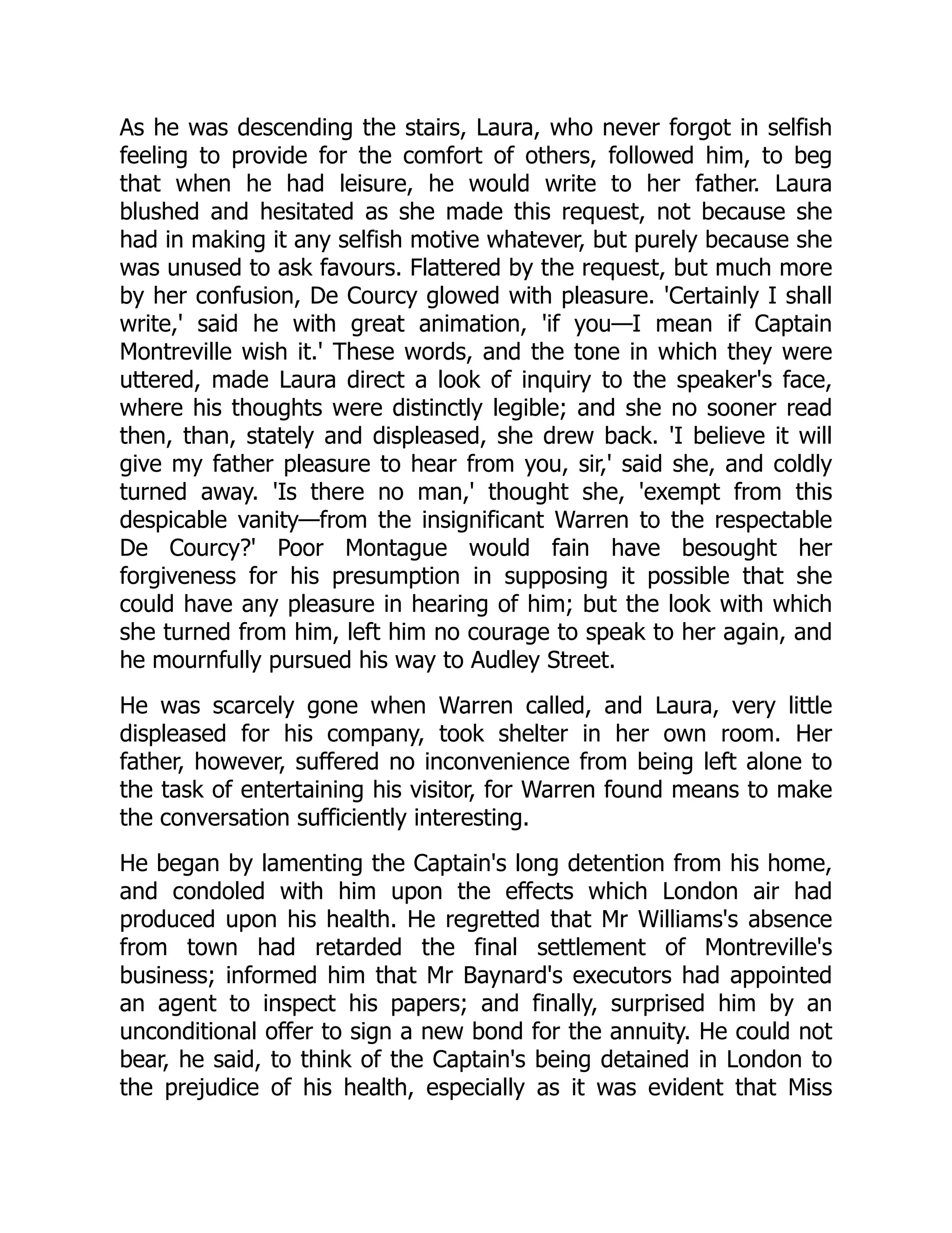 As he was descending the stairs, Laura, who never forgot in selfish
feeling to provide for the comfort of others, followed him, to beg
that when he had leisure, he would write to her father. Laura
blushed and hesitated as she made this request, not because she
had in making it any selfish motive whatever, but purely because she
was unused to ask favours. Flattered by the request, but much more
by her confusion, De Courcy glowed with pleasure. 'Certainly I shall
write,' said he with great animation, 'if you—I mean if Captain
Montreville wish it.' These words, and the tone in which they were
uttered, made Laura direct a look of inquiry to the speaker's face,
where his thoughts were distinctly legible; and she no sooner read
then, than, stately and displeased, she drew back. 'I believe it will
give my father pleasure to hear from you, sir,' said she, and coldly
turned away. 'Is there no man,' thought she, 'exempt from this
despicable vanity—from the insignificant Warren to the respectable
De Courcy?' Poor Montague would fain have besought her
forgiveness for his presumption in supposing it possible that she
could have any pleasure in hearing of him; but the look with which
she turned from him, left him no courage to speak to her again, and
he mournfully pursued his way to Audley Street.
He was scarcely gone when Warren called, and Laura, very little
displeased for his company, took shelter in her own room. Her
father, however, suffered no inconvenience from being left alone to
the task of entertaining his visitor, for Warren found means to make
the conversation sufficiently interesting.
He began by lamenting the Captain's long detention from his home,
and condoled with him upon the effects which London air had
produced upon his health. He regretted that Mr Williams's absence
from town had retarded the final settlement of Montreville's
business; informed him that Mr Baynard's executors had appointed
an agent to inspect his papers; and finally, surprised him by an
unconditional offer to sign a new bond for the annuity. He could not
bear, he said, to think of the Captain's being detained in London to
the prejudice of his health, especially as it was evident that Miss
 