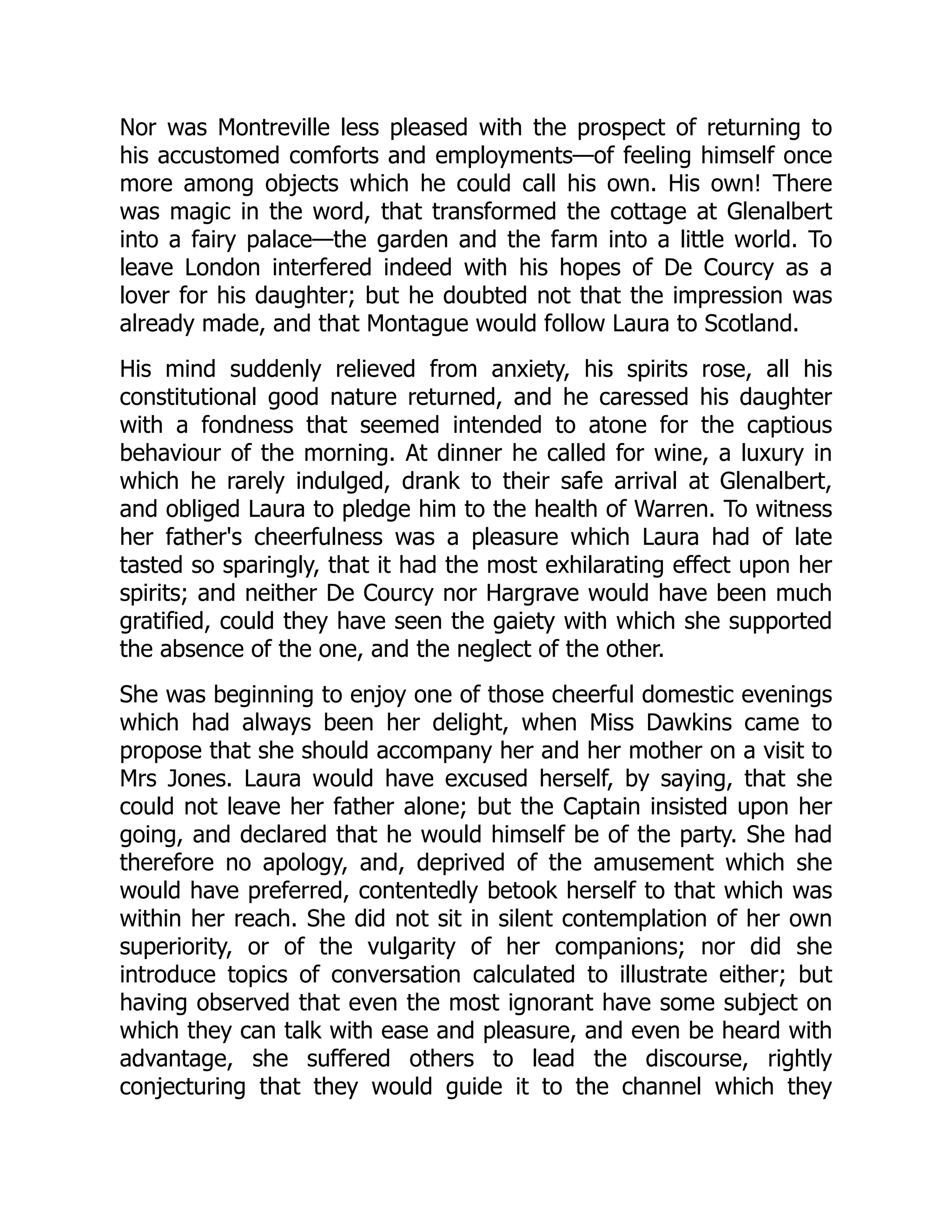 Nor was Montreville less pleased with the prospect of returning to
his accustomed comforts and employments—of feeling himself once
more among objects which he could call his own. His own! There
was magic in the word, that transformed the cottage at Glenalbert
into a fairy palace—the garden and the farm into a little world. To
leave London interfered indeed with his hopes of De Courcy as a
lover for his daughter; but he doubted not that the impression was
already made, and that Montague would follow Laura to Scotland.
His mind suddenly relieved from anxiety, his spirits rose, all his
constitutional good nature returned, and he caressed his daughter
with a fondness that seemed intended to atone for the captious
behaviour of the morning. At dinner he called for wine, a luxury in
which he rarely indulged, drank to their safe arrival at Glenalbert,
and obliged Laura to pledge him to the health of Warren. To witness
her father's cheerfulness was a pleasure which Laura had of late
tasted so sparingly, that it had the most exhilarating effect upon her
spirits; and neither De Courcy nor Hargrave would have been much
gratified, could they have seen the gaiety with which she supported
the absence of the one, and the neglect of the other.
She was beginning to enjoy one of those cheerful domestic evenings
which had always been her delight, when Miss Dawkins came to
propose that she should accompany her and her mother on a visit to
Mrs Jones. Laura would have excused herself, by saying, that she
could not leave her father alone; but the Captain insisted upon her
going, and declared that he would himself be of the party. She had
therefore no apology, and, deprived of the amusement which she
would have preferred, contentedly betook herself to that which was
within her reach. She did not sit in silent contemplation of her own
superiority, or of the vulgarity of her companions; nor did she
introduce topics of conversation calculated to illustrate either; but
having observed that even the most ignorant have some subject on
which they can talk with ease and pleasure, and even be heard with
advantage, she suffered others to lead the discourse, rightly
conjecturing that they would guide it to the channel which they
 